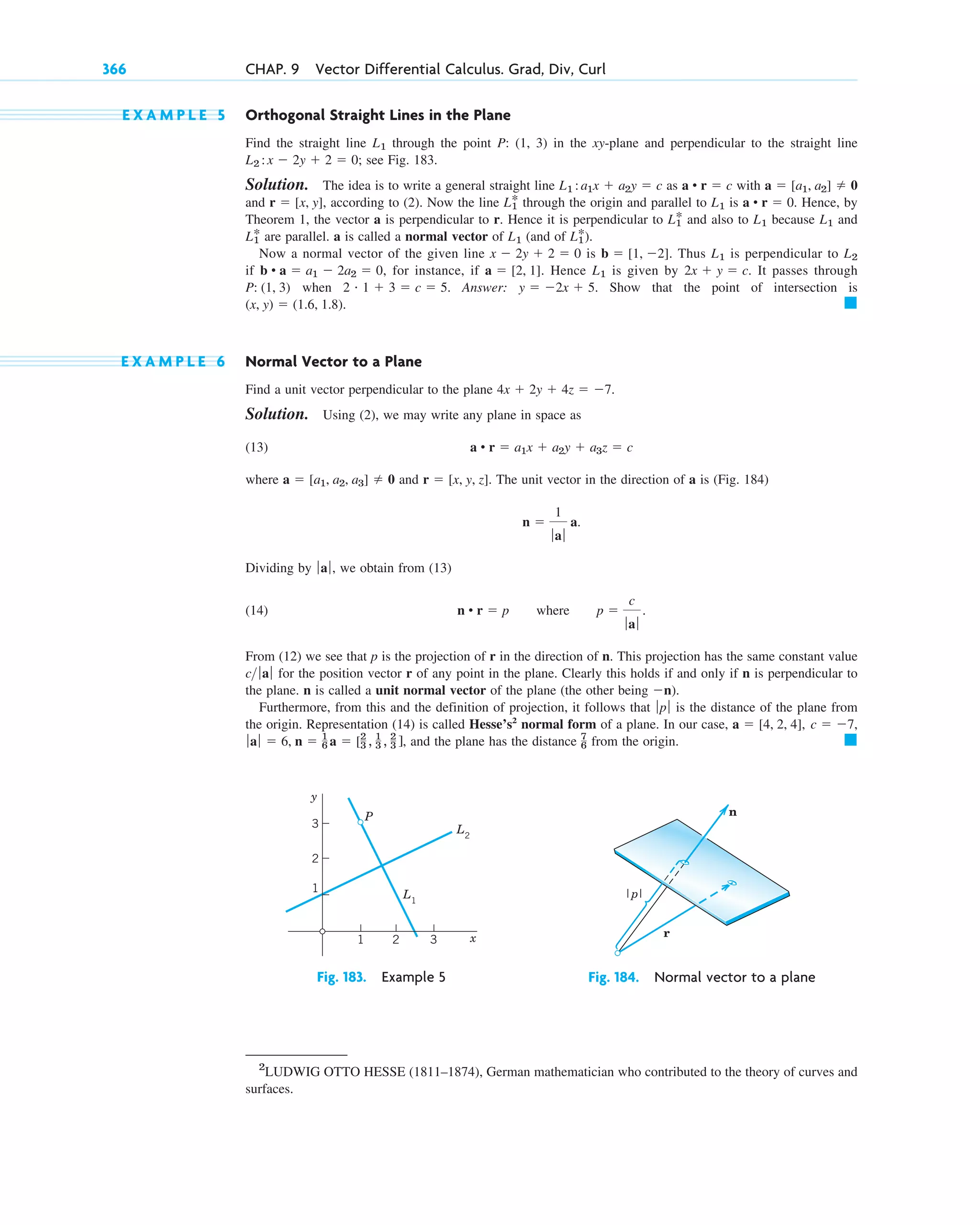 E X A M P L E 5 Orthogonal Straight Lines in the Plane
Find the straight line through the point P: (1, 3) in the xy-plane and perpendicular to the straight line
; see Fig. 183.
Solution. The idea is to write a general straight line as with
and , according to (2). Now the line through the origin and parallel to is . Hence, by
Theorem 1, the vector a is perpendicular to r. Hence it is perpendicular to and also to because and
are parallel. a is called a normal vector of (and of ).
Now a normal vector of the given line is . Thus is perpendicular to
if , for instance, if . Hence is given by It passes through
when . Answer: . Show that the point of intersection is
.
E X A M P L E 6 Normal Vector to a Plane
Find a unit vector perpendicular to the plane .
Solution. Using (2), we may write any plane in space as
(13)
where and . The unit vector in the direction of a is (Fig. 184)
Dividing by , we obtain from (13)
(14)
From (12) we see that p is the projection of r in the direction of n. This projection has the same constant value
for the position vector r of any point in the plane. Clearly this holds if and only if n is perpendicular to
the plane. n is called a unit normal vector of the plane (the other being .
Furthermore, from this and the definition of projection, it follows that is the distance of the plane from
the origin. Representation (14) is called Hesse’s2
normal form of a plane. In our case,
, and the plane has the distance from the origin. 䊏
7
6
ƒa ƒ  6, n  1
6 a  [2
3 , 1
3 , 2
3 ]
c  7,
a  [4, 2, 4],
ƒp ƒ
n)
c ƒ aƒ
n • r  p where p 
c
ƒ aƒ
.
ƒaƒ
n 
1
ƒ aƒ
a.
r  [x, y, z]
a  [a1, a2, a3]  0
a • r  a1x  a2y  a3z  c
4x  2y  4z  7
䊏
(x, y)  (1.6, 1.8)
y  2x  5
2 # 1  3  c  5
P: (1, 3)
2x  y  c.
L1
a  [2, 1]
b • a  a1  2a2  0
L2
L1
b  [1, 2]
x  2y  2  0
L1
*
L1
L1
*
L1
L1
L1
*
a • r  0
L1
L1
*
r  [x, y]
a  [a1, a2]  0
a • r  c
L1 :a1x  a2y  c
L2 : x  2y  2  0
L1
366 CHAP. 9 Vector Differential Calculus. Grad, Div, Curl
y
x
3
2
1
1 2 3
L2
P
L1
Fig. 183. Example 5
n
r
|p|
Fig. 184. Normal vector to a plane
2
LUDWIG OTTO HESSE (1811–1874), German mathematician who contributed to the theory of curves and
surfaces.
c09.qxd 10/30/10 3:25 PM Page 366
 