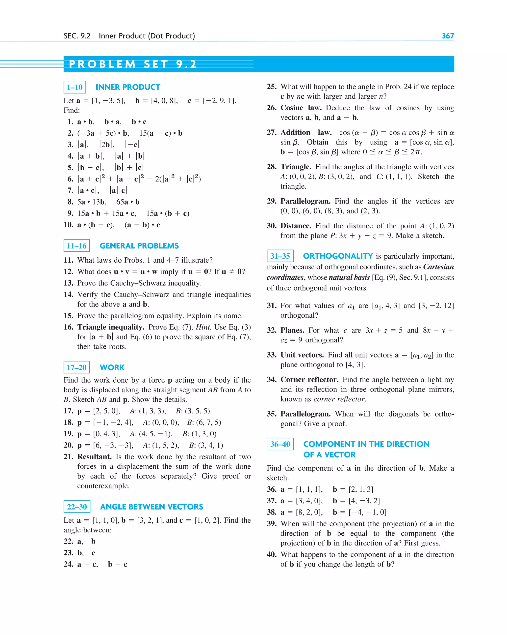SEC. 9.2 Inner Product (Dot Product) 367
1–10 INNER PRODUCT
Let .
Find:
1.
2.
3.
4.
5.
6.
7.
8.
9.
10.
11–16 GENERAL PROBLEMS
11. What laws do Probs. 1 and 4–7 illustrate?
12. What does imply if ? If ?
13. Prove the Cauchy–Schwarz inequality.
14. Verify the Cauchy–Schwarz and triangle inequalities
for the above a and b.
15. Prove the parallelogram equality. Explain its name.
16. Triangle inequality. Prove Eq. (7). Hint. Use Eq. (3)
for and Eq. (6) to prove the square of Eq. (7),
then take roots.
17–20 WORK
Find the work done by a force p acting on a body if the
body is displaced along the straight segment from A to
B. Sketch and p. Show the details.
17.
18.
19.
20.
21. Resultant. Is the work done by the resultant of two
forces in a displacement the sum of the work done
by each of the forces separately? Give proof or
counterexample.
22–30 ANGLE BETWEEN VECTORS
Let . Find the
angle between:
22. a, b
23. b, c
24. a  c, b  c
a  [1, 1, 0], b  [3, 2, 1], and c  [1, 0, 2]
p  [6, 3, 3], A: (1, 5, 2), B: (3, 4, 1)
p  [0, 4, 3], A: (4, 5, 1), B: (1, 3, 0)
p  [1, 2, 4], A: (0, 0, 0), B: (6, 7, 5)
p  [2, 5, 0], A: (1, 3, 3), B: (3, 5, 5)
AB
AB
ƒ a  bƒ
u  0
u  0
u • v  u • w
a • (b  c), (a  b) • c
15a • b  15a • c, 15a • (b  c)
5a • 13b, 65a • b
ƒa • cƒ, ƒ aƒ ƒ cƒ
ƒ a  cƒ2
 ƒ a  cƒ2
 2(ƒa ƒ2
 ƒcƒ2
)
ƒ b  cƒ, ƒ bƒ  ƒ cƒ
ƒa  bƒ , ƒ aƒ  ƒ bƒ
ƒ aƒ, ƒ 2bƒ , ƒ cƒ
(3a  5c) • b, 15(a  c) • b
a • b, b • a, b • c
a  [1, 3, 5], b  [4, 0, 8], c  [2, 9, 1]
25. What will happen to the angle in Prob. 24 if we replace
c by nc with larger and larger n?
26. Cosine law. Deduce the law of cosines by using
vectors a, b, and .
27. Addition law.
. Obtain this by using ,
where
28. Triangle. Find the angles of the triangle with vertices
, and . Sketch the
triangle.
29. Parallelogram. Find the angles if the vertices are
(0, 0), (6, 0), (8, 3), and (2, 3).
30. Distance. Find the distance of the point
from the plane . Make a sketch.
31–35 ORTHOGONALITY is particularly important,
mainly because of orthogonal coordinates, such as Cartesian
coordinates, whose natural basis [Eq. (9), Sec. 9.1], consists
of three orthogonal unit vectors.
31. For what values of are and
orthogonal?
32. Planes. For what c are and
orthogonal?
33. Unit vectors. Find all unit vectors in the
plane orthogonal to [4, 3].
34. Corner reflector. Find the angle between a light ray
and its reflection in three orthogonal plane mirrors,
known as corner reflector.
35. Parallelogram. When will the diagonals be ortho-
gonal? Give a proof.
36–40 COMPONENT IN THE DIRECTION
OF A VECTOR
Find the component of a in the direction of b. Make a
sketch.
36.
37.
38.
39. When will the component (the projection) of a in the
direction of b be equal to the component (the
projection) of b in the direction of a? First guess.
40. What happens to the component of a in the direction
of b if you change the length of b?
a  [8, 2, 0], b  [4, 1, 0]
a  [3, 4, 0], b  [4, 3, 2]
a  [1, 1, 1], b  [2, 1, 3]
a  [a1, a2]
cz  9
8x  y 
3x  z  5
[3, 2, 12]
[a1, 4, 3]
a1
P: 3x  y  z  9
A: (1, 0, 2)
C: (1, 1, 1)
A: (0, 0, 2), B: (3, 0, 2)
0 a b 2p.
b  [cos b, sin b]
a  [cos a, sin a]
sin b
sin a
cos (a  b)  cos a cos b 
a  b
P R O B L E M S E T 9 . 2
c09.qxd 10/30/10 3:25 PM Page 367
 