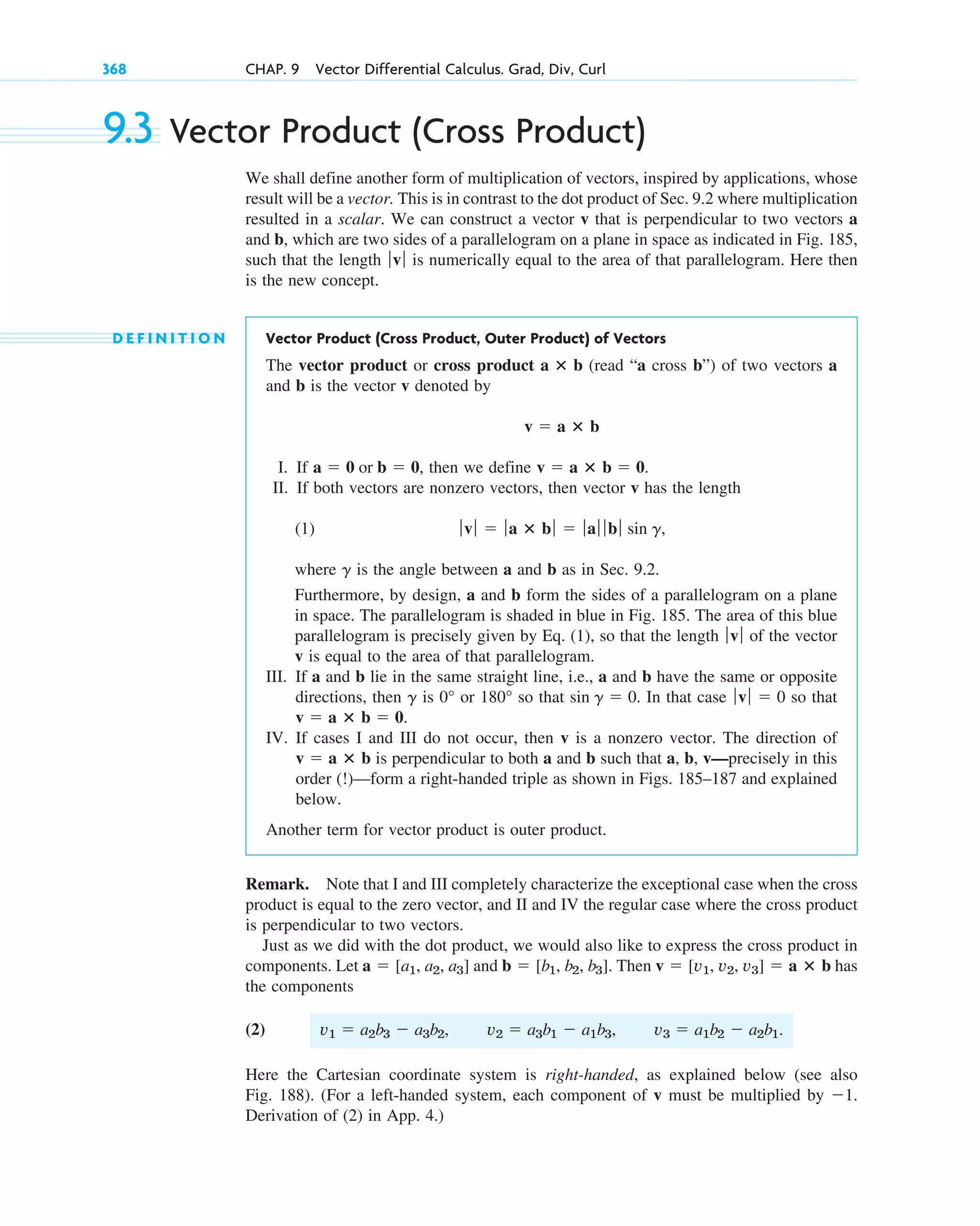 368 CHAP. 9 Vector Differential Calculus. Grad, Div, Curl
9.3 Vector Product (Cross Product)
We shall define another form of multiplication of vectors, inspired by applications, whose
result will be a vector. This is in contrast to the dot product of Sec. 9.2 where multiplication
resulted in a scalar. We can construct a vector v that is perpendicular to two vectors a
and b, which are two sides of a parallelogram on a plane in space as indicated in Fig. 185,
such that the length is numerically equal to the area of that parallelogram. Here then
is the new concept.
D E F I N I T I O N Vector Product (Cross Product, Outer Product) of Vectors
The vector product or cross product (read “a cross b”) of two vectors a
and b is the vector v denoted by
I. If , then we define .
II. If both vectors are nonzero vectors, then vector v has the length
(1) ,
where is the angle between a and b as in Sec. 9.2.
Furthermore, by design, a and b form the sides of a parallelogram on a plane
in space. The parallelogram is shaded in blue in Fig. 185. The area of this blue
parallelogram is precisely given by Eq. (1), so that the length of the vector
v is equal to the area of that parallelogram.
III. If a and b lie in the same straight line, i.e., a and b have the same or opposite
directions, then is or so that . In that case so that
IV. If cases I and III do not occur, then v is a nonzero vector. The direction of
is perpendicular to both a and b such that a, b, v—precisely in this
order (!)—form a right-handed triple as shown in Figs. 185–187 and explained
below.
Another term for vector product is outer product.
Remark. Note that I and III completely characterize the exceptional case when the cross
product is equal to the zero vector, and II and IV the regular case where the cross product
is perpendicular to two vectors.
Just as we did with the dot product, we would also like to express the cross product in
components. Let and . Then has
the components
(2)
Here the Cartesian coordinate system is right-handed, as explained below (see also
Fig. 188). (For a left-handed system, each component of v must be multiplied by .
Derivation of (2) in App. 4.)
1
v1  a2b3  a3b2, v2  a3b1  a1b3, v3  a1b2  a2b1.
v  [v1, v2, v3]  a ⴛ b
b  [b1, b2, b3]
a  [a1, a2, a3]
v  a ⴛ b
v  a ⴛ b  0.
ƒvƒ  0
sin g  0
180°
0°
g
ƒvƒ
g
ƒvƒ  ƒa ⴛ bƒ  ƒaƒ ƒ bƒ sin g
v  a ⴛ b  0
a  0 or b  0
v  a ⴛ b
a ⴛ b
ƒvƒ
c09.qxd 10/30/10 3:25 PM Page 368
 