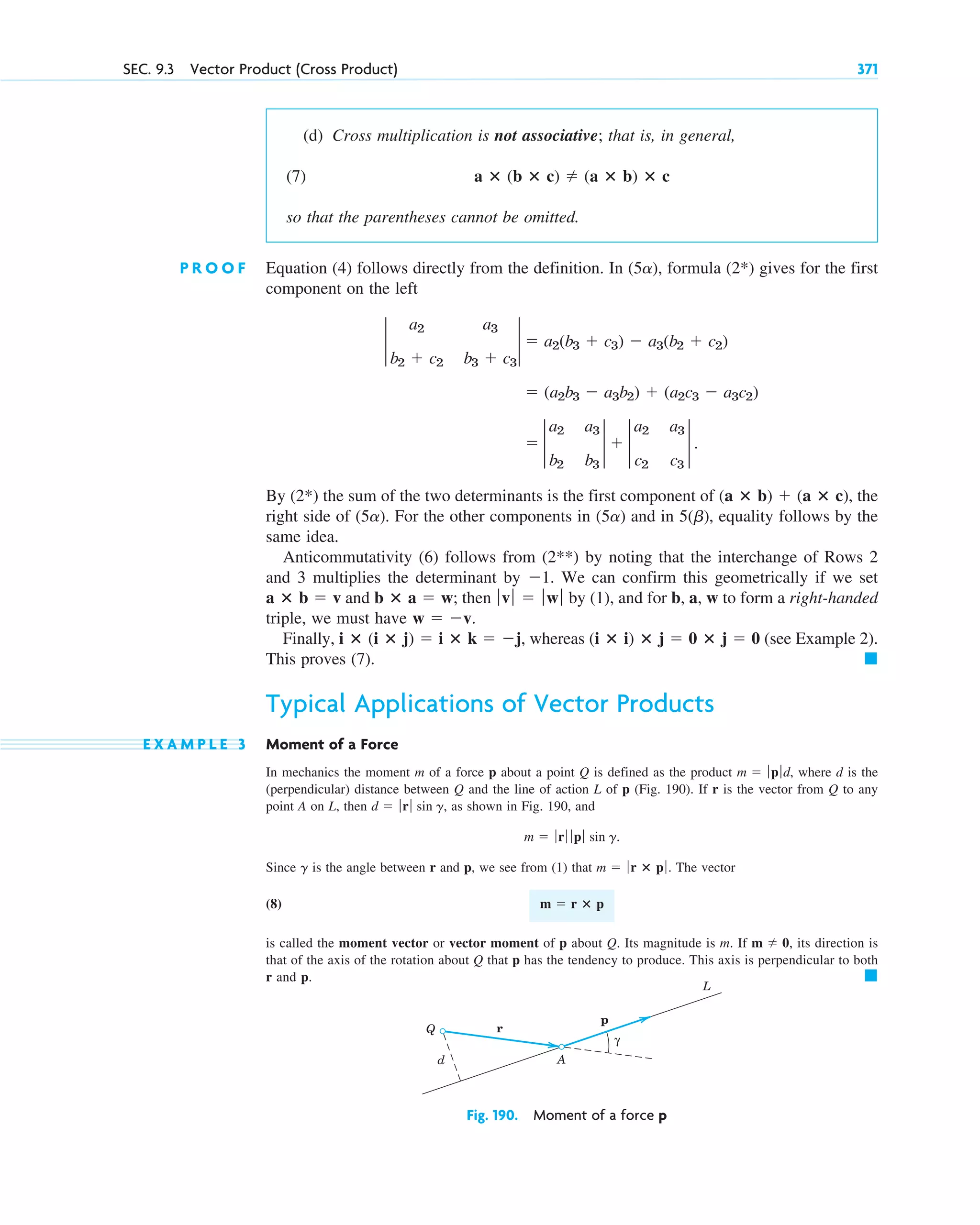 (d) Cross multiplication is not associative; that is, in general,
(7)
so that the parentheses cannot be omitted.
P R O O F Equation (4) follows directly from the definition. In , formula (2*) gives for the first
component on the left
By (2*) the sum of the two determinants is the first component of , the
right side of . For the other components in and in , equality follows by the
same idea.
Anticommutativity (6) follows from (2**) by noting that the interchange of Rows 2
and 3 multiplies the determinant by . We can confirm this geometrically if we set
and ; then by (1), and for b, a, w to form a right-handed
triple, we must have
Finally, , whereas (see Example 2).
This proves (7).
Typical Applications of Vector Products
E X A M P L E 3 Moment of a Force
In mechanics the moment m of a force p about a point Q is defined as the product , where d is the
(perpendicular) distance between Q and the line of action L of p (Fig. 190). If r is the vector from Q to any
point A on L, then , as shown in Fig. 190, and
Since is the angle between r and p, we see from (1) that . The vector
(8)
is called the moment vector or vector moment of p about Q. Its magnitude is m. If , its direction is
that of the axis of the rotation about Q that p has the tendency to produce. This axis is perpendicular to both
r and p. 䊏
m  0
m  r ⴛ p
m  ƒr ⴛ p ƒ
g
m  ƒrƒ ƒ p ƒ sin g.
d  ƒ rƒ sin g
m  ƒp ƒd
䊏
(i ⴛ i) ⴛ j  0 ⴛ j  0
i ⴛ (i ⴛ j)  i ⴛ k  j
w  v.
ƒvƒ  ƒwƒ
b ⴛ a  w
a ⴛ b  v
1
5(b)
(5a)
(5a)
(a ⴛ b)  (a ⴛ c)
 2
a2 a3
b2 b3
2  2
a2 a3
c2 c3
2 .
 (a2b3  a3b2)  (a2c3  a3c2)
2
a2 a3
b2  c2 b3  c3
2  a2(b3  c3)  a3(b2  c2)
(5a)
a ⴛ (b ⴛ c)  (a ⴛ b) ⴛ c
SEC. 9.3 Vector Product (Cross Product) 371
Fig. 190. Moment of a force p
r
p
L
Q
A
d
γ
c09.qxd 10/30/10 3:25 PM Page 371
 