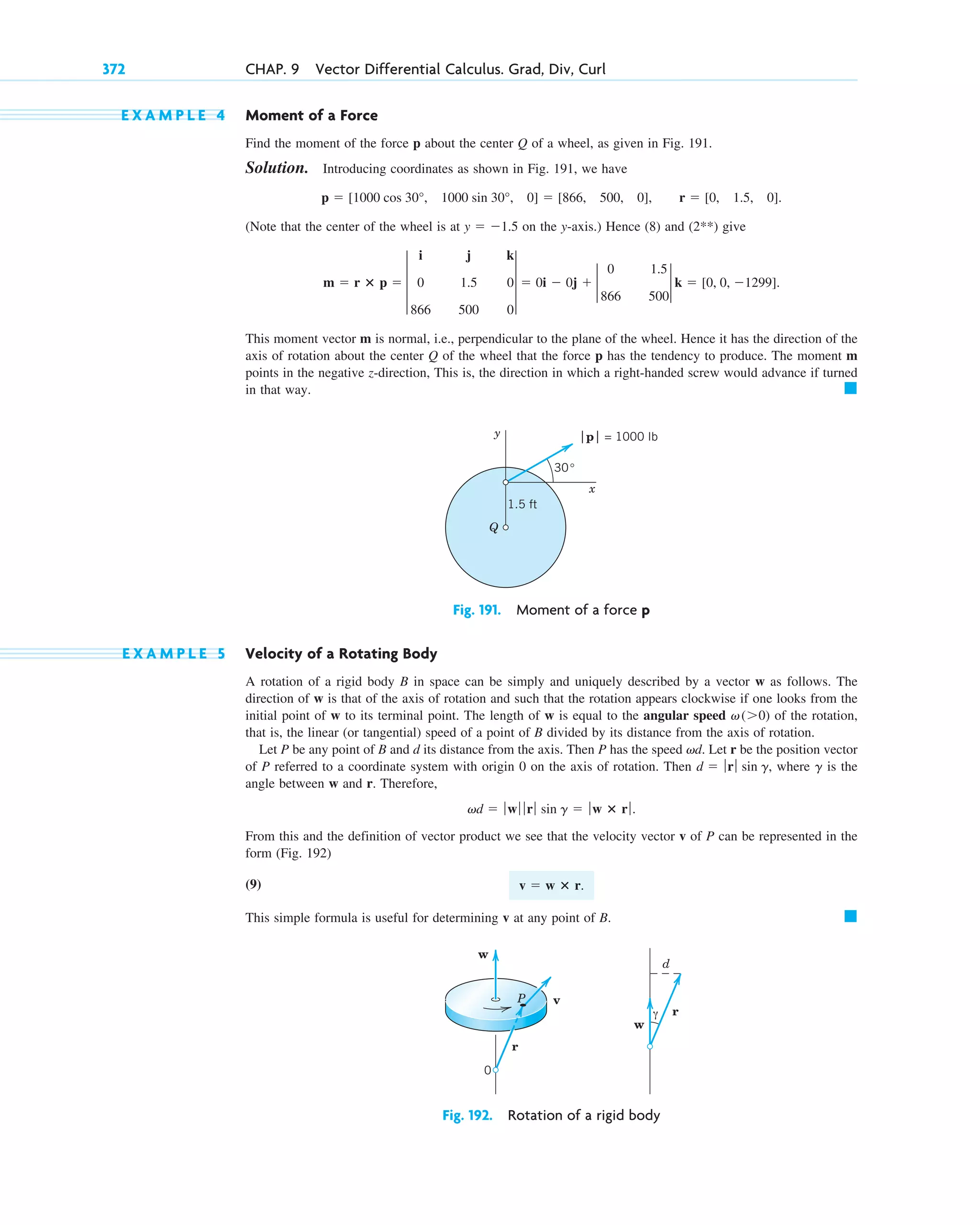 E X A M P L E 4 Moment of a Force
Find the moment of the force p about the center Q of a wheel, as given in Fig. 191.
Solution. Introducing coordinates as shown in Fig. 191, we have
(Note that the center of the wheel is at on the y-axis.) Hence (8) and (2**) give
This moment vector m is normal, i.e., perpendicular to the plane of the wheel. Hence it has the direction of the
axis of rotation about the center Q of the wheel that the force p has the tendency to produce. The moment m
points in the negative z-direction, This is, the direction in which a right-handed screw would advance if turned
in that way. 䊏
m  r ⴛ p  3
i j k
0 1.5 0
866 500 0
3  0i  0j  2
0 1.5
866 500
2 k  [0, 0, 1299].
y  1.5
p  [1000 cos 30°, 1000 sin 30°, 0]  [866, 500, 0], r  [0, 1.5, 0].
372 CHAP. 9 Vector Differential Calculus. Grad, Div, Curl
Fig. 191. Moment of a force p
y
x
Q
|p| = 1000 lb
30°
1.5 ft
Fig. 192. Rotation of a rigid body
r
w
w
v
r
d
P
0
γ
E X A M P L E 5 Velocity of a Rotating Body
A rotation of a rigid body B in space can be simply and uniquely described by a vector w as follows. The
direction of w is that of the axis of rotation and such that the rotation appears clockwise if one looks from the
initial point of w to its terminal point. The length of w is equal to the angular speed of the rotation,
that is, the linear (or tangential) speed of a point of B divided by its distance from the axis of rotation.
Let P be any point of B and d its distance from the axis. Then P has the speed d. Let r be the position vector
of P referred to a coordinate system with origin 0 on the axis of rotation. Then , where is the
angle between w and r. Therefore,
From this and the definition of vector product we see that the velocity vector v of P can be represented in the
form (Fig. 192)
(9)
This simple formula is useful for determining v at any point of B. 䊏
v  w ⴛ r.
vd  ƒ wƒ ƒ rƒ sin g  ƒ w ⴛ rƒ .
g
d  ƒrƒ sin g
v
v(0)
c09.qxd 10/30/10 3:25 PM Page 372
 
