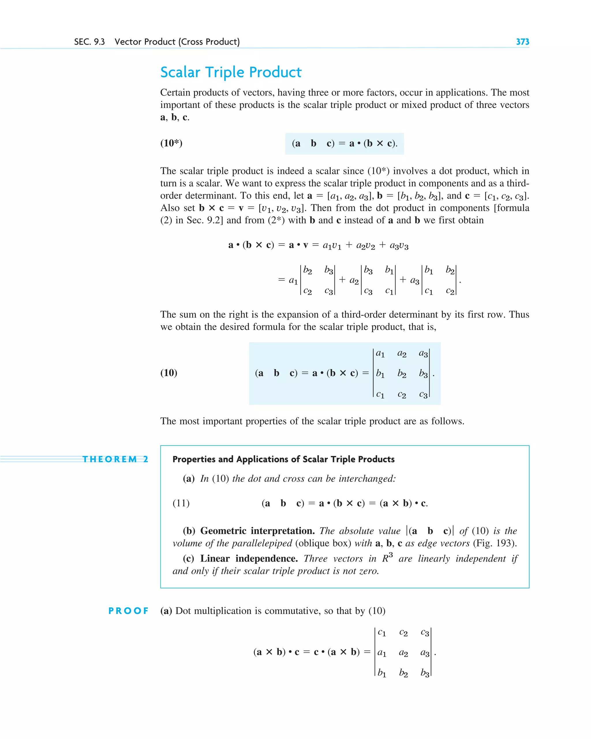 Scalar Triple Product
Certain products of vectors, having three or more factors, occur in applications. The most
important of these products is the scalar triple product or mixed product of three vectors
a, b, c.
(10*)
The scalar triple product is indeed a scalar since (10*) involves a dot product, which in
turn is a scalar. We want to express the scalar triple product in components and as a third-
order determinant. To this end, let and .
Also set . Then from the dot product in components [formula
(2) in Sec. 9.2] and from (2*) with b and c instead of a and b we first obtain
The sum on the right is the expansion of a third-order determinant by its first row. Thus
we obtain the desired formula for the scalar triple product, that is,
(10)
The most important properties of the scalar triple product are as follows.
T H E O R E M 2 Properties and Applications of Scalar Triple Products
(a) In (10) the dot and cross can be interchanged:
(11)
(b) Geometric interpretation. The absolute value of (10) is the
volume of the parallelepiped (oblique box) with a, b, c as edge vectors (Fig. 193).
(c) Linear independence. Three vectors in are linearly independent if
and only if their scalar triple product is not zero.
P R O O F (a) Dot multiplication is commutative, so that by (10)
(a ⴛ b) • c  c • (a ⴛ b)  3
c1 c2 c3
a1 a2 a3
b1 b2 b3
3 .
R3
ƒ(a b c)ƒ
(a b c)  a • (b ⴛ c)  (a ⴛ b) • c.
(a b c)  a • (b ⴛ c)  3
a1 a2 a3
b1 b2 b3
c1 c2 c3
3 .
 a1 2
b2 b3
c2 c3
2  a2 2
b3 b1
c3 c1
2  a3 2
b1 b2
c1 c2
2 .
a • (b ⴛ c)  a • v  a1v1  a2v2  a3v3
b ⴛ c  v  [v1, v2, v3]
c  [c1, c2, c3]
a  [a1, a2, a3], b  [b1, b2, b3],
(a b c)  a • (b ⴛ c).
SEC. 9.3 Vector Product (Cross Product) 373
c09.qxd 10/30/10 3:25 PM Page 373
 