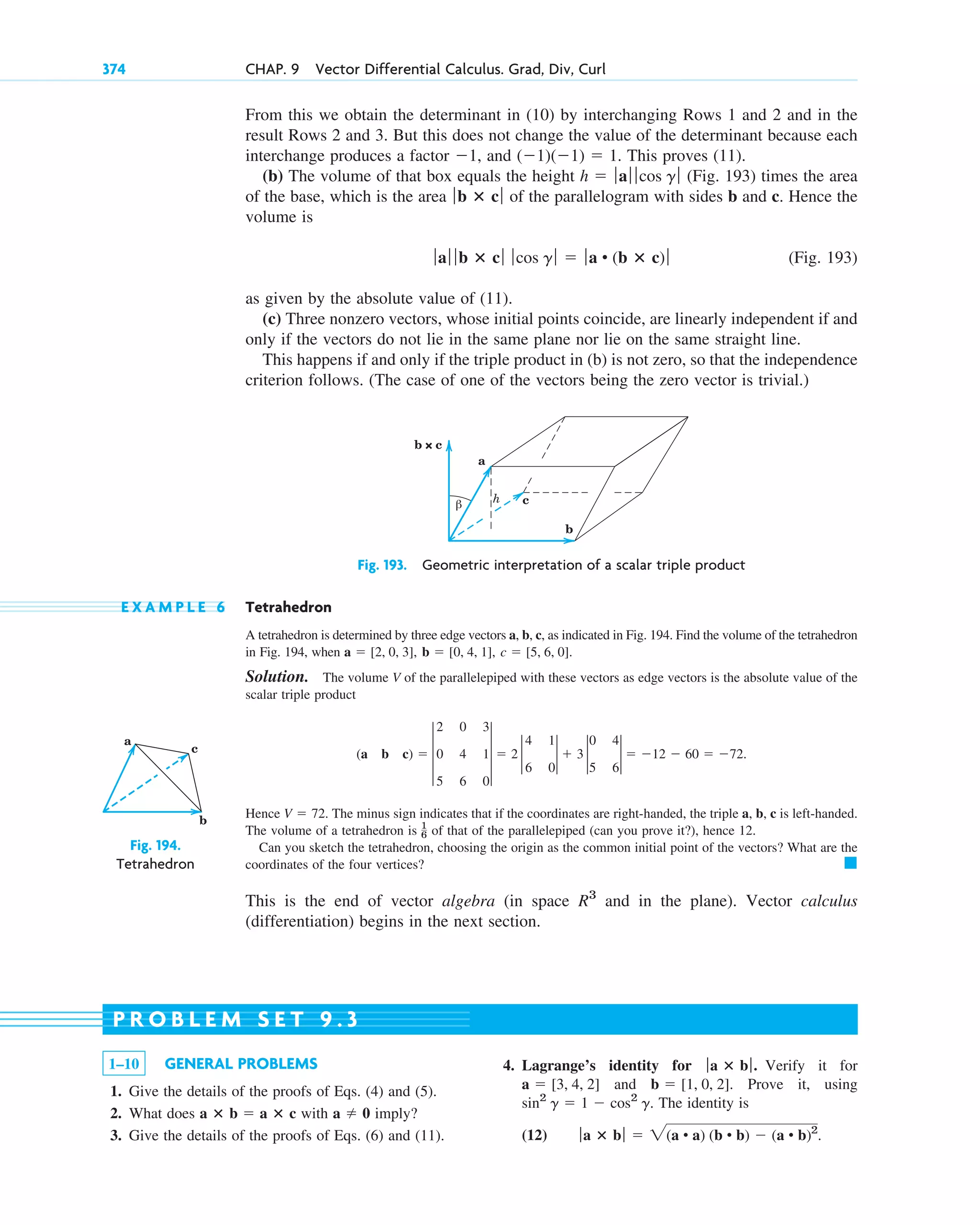 From this we obtain the determinant in (10) by interchanging Rows 1 and 2 and in the
result Rows 2 and 3. But this does not change the value of the determinant because each
interchange produces a factor , and . This proves (11).
(b) The volume of that box equals the height (Fig. 193) times the area
of the base, which is the area of the parallelogram with sides b and c. Hence the
volume is
(Fig. 193)
as given by the absolute value of (11).
(c) Three nonzero vectors, whose initial points coincide, are linearly independent if and
only if the vectors do not lie in the same plane nor lie on the same straight line.
This happens if and only if the triple product in (b) is not zero, so that the independence
criterion follows. (The case of one of the vectors being the zero vector is trivial.)
ƒaƒ ƒ b ⴛ cƒ ƒcos g ƒ  ƒa • (b ⴛ c) ƒ
ƒb ⴛ cƒ
h  ƒaƒ ƒ cos g ƒ
(1)(1)  1
1
374 CHAP. 9 Vector Differential Calculus. Grad, Div, Curl
a
b
c
Fig. 194.
Tetrahedron
1–10 GENERAL PROBLEMS
1. Give the details of the proofs of Eqs. (4) and (5).
2. What does with imply?
3. Give the details of the proofs of Eqs. (6) and (11).
a  0
a ⴛ b  a ⴛ c
4. Lagrange’s identity for . Verify it for
and . Prove it, using
. The identity is
(12) ƒa ⴛ bƒ  2(a • a) (b • b)  (a • b)2
.
sin2
g  1  cos2
g
b  [1, 0, 2]
a  [3, 4, 2]
ƒa ⴛ bƒ
P R O B L E M S E T 9 . 3
Fig. 193. Geometric interpretation of a scalar triple product
h
β
a
b × c
c
b
E X A M P L E 6 Tetrahedron
A tetrahedron is determined by three edge vectors a, b, c, as indicated in Fig. 194. Find the volume of the tetrahedron
in Fig. 194, when
Solution. The volume V of the parallelepiped with these vectors as edge vectors is the absolute value of the
scalar triple product
Hence . The minus sign indicates that if the coordinates are right-handed, the triple a, b, c is left-handed.
The volume of a tetrahedron is of that of the parallelepiped (can you prove it?), hence 12.
Can you sketch the tetrahedron, choosing the origin as the common initial point of the vectors? What are the
coordinates of the four vertices?
This is the end of vector algebra (in space and in the plane). Vector calculus
(differentiation) begins in the next section.
R3
䊏
1
6
V  72
(a b c)  3
2 0 3
0 4 1
5 6 0
3  2 2
4 1
6 0
2  3 2
0 4
5 6
2  12  60  72.
c  [5, 6, 0].
b  [0, 4, 1],
a  [2, 0, 3],
c09.qxd 10/30/10 3:25 PM Page 374
 