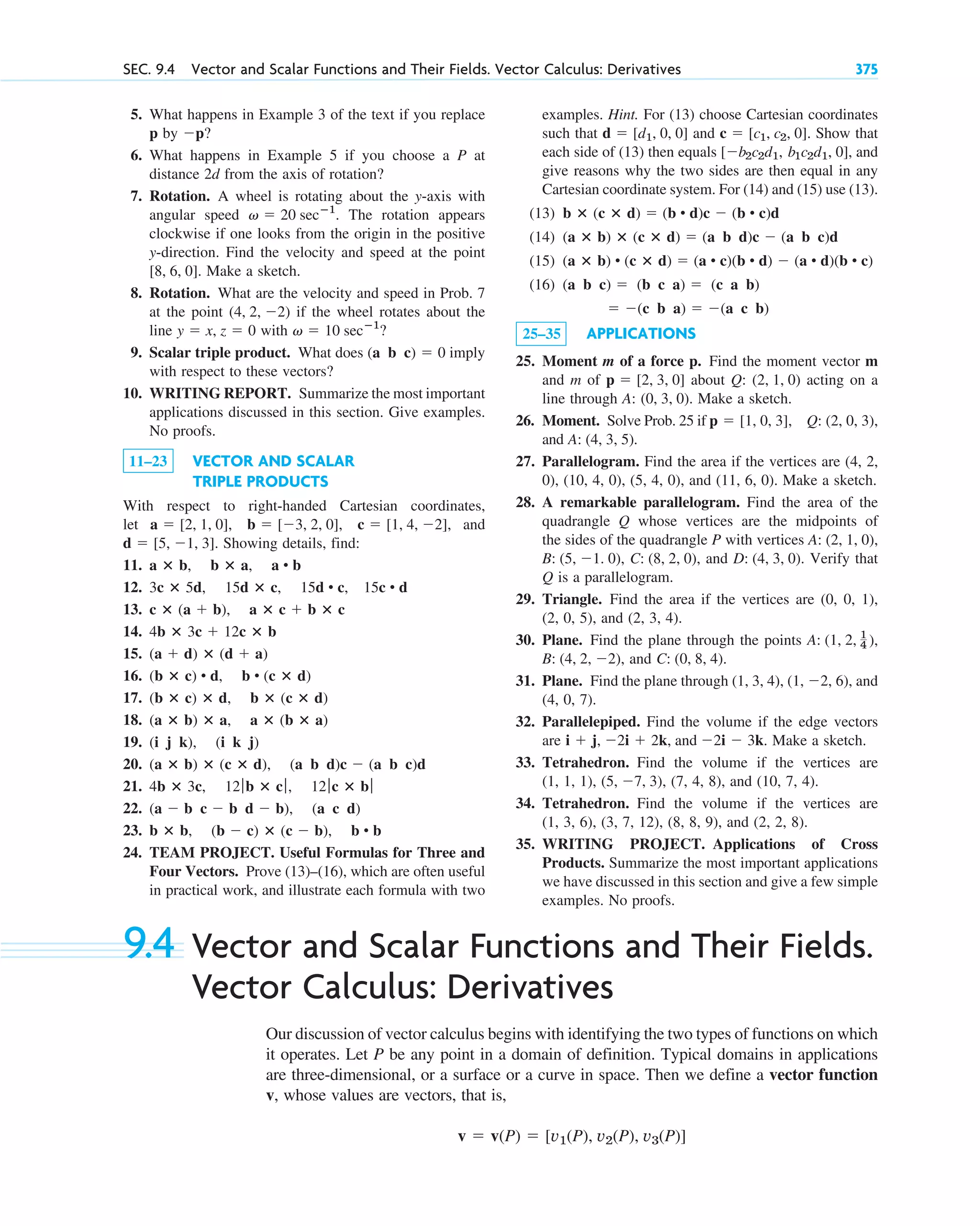 SEC. 9.4 Vector and Scalar Functions and Their Fields. Vector Calculus: Derivatives 375
5. What happens in Example 3 of the text if you replace
p by ?
6. What happens in Example 5 if you choose a P at
distance 2d from the axis of rotation?
7. Rotation. A wheel is rotating about the y-axis with
angular speed . The rotation appears
clockwise if one looks from the origin in the positive
y-direction. Find the velocity and speed at the point
. Make a sketch.
8. Rotation. What are the velocity and speed in Prob. 7
at the point if the wheel rotates about the
line with ?
9. Scalar triple product. What does imply
with respect to these vectors?
10. WRITING REPORT. Summarize the most important
applications discussed in this section. Give examples.
No proofs.
11–23 VECTOR AND SCALAR
TRIPLE PRODUCTS
With respect to right-handed Cartesian coordinates,
let , and
. Showing details, find:
11.
12.
13.
14.
15.
16.
17.
18.
19.
20.
21.
22.
23.
24. TEAM PROJECT. Useful Formulas for Three and
Four Vectors. Prove (13)–(16), which are often useful
in practical work, and illustrate each formula with two
b ⴛ b, (b  c) ⴛ (c  b), b • b
(a  b c  b d  b), (a c d)
4b ⴛ 3c, 12ƒ b ⴛ cƒ, 12ƒ c ⴛ bƒ
(a ⴛ b) ⴛ (c ⴛ d), (a b d)c  (a b c)d
(i j k), (i k j)
(a ⴛ b) ⴛ a, a ⴛ (b ⴛ a)
(b ⴛ c) ⴛ d, b ⴛ (c ⴛ d)
(b ⴛ c) • d, b • (c ⴛ d)
(a  d) ⴛ (d  a)
4b ⴛ 3c  12c ⴛ b
c ⴛ (a  b), a ⴛ c  b ⴛ c
3c ⴛ 5d, 15d ⴛ c, 15d • c, 15c • d
a ⴛ b, b ⴛ a, a • b
d  [5, 1, 3]
c  [1, 4, 2]
b  [3, 2, 0],
a  [2, 1, 0],
(a b c)  0
v  10 secⴚ1
y  x, z  0
(4, 2, 2)
[8, 6, 0]
v  20 secⴚ1
p
examples. Hint. For (13) choose Cartesian coordinates
such that and Show that
each side of (13) then equals , and
give reasons why the two sides are then equal in any
Cartesian coordinate system. For (14) and (15) use (13).
(13)
(14)
(15)
(16)
25–35 APPLICATIONS
25. Moment m of a force p. Find the moment vector m
and m of about Q: acting on a
line through A: . Make a sketch.
26. Moment. Solve Prob. 25 if
and .
27. Parallelogram. Find the area if the vertices are (4, 2,
0), (10, 4, 0), (5, 4, 0), and (11, 6, 0). Make a sketch.
28. A remarkable parallelogram. Find the area of the
quadrangle Q whose vertices are the midpoints of
the sides of the quadrangle P with vertices
and Verify that
Q is a parallelogram.
29. Triangle. Find the area if the vertices are (0, 0, 1),
(2, 0, 5), and (2, 3, 4).
30. Plane. Find the plane through the points
and .
31. Plane. Find the plane through (1, 3, 4), , and
(4, 0, 7).
32. Parallelepiped. Find the volume if the edge vectors
are . Make a sketch.
33. Tetrahedron. Find the volume if the vertices are
(1, 1, 1), , (7, 4, 8), and (10, 7, 4).
34. Tetrahedron. Find the volume if the vertices are
(1, 3, 6), (3, 7, 12), (8, 8, 9), and (2, 2, 8).
35. WRITING PROJECT. Applications of Cross
Products. Summarize the most important applications
we have discussed in this section and give a few simple
examples. No proofs.
(5, 7, 3)
i  j, 2i  2k, and 2i  3k
(1, 2, 6)
C: (0, 8, 4)
B: (4, 2, 2),
A: (1, 2, 1
4 ),
D: (4, 3, 0).
C: (8, 2, 0),
B: (5, 1. 0),
A: (2, 1, 0),
A: (4, 3, 5)
Q: (2, 0, 3),
p  [1, 0, 3],
(0, 3, 0)
(2, 1, 0)
p  [2, 3, 0]
 (c b a)  (a c b)
(a b c)  (b c a)  (c a b)
(a ⴛ b) • (c ⴛ d)  (a • c)(b • d)  (a • d)(b • c)
(a ⴛ b) ⴛ (c ⴛ d)  (a b d)c  (a b c)d
b ⴛ (c ⴛ d)  (b • d)c  (b • c)d
b1c2d1, 0]
[b2c2d1,
c  [c1, c2, 0].
d  [d1, 0, 0]
9.4 Vector and Scalar Functions and Their Fields.
Vector Calculus: Derivatives
Our discussion of vector calculus begins with identifying the two types of functions on which
it operates. Let P be any point in a domain of definition. Typical domains in applications
are three-dimensional, or a surface or a curve in space. Then we define a vector function
v, whose values are vectors, that is,
v  v(P)  [v1(P), v2(P), v3(P)]
c09.qxd 10/30/10 3:25 PM Page 375
 