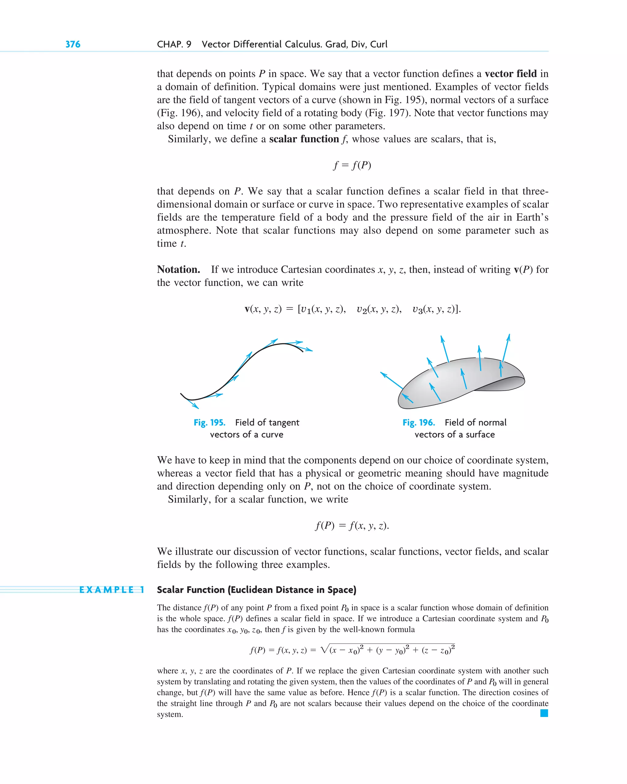 376 CHAP. 9 Vector Differential Calculus. Grad, Div, Curl
that depends on points P in space. We say that a vector function defines a vector field in
a domain of definition. Typical domains were just mentioned. Examples of vector fields
are the field of tangent vectors of a curve (shown in Fig. 195), normal vectors of a surface
(Fig. 196), and velocity field of a rotating body (Fig. 197). Note that vector functions may
also depend on time t or on some other parameters.
Similarly, we define a scalar function f, whose values are scalars, that is,
that depends on P. We say that a scalar function defines a scalar field in that three-
dimensional domain or surface or curve in space. Two representative examples of scalar
fields are the temperature field of a body and the pressure field of the air in Earth’s
atmosphere. Note that scalar functions may also depend on some parameter such as
time t.
Notation. If we introduce Cartesian coordinates x, y, z, then, instead of writing v(P) for
the vector function, we can write
v(x, y, z)  [v1(x, y, z), v2(x, y, z), v3(x, y, z)].
f  f(P)
Fig. 195. Field of tangent Fig. 196. Field of normal
vectors of a curve vectors of a surface
We have to keep in mind that the components depend on our choice of coordinate system,
whereas a vector field that has a physical or geometric meaning should have magnitude
and direction depending only on P, not on the choice of coordinate system.
Similarly, for a scalar function, we write
We illustrate our discussion of vector functions, scalar functions, vector fields, and scalar
fields by the following three examples.
E X A M P L E 1 Scalar Function (Euclidean Distance in Space)
The distance f(P) of any point P from a fixed point in space is a scalar function whose domain of definition
is the whole space. f(P) defines a scalar field in space. If we introduce a Cartesian coordinate system and
has the coordinates , then f is given by the well-known formula
where x, y, z are the coordinates of P. If we replace the given Cartesian coordinate system with another such
system by translating and rotating the given system, then the values of the coordinates of P and will in general
change, but will have the same value as before. Hence is a scalar function. The direction cosines of
the straight line through P and are not scalars because their values depend on the choice of the coordinate
system. 䊏
P0
f(P)
f(P)
P0
f(P)  f(x, y, z)  2(x  x0)2
 (y  y0)2
 (z  z0)2
x0, y0, z0
P0
P0
f(P)  f(x, y, z).
c09.qxd 10/30/10 3:25 PM Page 376
 