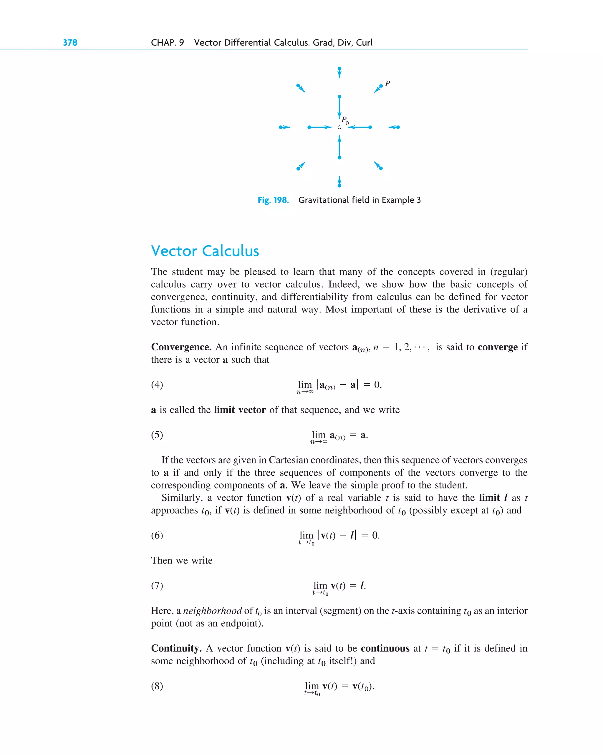 Vector Calculus
The student may be pleased to learn that many of the concepts covered in (regular)
calculus carry over to vector calculus. Indeed, we show how the basic concepts of
convergence, continuity, and differentiability from calculus can be defined for vector
functions in a simple and natural way. Most important of these is the derivative of a
vector function.
Convergence. An infinite sequence of vectors is said to converge if
there is a vector a such that
(4)
a is called the limit vector of that sequence, and we write
(5)
If the vectors are given in Cartesian coordinates, then this sequence of vectors converges
to a if and only if the three sequences of components of the vectors converge to the
corresponding components of a. We leave the simple proof to the student.
Similarly, a vector function v(t) of a real variable t is said to have the limit l as t
approaches , if v(t) is defined in some neighborhood of (possibly except at ) and
(6)
Then we write
(7)
Here, a neighborhood of t0 is an interval (segment) on the t-axis containing as an interior
point (not as an endpoint).
Continuity. A vector function v(t) is said to be continuous at if it is defined in
some neighborhood of (including at itself!) and
(8) lim
t:t0
v(t)  v(t0).
t0
t0
t  t0
t0
lim
t:t0
v(t)  l.
lim
t:t0
ƒv(t)  l ƒ  0.
t0
t0
t0
lim
n:
a(n)  a.
lim
n:
ƒa(n)  aƒ  0.
a(n), n  1, 2, Á ,
378 CHAP. 9 Vector Differential Calculus. Grad, Div, Curl
Fig. 198. Gravitational field in Example 3
P0
P
c09.qxd 10/30/10 3:25 PM Page 378
 