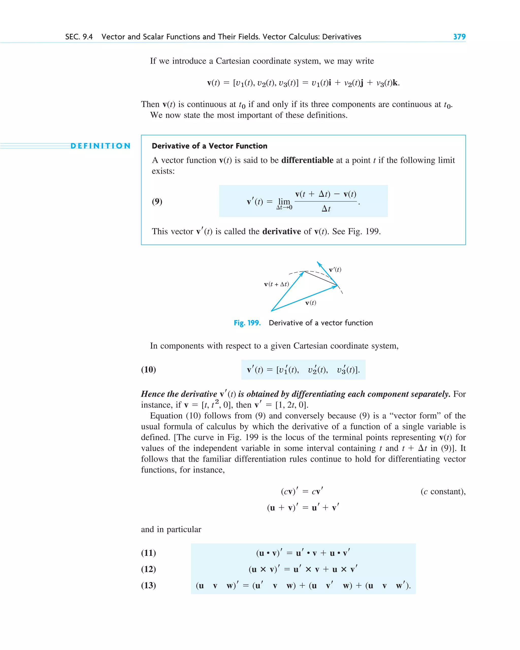 If we introduce a Cartesian coordinate system, we may write
Then v(t) is continuous at if and only if its three components are continuous at .
We now state the most important of these definitions.
D E F I N I T I O N Derivative of a Vector Function
A vector function v(t) is said to be differentiable at a point t if the following limit
exists:
(9)
This vector is called the derivative of v(t). See Fig. 199.
vr(t)
vr(t)  lim
¢t:0
v(t  ¢t)  v(t)
¢t
.
t0
t0
v(t)  [v1(t), v2(t), v3(t)]  v1(t)i  v2(t)j  v3(t)k.
SEC. 9.4 Vector and Scalar Functions and Their Fields. Vector Calculus: Derivatives 379
Fig. 199. Derivative of a vector function
v′(t)
v(t)
v(t + Δt)
In components with respect to a given Cartesian coordinate system,
(10)
Hence the derivative is obtained by differentiating each component separately. For
instance, if , then
Equation (10) follows from (9) and conversely because (9) is a “vector form” of the
usual formula of calculus by which the derivative of a function of a single variable is
defined. [The curve in Fig. 199 is the locus of the terminal points representing v(t) for
values of the independent variable in some interval containing t and in (9)]. It
follows that the familiar differentiation rules continue to hold for differentiating vector
functions, for instance,
(c constant),
and in particular
(11)
(12)
(13) (u v w)r  (ur v w)  (u vr w)  (u v wr).
(u ⴛ v)r  ur ⴛ v  u ⴛ vr
(u • v)r  ur • v  u • vr
(u  v)r  ur  vr
(cv)r  cvr
t  ¢t
vr  [1, 2t, 0].
v  [t, t2
, 0]
vr(t)
vr(t)  [v1
r(t), v2
r(t), v3
r(t)].
c09.qxd 10/30/10 3:25 PM Page 379
 