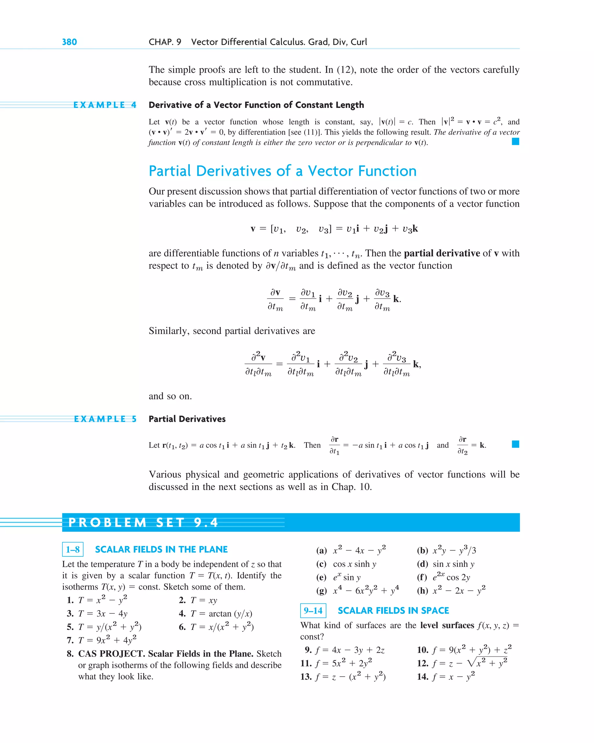 The simple proofs are left to the student. In (12), note the order of the vectors carefully
because cross multiplication is not commutative.
E X A M P L E 4 Derivative of a Vector Function of Constant Length
Let v(t) be a vector function whose length is constant, say, . Then , and
, by differentiation [see (11)]. This yields the following result. The derivative of a vector
function v(t) of constant length is either the zero vector or is perpendicular to v(t).
Partial Derivatives of a Vector Function
Our present discussion shows that partial differentiation of vector functions of two or more
variables can be introduced as follows. Suppose that the components of a vector function
are differentiable functions of n variables . Then the partial derivative of v with
respect to is denoted by and is defined as the vector function
Similarly, second partial derivatives are
and so on.
E X A M P L E 5 Partial Derivatives
Let . Then and
Various physical and geometric applications of derivatives of vector functions will be
discussed in the next sections as well as in Chap. 10.
䊏
0r
0t2
 k.
0r
0t1
 a sin t1 i  a cos t1 j
r(t1, t2)  a cos t1 i  a sin t1 j  t2 k
02
v
0tl0tm

02
v1
0tl0tm
i 
02
v2
0tl0tm
j 
02
v3
0tl0tm
k,
0v
0tm

0v1
0tm
i 
0v2
0tm
j 
0v3
0tm
k.
0v0tm
tm
t1, Á , tn
v  [v1, v2, v3]  v1i  v2j  v3k
䊏
(v • v)r  2v • vr  0
ƒv ƒ2
 v • v  c2
ƒ v(t)ƒ  c
380 CHAP. 9 Vector Differential Calculus. Grad, Div, Curl
1–8 SCALAR FIELDS IN THE PLANE
Let the temperature T in a body be independent of z so that
it is given by a scalar function . Identify the
isotherms Sketch some of them.
1. 2.
3. 4.
5. 6.
7.
8. CAS PROJECT. Scalar Fields in the Plane. Sketch
or graph isotherms of the following fields and describe
what they look like.
T  9x2
 4y2
T  x(x2
 y2
)
T  y(x2
 y2
)
T  arctan (yx)
T  3x  4y
T  xy
T  x2
 y2
T(x, y)  const.
T  T(x, t)
(a) (b)
(c) (d)
(e) (f)
(g) (h)
9–14 SCALAR FIELDS IN SPACE
What kind of surfaces are the level surfaces
?
9. 10.
11. 12.
13. 14. f  x  y2
f  z  (x2
 y2
)
f  z  2x2
 y2
f  5x2
 2y2
f  9(x2
 y2
)  z2
f  4x  3y  2z
const
f(x, y, z) 
x2
 2x  y2
x4
 6x2
y2
 y4
e2x
cos 2y
ex
sin y
sin x sinh y
cos x sinh y
x2
y  y3
3
x2
 4x  y2
P R O B L E M S E T 9 . 4
c09.qxd 10/30/10 3:25 PM Page 380
 