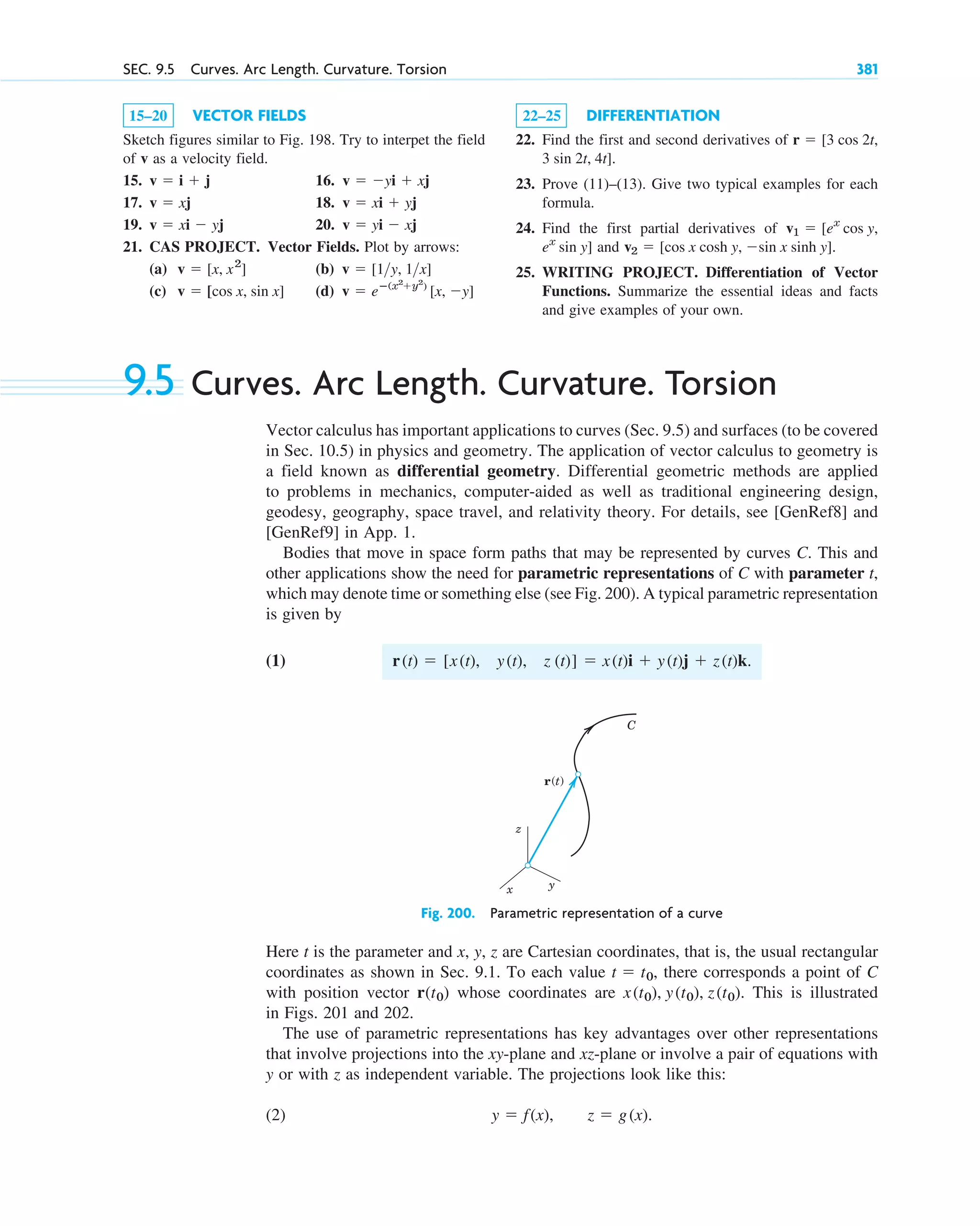 SEC. 9.5 Curves. Arc Length. Curvature. Torsion 381
15–20 VECTOR FIELDS
Sketch figures similar to Fig. 198. Try to interpet the field
of v as a velocity field.
15. 16.
17. 18.
19. 20.
21. CAS PROJECT. Vector Fields. Plot by arrows:
(a) (b)
(c) (d) v  eⴚ(x2
y2
)
[x, y]
v  [cos x, sin x]
v  [1y, 1x]
v  [x, x2
]
v  yi  xj
v  xi  yj
v  xi  yj
v  xj
v  yi  xj
v  i  j
22–25 DIFFERENTIATION
22. Find the first and second derivatives of
.
23. Prove (11)–(13). Give two typical examples for each
formula.
24. Find the first partial derivatives of
and .
25. WRITING PROJECT. Differentiation of Vector
Functions. Summarize the essential ideas and facts
and give examples of your own.
v2  [cos x cosh y, sin x sinh y]
ex
sin y]
v1  [ex
cos y,
3 sin 2t, 4t]
r  [3 cos 2t,
9.5 Curves. Arc Length. Curvature. Torsion
Vector calculus has important applications to curves (Sec. 9.5) and surfaces (to be covered
in Sec. 10.5) in physics and geometry. The application of vector calculus to geometry is
a field known as differential geometry. Differential geometric methods are applied
to problems in mechanics, computer-aided as well as traditional engineering design,
geodesy, geography, space travel, and relativity theory. For details, see [GenRef8] and
[GenRef9] in App. 1.
Bodies that move in space form paths that may be represented by curves C. This and
other applications show the need for parametric representations of C with parameter t,
which may denote time or something else (see Fig. 200). A typical parametric representation
is given by
(1)
Fig. 200. Parametric representation of a curve
Here t is the parameter and x, y, z are Cartesian coordinates, that is, the usual rectangular
coordinates as shown in Sec. 9.1. To each value there corresponds a point of C
with position vector whose coordinates are This is illustrated
in Figs. 201 and 202.
The use of parametric representations has key advantages over other representations
that involve projections into the xy-plane and xz-plane or involve a pair of equations with
y or with z as independent variable. The projections look like this:
(2) y  f(x), z  g(x).
x(t0), y(t0), z(t0).
r˛(t0)
t  t0,
z
y
x
r(t)
C
r(t)  [x(t), y(t), z (t)]  x(t)i  y(t)j  z(t)k.
c09.qxd 10/30/10 3:25 PM Page 381
 