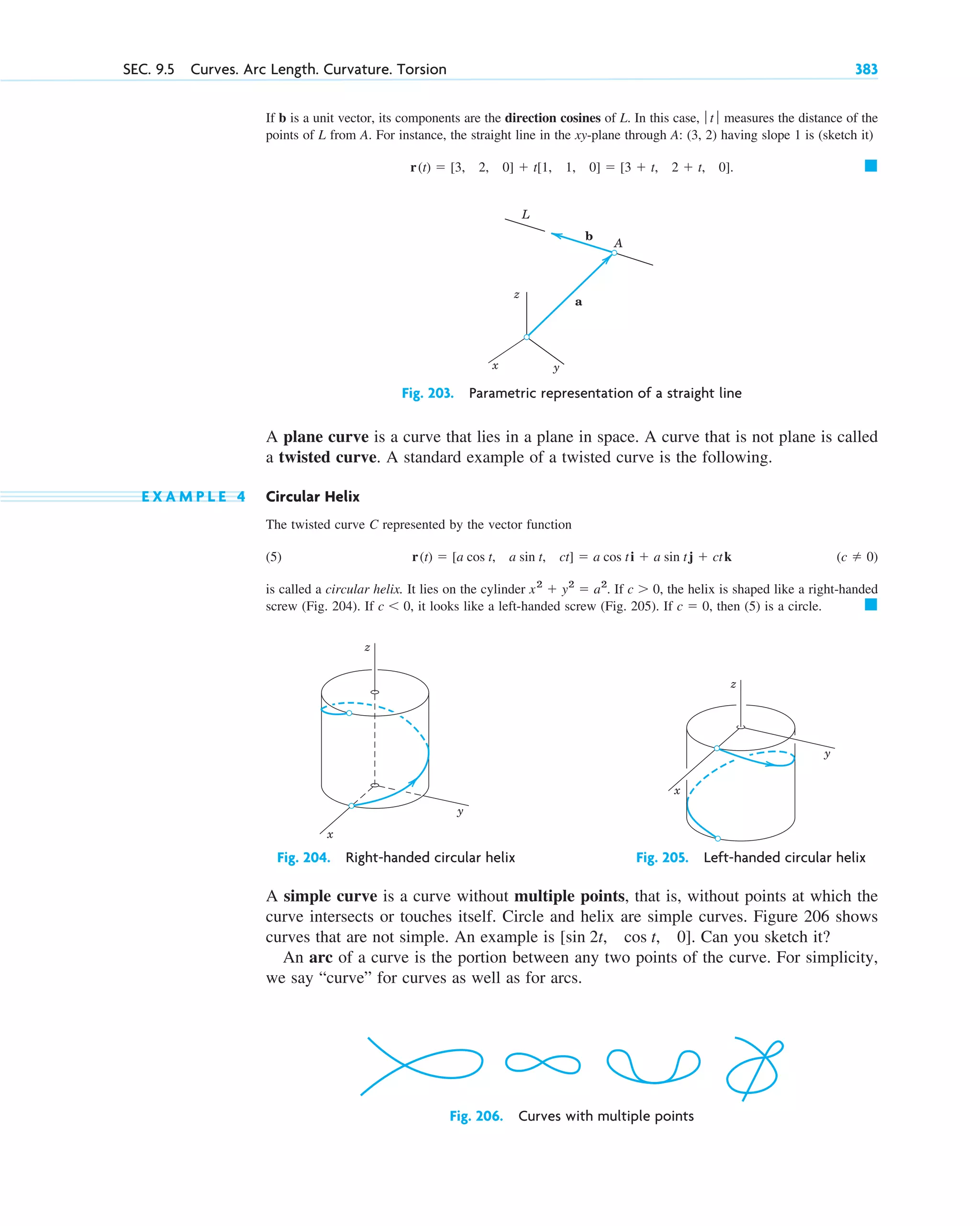 If b is a unit vector, its components are the direction cosines of L. In this case, measures the distance of the
points of L from A. For instance, the straight line in the xy-plane through A: (3, 2) having slope 1 is (sketch it)
Fig. 203. Parametric representation of a straight line
A plane curve is a curve that lies in a plane in space. A curve that is not plane is called
a twisted curve. A standard example of a twisted curve is the following.
E X A M P L E 4 Circular Helix
The twisted curve C represented by the vector function
(5)
is called a circular helix. It lies on the cylinder . If the helix is shaped like a right-handed
screw (Fig. 204). If it looks like a left-handed screw (Fig. 205). If then (5) is a circle.
Fig. 204. Right-handed circular helix Fig. 205. Left-handed circular helix
A simple curve is a curve without multiple points, that is, without points at which the
curve intersects or touches itself. Circle and helix are simple curves. Figure 206 shows
curves that are not simple. An example is Can you sketch it?
An arc of a curve is the portion between any two points of the curve. For simplicity,
we say “curve” for curves as well as for arcs.
[sin 2t, cos t, 0].
y
x
z
y
x
z
䊏
c  0,
c  0,
c  0,
x2
 y2
 a2
(c  0)
r(t)  [a cos t, a sin t, ct]  a cos ti  a sin tj  ctk
z
y
x
b
a
A
L
䊏
r(t)  [3, 2, 0]  t[1, 1, 0]  [3  t, 2  t, 0].
ƒ t ƒ
SEC. 9.5 Curves. Arc Length. Curvature. Torsion 383
Fig. 206. Curves with multiple points
c09.qxd 10/30/10 3:25 PM Page 383
 