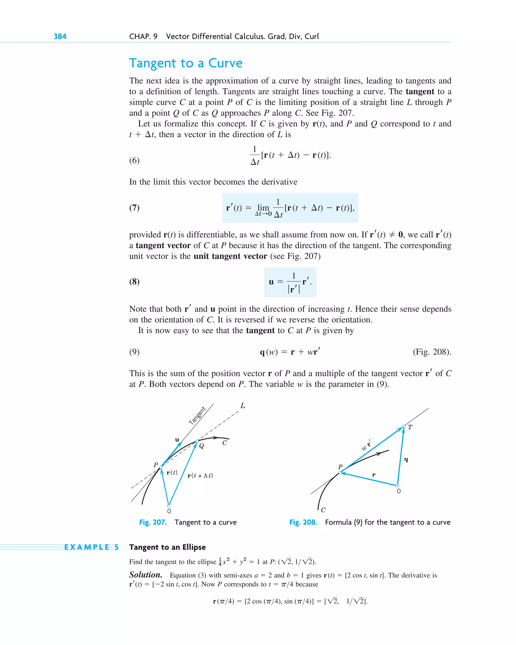 Tangent to a Curve
The next idea is the approximation of a curve by straight lines, leading to tangents and
to a definition of length. Tangents are straight lines touching a curve. The tangent to a
simple curve C at a point P of C is the limiting position of a straight line L through P
and a point Q of C as Q approaches P along C. See Fig. 207.
Let us formalize this concept. If C is given by r(t), and P and Q correspond to t and
then a vector in the direction of L is
(6)
In the limit this vector becomes the derivative
(7)
provided r(t) is differentiable, as we shall assume from now on. If we call
a tangent vector of C at P because it has the direction of the tangent. The corresponding
unit vector is the unit tangent vector (see Fig. 207)
(8)
Note that both and u point in the direction of increasing t. Hence their sense depends
on the orientation of C. It is reversed if we reverse the orientation.
It is now easy to see that the tangent to C at P is given by
(9) (Fig. 208).
This is the sum of the position vector r of P and a multiple of the tangent vector of C
at P. Both vectors depend on P. The variable w is the parameter in (9).
Fig. 207. Tangent to a curve Fig. 208. Formula (9) for the tangent to a curve
E X A M P L E 5 Tangent to an Ellipse
Find the tangent to the ellipse at
Solution. Equation (3) with semi-axes and gives The derivative is
Now P corresponds to because
r(p4)  [2 cos (p4), sin (p4)]  [12, 112].
t  p4
rr(t)  [2 sin t, cos t].
r(t)  [2 cos t, sin t].
b  1
a  2
P: (12, 112).
1
4 x2
 y2
 1
C
P
T
w
r′
0
q
r
r(t + Δ t)
r(t)
u
P
Q C
T
a
n
g
e
n
t
0
L
rr
q(w)  r  wrr
rr
u 
1
ƒrr ƒ
rr.
rr(t)
rr(t)  0,
rr(t)  lim
¢t:0
1
¢t
[r(t  ¢t)  r(t)],
1
¢t
[r(t  ¢t)  r(t)].
t  ¢t,
384 CHAP. 9 Vector Differential Calculus. Grad, Div, Curl
c09.qxd 10/30/10 3:25 PM Page 384
 