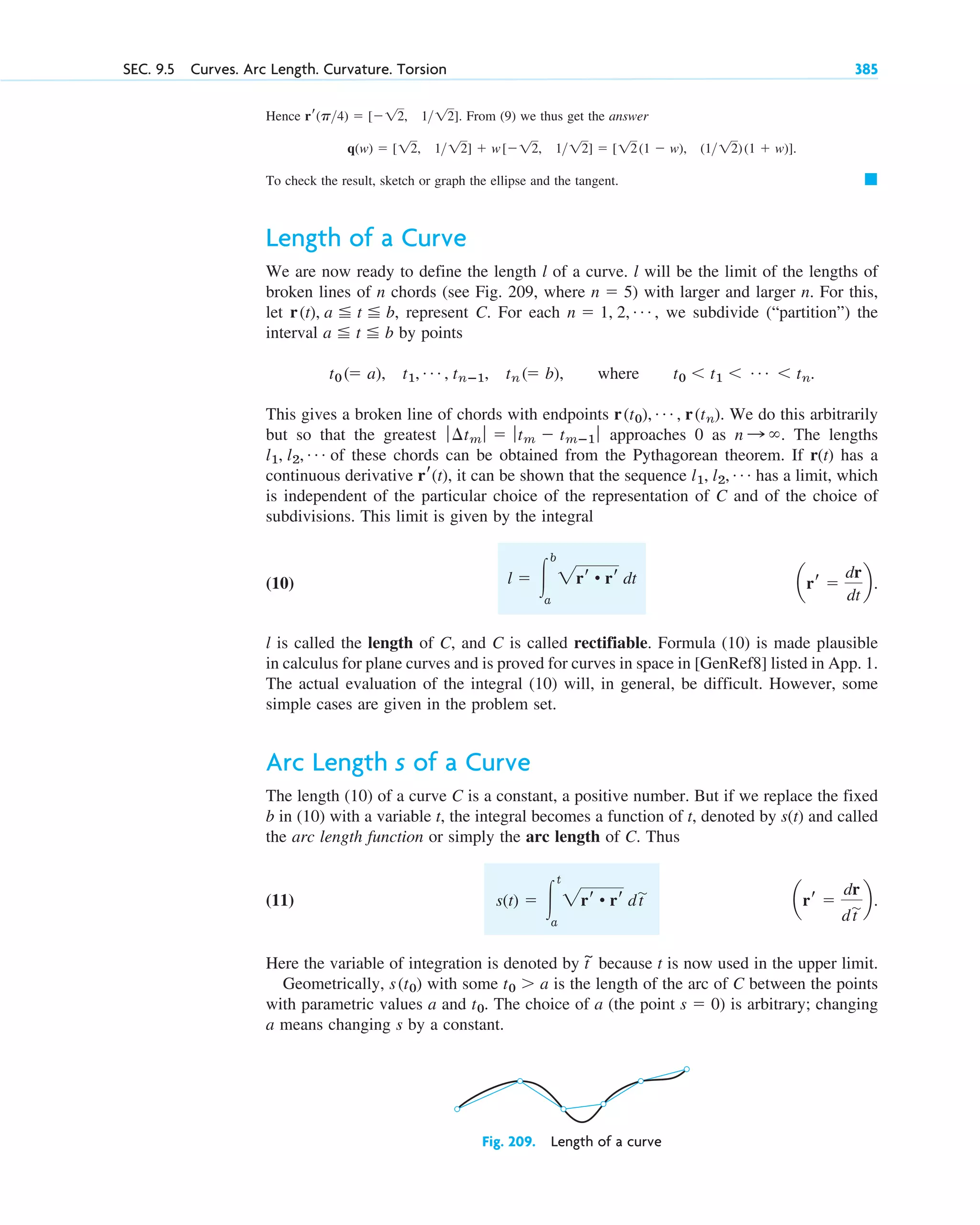 Hence From (9) we thus get the answer
To check the result, sketch or graph the ellipse and the tangent.
Length of a Curve
We are now ready to define the length l of a curve. l will be the limit of the lengths of
broken lines of n chords (see Fig. 209, where ) with larger and larger n. For this,
let represent C. For each , we subdivide (“partition”) the
interval by points
This gives a broken line of chords with endpoints We do this arbitrarily
but so that the greatest approaches 0 as The lengths
of these chords can be obtained from the Pythagorean theorem. If r(t) has a
continuous derivative it can be shown that the sequence has a limit, which
is independent of the particular choice of the representation of C and of the choice of
subdivisions. This limit is given by the integral
(10)
l is called the length of C, and C is called rectifiable. Formula (10) is made plausible
in calculus for plane curves and is proved for curves in space in [GenRef8] listed in App. 1.
The actual evaluation of the integral (10) will, in general, be difficult. However, some
simple cases are given in the problem set.
Arc Length s of a Curve
The length (10) of a curve C is a constant, a positive number. But if we replace the fixed
b in (10) with a variable t, the integral becomes a function of t, denoted by s(t) and called
the arc length function or simply the arc length of C. Thus
(11)
Here the variable of integration is denoted by because t is now used in the upper limit.
Geometrically, with some is the length of the arc of C between the points
with parametric values a and The choice of a (the point ) is arbitrary; changing
a means changing s by a constant.
s  0
t0.
t0  a
s(t0)
t
~
arr 
dr
dt
苲b.
s(t)  冮
t
a
2rr • rr dt
苲
arr 
dr
dt
b.
l  冮
b
a
2rr • rr dt
l1, l2, Á
rr(t),
l1, l2, Á
n : .
ƒ ¢tm ƒ  ƒtm  tmⴚ1 ƒ
r(t0), Á , r(tn).
t0 ( a), t1, Á , tnⴚ1, tn ( b), where t0  t1  Á  tn.
a t b
n  1, 2, Á
r(t), a t b,
n  5
䊏
q(w)  [12, 112]  w[12, 112]  [12(1  w), (1 12)(1  w)].
rr(p4)  [12, 112].
SEC. 9.5 Curves. Arc Length. Curvature. Torsion 385
Fig. 209. Length of a curve
c09.qxd 10/30/10 3:25 PM Page 385
 
