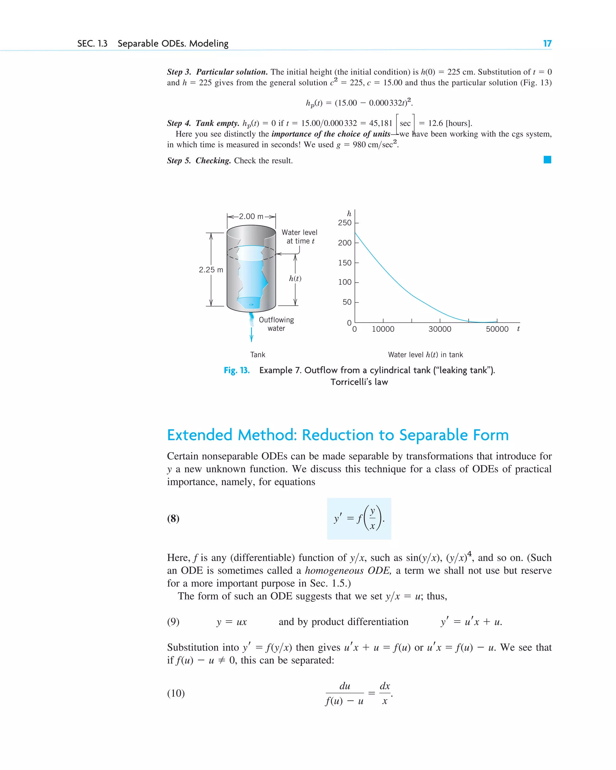 Step 3. Particular solution. The initial height (the initial condition) is cm. Substitution of
and gives from the general solution and thus the particular solution (Fig. 13)
Step 4. Tank empty. if [hours].
Here you see distinctly the importance of the choice of units—we have been working with the cgs system,
in which time is measured in seconds! We used
Step 5. Checking. Check the result. 䊏
g ⫽ 980 cm>sec2
.
t ⫽ 15.00>0.000332 ⫽ 45,181 c sec d ⫽ 12.6
hp(t) ⫽ 0
hp(t) ⫽ (15.00 ⫺ 0.000332t)2
.
c2
⫽ 225, c ⫽ 15.00
h ⫽ 225
t ⫽ 0
h(0) ⫽ 225
SEC. 1.3 Separable ODEs. Modeling 17
2.25 m
2.00 m
h(t)
Outflowing
water
Water level
at time t
h
t
250
200
150
100
50
0
10000
0 30000 50000
Tank Water level h(t) in tank
Fig. 13. Example 7. Outflow from a cylindrical tank (“leaking tank”).
Torricelli’s law
Extended Method: Reduction to Separable Form
Certain nonseparable ODEs can be made separable by transformations that introduce for
y a new unknown function. We discuss this technique for a class of ODEs of practical
importance, namely, for equations
(8)
Here, f is any (differentiable) function of , such as sin , , and so on. (Such
an ODE is sometimes called a homogeneous ODE, a term we shall not use but reserve
for a more important purpose in Sec. 1.5.)
The form of such an ODE suggests that we set ; thus,
(9) and by product differentiation
Substitution into then gives or . We see that
if , this can be separated:
(10)
du
f(u) ⫺ u
⫽
dx
x
.
f(u) ⫺ u ⫽ 0
urx ⫽ f(u) ⫺ u
urx ⫹ u ⫽ f(u)
yr ⫽ f(y>x)
yr ⫽ urx ⫹ u.
y ⫽ ux
y>x ⫽ u
(y>x)4
(y>x)
y>x
yr ⫽ f a
y
x
b.
c01.qxd 7/30/10 8:15 PM Page 17
 