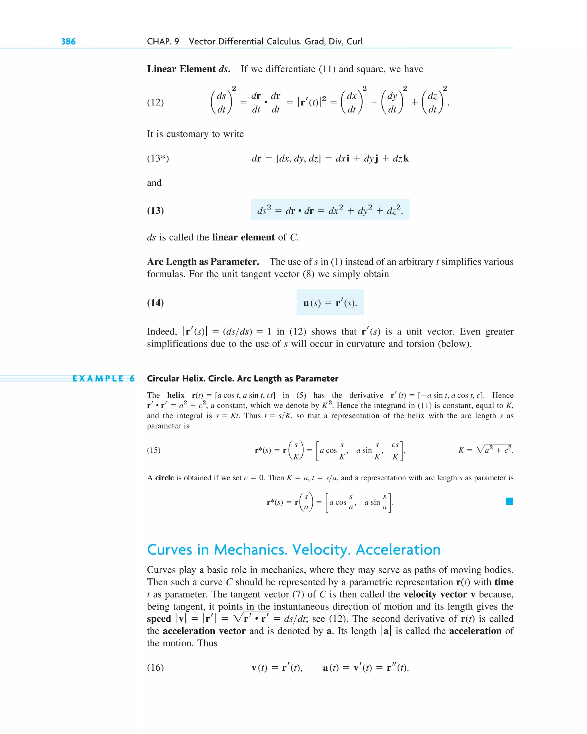 Linear Element ds. If we differentiate (11) and square, we have
(12)
It is customary to write
(13 )
and
(13)
ds is called the linear element of C.
Arc Length as Parameter. The use of s in (1) instead of an arbitrary t simplifies various
formulas. For the unit tangent vector (8) we simply obtain
(14)
Indeed, in (12) shows that is a unit vector. Even greater
simplifications due to the use of s will occur in curvature and torsion (below).
E X A M P L E 6 Circular Helix. Circle. Arc Length as Parameter
The helix in (5) has the derivative Hence
a constant, which we denote by Hence the integrand in (11) is constant, equal to K,
and the integral is Thus , so that a representation of the helix with the arc length s as
parameter is
(15)
A circle is obtained if we set Then and a representation with arc length s as parameter is
Curves in Mechanics. Velocity. Acceleration
Curves play a basic role in mechanics, where they may serve as paths of moving bodies.
Then such a curve C should be represented by a parametric representation r(t) with time
t as parameter. The tangent vector (7) of C is then called the velocity vector v because,
being tangent, it points in the instantaneous direction of motion and its length gives the
speed see (12). The second derivative of r(t) is called
the acceleration vector and is denoted by a. Its length is called the acceleration of
the motion. Thus
(16) v(t)  rr(t), a(t)  vr(t)  rs(t).
ƒaƒ
ƒvƒ  ƒrr ƒ  2rr • rr  dsdt;
䊏
r*(s)  ra
s
a
b  c a cos
s
a
, a sin
s
a d.
K  a, t  sa,
c  0.
K  2a2
 c2
.
r*(s)  r a
s
K
b  c a cos
s
K
, a sin
s
K
,
cs
K
d,
t  sK
s  Kt.
K2
.
rr • rr  a2
 c2
,
rr(t)  [a sin t, a cos t, c].
r(t)  [a cos t, a sin t, ct]
rr(s)
ƒrr(s)ƒ  (dsds)  1
u(s)  rr(s).
ds2
 dr • dr  dx2
 dy2
 dz2
.
dr  [dx, dy, dz]  dxi  dyj  dzk
*
a
ds
dt
b
2

dr
dt
•
dr
dt
 ƒrr(t)ƒ 2
 a
dx
dt
b
2
 a
dy
dt
b
2
 a
dz
dt
b
2
.
386 CHAP. 9 Vector Differential Calculus. Grad, Div, Curl
c09.qxd 10/30/10 3:25 PM Page 386
 