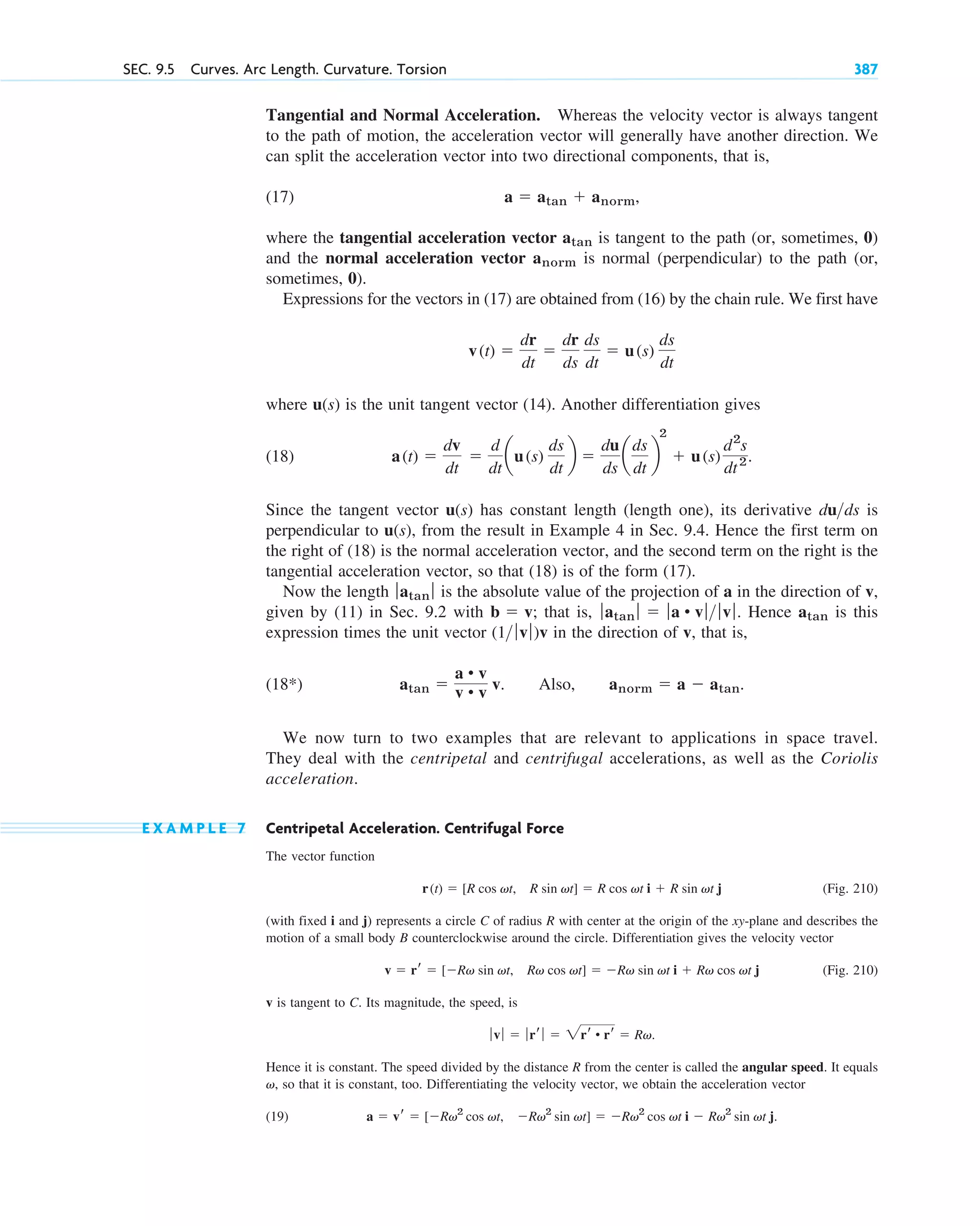 Tangential and Normal Acceleration. Whereas the velocity vector is always tangent
to the path of motion, the acceleration vector will generally have another direction. We
can split the acceleration vector into two directional components, that is,
(17)
where the tangential acceleration vector is tangent to the path (or, sometimes, 0)
and the normal acceleration vector is normal (perpendicular) to the path (or,
sometimes, 0).
Expressions for the vectors in (17) are obtained from (16) by the chain rule. We first have
where u(s) is the unit tangent vector (14). Another differentiation gives
(18)
Since the tangent vector u(s) has constant length (length one), its derivative is
perpendicular to u(s), from the result in Example 4 in Sec. 9.4. Hence the first term on
the right of (18) is the normal acceleration vector, and the second term on the right is the
tangential acceleration vector, so that (18) is of the form (17).
Now the length is the absolute value of the projection of a in the direction of v,
given by (11) in Sec. 9.2 with that is, Hence is this
expression times the unit vector in the direction of v, that is,
(18 )
We now turn to two examples that are relevant to applications in space travel.
They deal with the centripetal and centrifugal accelerations, as well as the Coriolis
acceleration.
E X A M P L E 7 Centripetal Acceleration. Centrifugal Force
The vector function
(Fig. 210)
(with fixed i and j) represents a circle C of radius R with center at the origin of the xy-plane and describes the
motion of a small body B counterclockwise around the circle. Differentiation gives the velocity vector
(Fig. 210)
v is tangent to C. Its magnitude, the speed, is
Hence it is constant. The speed divided by the distance R from the center is called the angular speed. It equals
, so that it is constant, too. Differentiating the velocity vector, we obtain the acceleration vector
(19) a  vr  [Rv2
cos vt, Rv2
sin vt]  Rv2
cos vt i  Rv2
sin vt j.
v
ƒvƒ  ƒrr ƒ  2rr • rr  Rv.
v  rr  [Rv sin vt, Rv cos vt]  Rv sin vt i  Rv cos vt j
r(t)  [R cos vt, R sin vt]  R cos vt i  R sin vt j
atan 
a • v
v • v v. Also, anorm  a  atan.
*
(1 ƒvƒ)v
atan
ƒatan ƒ  ƒa • vƒ ƒvƒ.
b  v;
ƒatan ƒ
duds
a(t) 
dv
dt

d
dt
au(s)
ds
dt
b 
du
ds
a
ds
dt
b
2
 u(s)
d2
s
dt2.
v(t) 
dr
dt

dr
ds
ds
dt
 u(s)
ds
dt
anorm
atan
a  atan  anorm,
SEC. 9.5 Curves. Arc Length. Curvature. Torsion 387
c09.qxd 10/30/10 3:25 PM Page 387
 
