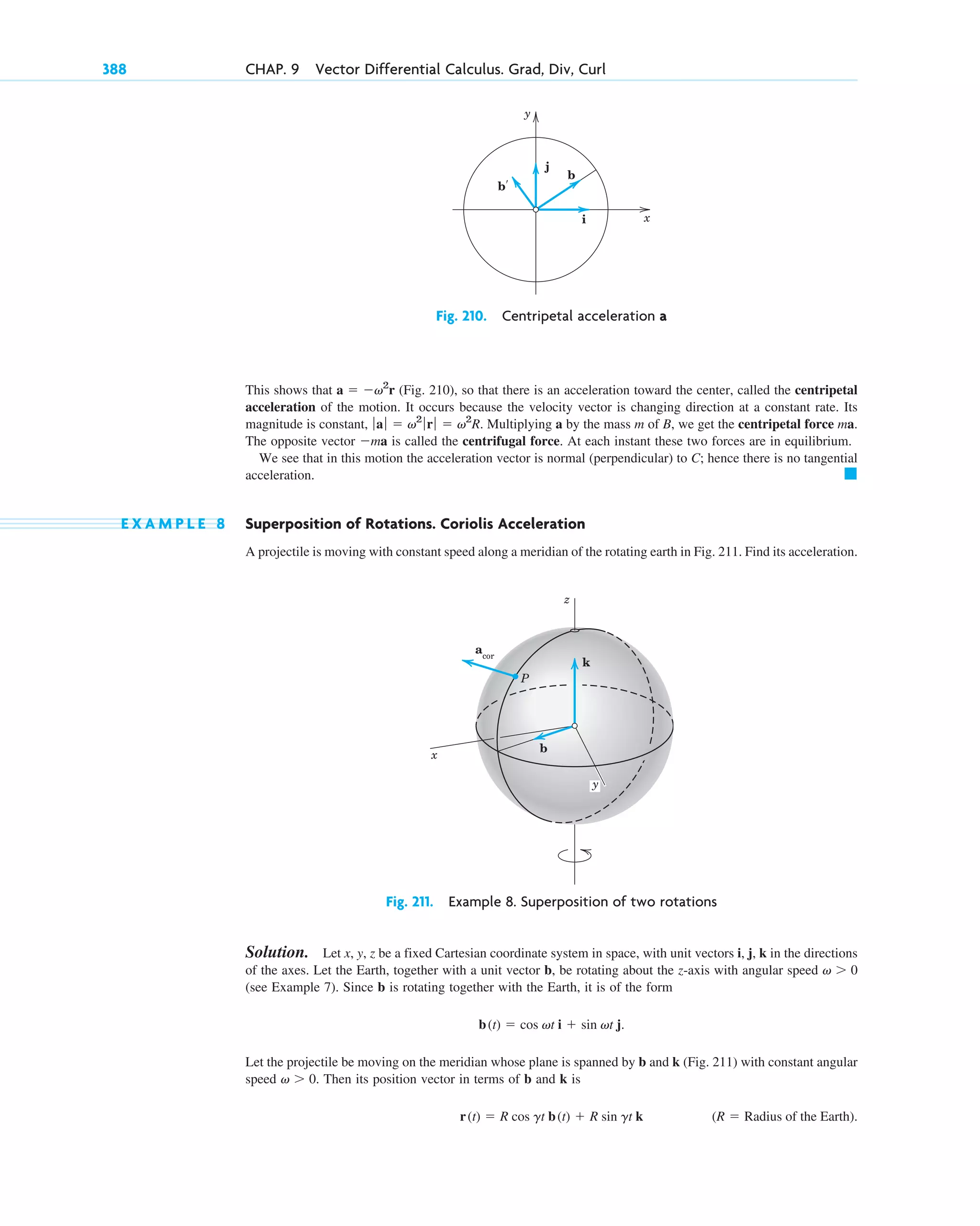 This shows that (Fig. 210), so that there is an acceleration toward the center, called the centripetal
acceleration of the motion. It occurs because the velocity vector is changing direction at a constant rate. Its
magnitude is constant, Multiplying a by the mass m of B, we get the centripetal force ma.
The opposite vector is called the centrifugal force. At each instant these two forces are in equilibrium.
We see that in this motion the acceleration vector is normal (perpendicular) to C; hence there is no tangential
acceleration.
E X A M P L E 8 Superposition of Rotations. Coriolis Acceleration
A projectile is moving with constant speed along a meridian of the rotating earth in Fig. 211. Find its acceleration.
Fig. 211. Example 8. Superposition of two rotations
Solution. Let x, y, z be a fixed Cartesian coordinate system in space, with unit vectors i, j, k in the directions
of the axes. Let the Earth, together with a unit vector b, be rotating about the z-axis with angular speed
(see Example 7). Since b is rotating together with the Earth, it is of the form
Let the projectile be moving on the meridian whose plane is spanned by b and k (Fig. 211) with constant angular
speed Then its position vector in terms of b and k is
(R  Radius of the Earth).
r(t)  R cos gt b(t)  R sin gt k
v  0.
b(t)  cos vt i  sin vt j.
v  0
acor
z
x
b
k
P
y
䊏
ma
ƒ aƒ  v2
ƒ rƒ  v2
R.
a  v2
r
388 CHAP. 9 Vector Differential Calculus. Grad, Div, Curl
y
x
j
b
i
b′
Fig. 210. Centripetal acceleration a
c09.qxd 10/30/10 3:25 PM Page 388
 