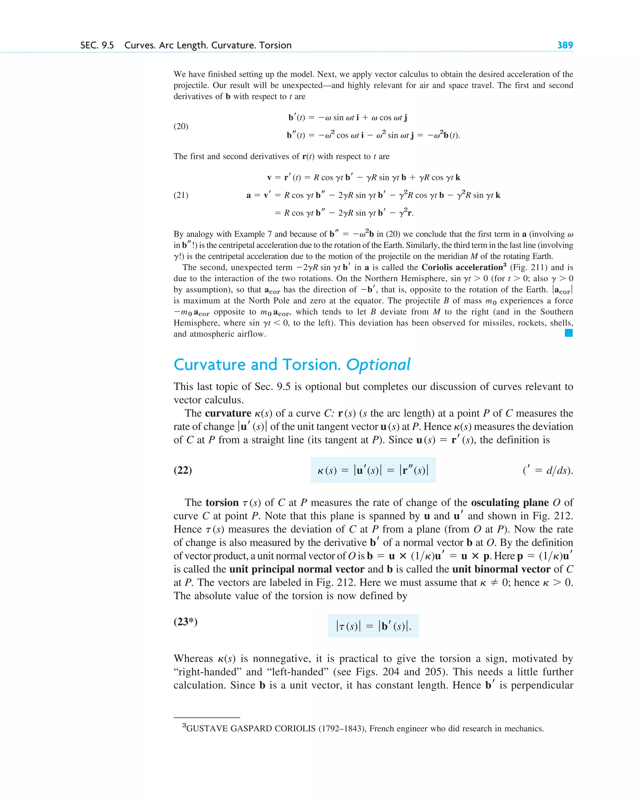 We have finished setting up the model. Next, we apply vector calculus to obtain the desired acceleration of the
projectile. Our result will be unexpected—and highly relevant for air and space travel. The first and second
derivatives of b with respect to t are
(20)
The first and second derivatives of r(t) with respect to t are
(21)
By analogy with Example 7 and because of in (20) we conclude that the first term in a (involving
in b !) is the centripetal acceleration due to the rotation of the Earth. Similarly, the third term in the last line (involving
!) is the centripetal acceleration due to the motion of the projectile on the meridian M of the rotating Earth.
The second, unexpected term in a is called the Coriolis acceleration3
(Fig. 211) and is
due to the interaction of the two rotations. On the Northern Hemisphere, (for also
by assumption), so that has the direction of , that is, opposite to the rotation of the Earth.
is maximum at the North Pole and zero at the equator. The projectile B of mass experiences a force
opposite to which tends to let B deviate from M to the right (and in the Southern
Hemisphere, where sin to the left). This deviation has been observed for missiles, rockets, shells,
and atmospheric airflow.
Curvature and Torsion. Optional
This last topic of Sec. 9.5 is optional but completes our discussion of curves relevant to
vector calculus.
The curvature of a curve C: (s the arc length) at a point P of C measures the
rate of change of the unit tangent vector at P. Hence measures the deviation
of C at P from a straight line (its tangent at P). Since , the definition is
(22)
The torsion of C at P measures the rate of change of the osculating plane O of
curve C at point P. Note that this plane is spanned by u and and shown in Fig. 212.
Hence measures the deviation of C at P from a plane (from O at P). Now the rate
of change is also measured by the derivative of a normal vector b at O. By the definition
of vector product, a unit normal vector of O is Here
is called the unit principal normal vector and b is called the unit binormal vector of C
at P. The vectors are labeled in Fig. 212. Here we must assume that ; hence
The absolute value of the torsion is now defined by
*)
Whereas is nonnegative, it is practical to give the torsion a sign, motivated by
“right-handed” and “left-handed” (see Figs. 204 and 205). This needs a little further
calculation. Since b is a unit vector, it has constant length. Hence is perpendicular
br
␬(s)
ƒt(s)ƒ  ƒbr(s)ƒ.
(23
␬  0.
␬  0
p  (1␬)ur
b  u ⴛ (1␬)ur  u ⴛ p.
br
t(s)
ur
t(s)
(r  dds).
␬(s)  ƒur(s)ƒ  ƒrs(s)ƒ
u(s)  rr(s)
␬(s)
u(s)
ƒur(s)ƒ
r(s)
␬(s)
䊏
gt  0,
m0 acor,
m0 acor
m0
ƒacor ƒ
br
acor
g  0
t  0;
sin gt  0
2gR sin gt br
g
s
v
bs  v2
b
 R cos gt bs  2gR sin gt br  g2
r.
a  vr  R cos gt bs  2gR sin gt br  g2
R cos gt b  g2
R sin gt k
v  rr(t)  R cos gt br  gR sin gt b  gR cos gt k
bs(t)  v2
cos vt i  v2
sin vt j  v2
b(t).
br(t)  v sin vt i  v cos vt j
SEC. 9.5 Curves. Arc Length. Curvature. Torsion 389
3
GUSTAVE GASPARD CORIOLIS (1792–1843), French engineer who did research in mechanics.
c09.qxd 10/30/10 3:25 PM Page 389
 