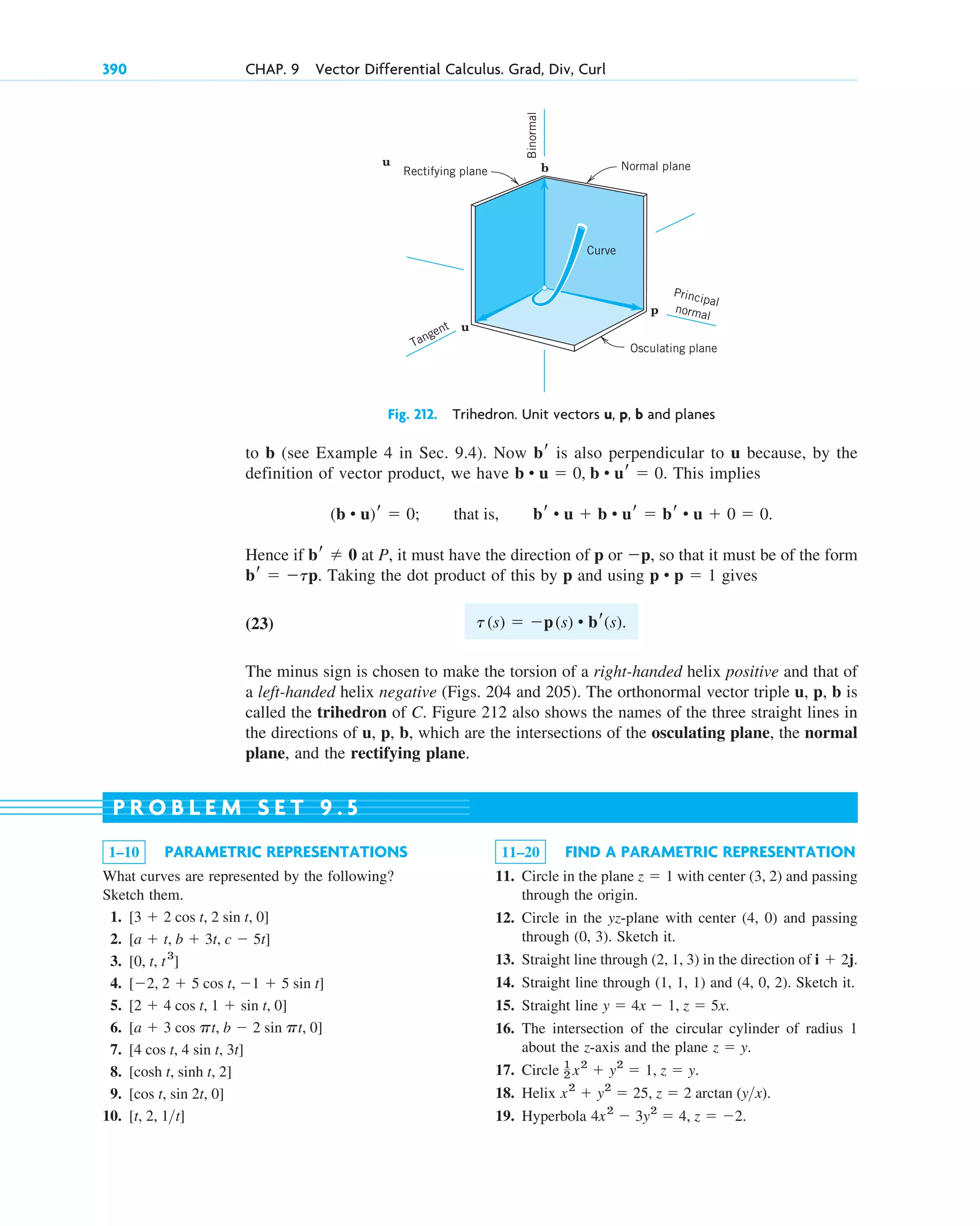 to b (see Example 4 in Sec. 9.4). Now is also perpendicular to u because, by the
definition of vector product, we have . This implies
Hence if at P, it must have the direction of p or , so that it must be of the form
Taking the dot product of this by p and using gives
(23)
The minus sign is chosen to make the torsion of a right-handed helix positive and that of
a left-handed helix negative (Figs. 204 and 205). The orthonormal vector triple u, p, b is
called the trihedron of C. Figure 212 also shows the names of the three straight lines in
the directions of u, p, b, which are the intersections of the osculating plane, the normal
plane, and the rectifying plane.
t(s)  p(s) • br(s).
p • p  1
br  tp.
p
br  0
(b • u)r  0; that is, br • u  b • ur  br • u  0  0.
b • u  0, b • ur  0
br
390 CHAP. 9 Vector Differential Calculus. Grad, Div, Curl
1–10 PARAMETRIC REPRESENTATIONS
What curves are represented by the following?
Sketch them.
1.
2.
3.
4.
5.
6.
7.
8.
9.
10. [t, 2, 1t]
[cos t, sin 2t, 0]
[cosh t, sinh t, 2]
[4 cos t, 4 sin t, 3t]
[a  3 cos pt, b  2 sin pt, 0]
[2  4 cos t, 1  sin t, 0]
[2, 2  5 cos t, 1  5 sin t]
[0, t, t3
]
[a  t, b  3t, c  5t]
[3  2 cos t, 2 sin t, 0]
11–20 FIND A PARAMETRIC REPRESENTATION
11. Circle in the plane with center (3, 2) and passing
through the origin.
12. Circle in the yz-plane with center (4, 0) and passing
through (0, 3). Sketch it.
13. Straight line through (2, 1, 3) in the direction of
14. Straight line through (1, 1, 1) and (4, 0, 2). Sketch it.
15. Straight line
16. The intersection of the circular cylinder of radius 1
about the z-axis and the plane .
17. Circle
18. Helix
19. Hyperbola 4x2
 3y2
 4, z  2.
x2
 y2
 25, z  2 arctan (yx).
1
2 x2
 y2
 1, z  y.
z  y
y  4x  1, z  5x.
i  2j.
z  1
P R O B L E M S E T 9 . 5
p
b
u
u
Rectifying plane Normal plane
Curve
Principal
normal
Binormal
Osculating plane
Tangent
Fig. 212. Trihedron. Unit vectors u, p, b and planes
c09.qxd 10/30/10 3:25 PM Page 390
 