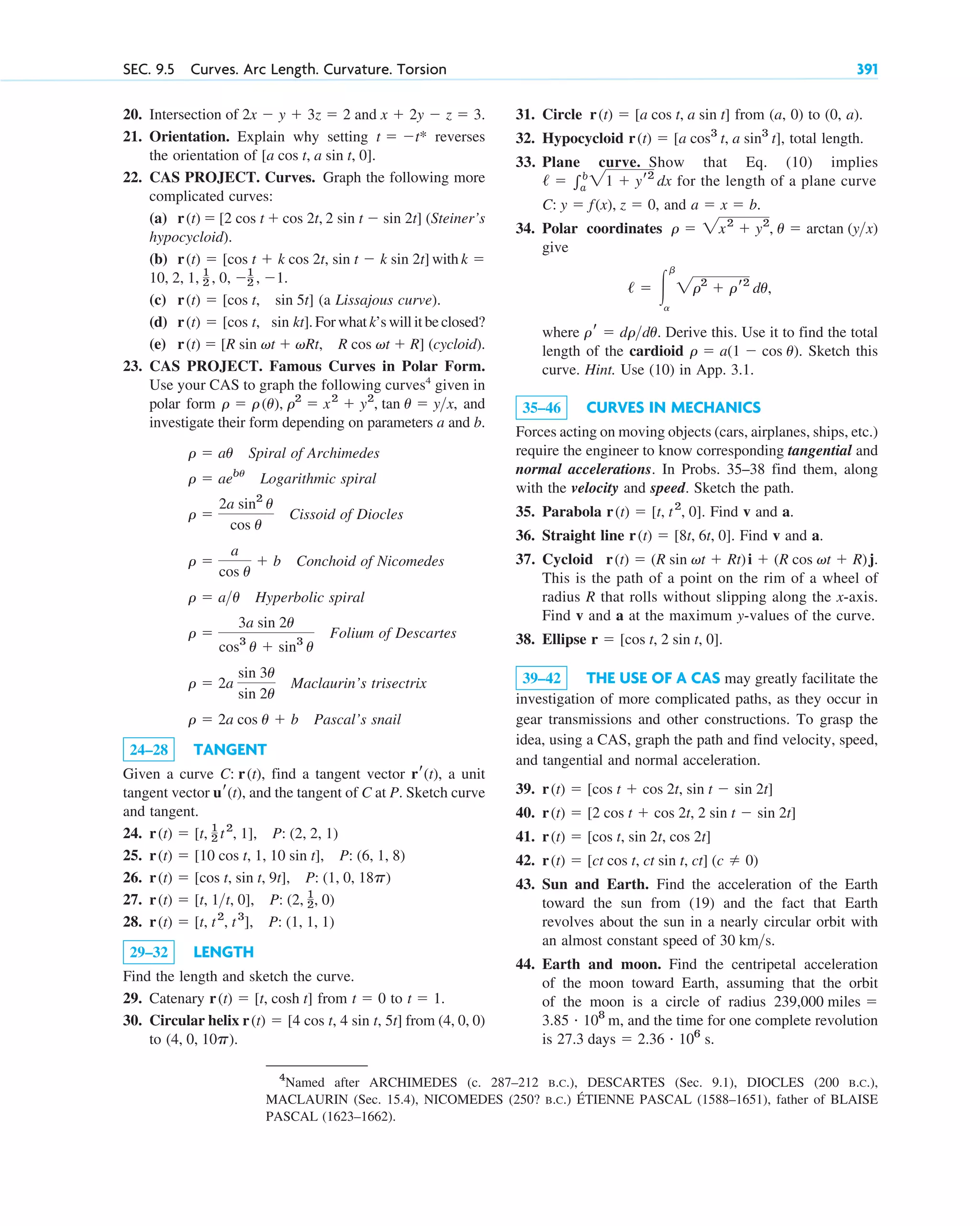 20. Intersection of and
21. Orientation. Explain why setting reverses
the orientation of .
22. CAS PROJECT. Curves. Graph the following more
complicated curves:
(a) (Steiner’s
hypocycloid).
(b) with
(c) (a Lissajous curve).
(d) . For what k’s will it be closed?
(e) (cycloid).
23. CAS PROJECT. Famous Curves in Polar Form.
Use your CAS to graph the following curves4
given in
polar form , and
investigate their form depending on parameters a and b.
Spiral of Archimedes
Logarithmic spiral
Cissoid of Diocles
Conchoid of Nicomedes
Hyperbolic spiral
Folium of Descartes
Maclaurin’s trisectrix
Pascal’s snail
24–28 TANGENT
Given a curve , find a tangent vector , a unit
tangent vector , and the tangent of C at P. Sketch curve
and tangent.
24.
25.
26.
27.
28.
29–32 LENGTH
Find the length and sketch the curve.
29. Catenary from to .
30. Circular helix from (4, 0, 0)
to .
(4, 0, 10p)
r(t)  [4 cos t, 4 sin t, 5t]
t  1
t  0
r(t)  [t, cosh t]
r(t)  [t, t2
, t3
], P: (1, 1, 1)
r(t)  [t, 1t, 0], P: (2, 1
2, 0)
r(t)  [cos t, sin t, 9t], P: (1, 0, 18p)
r(t)  [10 cos t, 1, 10 sin t], P: (6, 1, 8)
r(t)  [t, 1
2 t2
, 1], P: (2, 2, 1)
ur(t)
rr(t)
C: r(t)
r  2a cos u  b
r  2a
sin 3u
sin 2u
r 
3a sin 2u
cos3
u  sin3
u
r  au
r 
a
cos u
 b
r 
2a sin2
u
cos u
r  aebu
r  au
r  r(u), r2
 x2
 y2
, tan u  yx
r(t)  [R sin vt  vRt, R cos vt  R]
r(t)  [cos t, sin kt]
r(t)  [cos t, sin 5t]
10, 2, 1, 1
2 , 0, 1
2 , 1.
k 
r(t)  [cos t  k cos 2t, sin t  k sin 2t]
r(t)  [2 cos t  cos 2t, 2 sin t  sin 2t]
[a cos t, a sin t, 0]
t  t*
x  2y  z  3.
2x  y  3z  2
SEC. 9.5 Curves. Arc Length. Curvature. Torsion 391
31. Circle from (a, 0) to (0, a).
32. Hypocycloid , total length.
33. Plane curve. Show that Eq. (10) implies
for the length of a plane curve
, and
34. Polar coordinates
give
,
where . Derive this. Use it to find the total
length of the cardioid . Sketch this
curve. Hint. Use (10) in App. 3.1.
35–46 CURVES IN MECHANICS
Forces acting on moving objects (cars, airplanes, ships, etc.)
require the engineer to know corresponding tangential and
normal accelerations. In Probs. 35–38 find them, along
with the velocity and speed. Sketch the path.
35. Parabola . Find v and a.
36. Straight line . Find v and a.
37. Cycloid
This is the path of a point on the rim of a wheel of
radius R that rolls without slipping along the x-axis.
Find v and a at the maximum y-values of the curve.
38. Ellipse .
39–42 THE USE OF A CAS may greatly facilitate the
investigation of more complicated paths, as they occur in
gear transmissions and other constructions. To grasp the
idea, using a CAS, graph the path and find velocity, speed,
and tangential and normal acceleration.
39.
40.
41.
42.
43. Sun and Earth. Find the acceleration of the Earth
toward the sun from (19) and the fact that Earth
revolves about the sun in a nearly circular orbit with
an almost constant speed of
44. Earth and moon. Find the centripetal acceleration
of the moon toward Earth, assuming that the orbit
of the moon is a circle of radius
, and the time for one complete revolution
is 27.3 days  2.36 # 106
s.
3.85 # 108
m
239,000 miles 
30 kms.
r(t)  [ct cos t, ct sin t, ct] (c  0)
r(t)  [cos t, sin 2t, cos 2t]
r(t)  [2 cos t  cos 2t, 2 sin t  sin 2t]
r(t)  [cos t  cos 2t, sin t  sin 2t]
r  [cos t, 2 sin t, 0]
r(t)  (R sin vt  Rt)i  (R cos vt  R)j.
r(t)  [8t, 6t, 0]
r(t)  [t, t2
, 0]
r  a(1  cos u)
rr  drdu
/  冮
b
a
2r2
 rr2
du
r  2x2
 y2
, u  arctan (yx)
a  x  b.
C: y  f(x), z  0
/  兰b
a
21  yr2
dx
r(t)  [a cos3
t, a sin3
t]
r(t)  [a cos t, a sin t]
4
Named after ARCHIMEDES (c. 287–212 B.C.), DESCARTES (Sec. 9.1), DIOCLES (200 B.C.),
MACLAURIN (Sec. 15.4), NICOMEDES (250? B.C.) ÉTIENNE PASCAL (1588–1651), father of BLAISE
PASCAL (1623–1662).
c09.qxd 10/30/10 3:25 PM Page 391
 