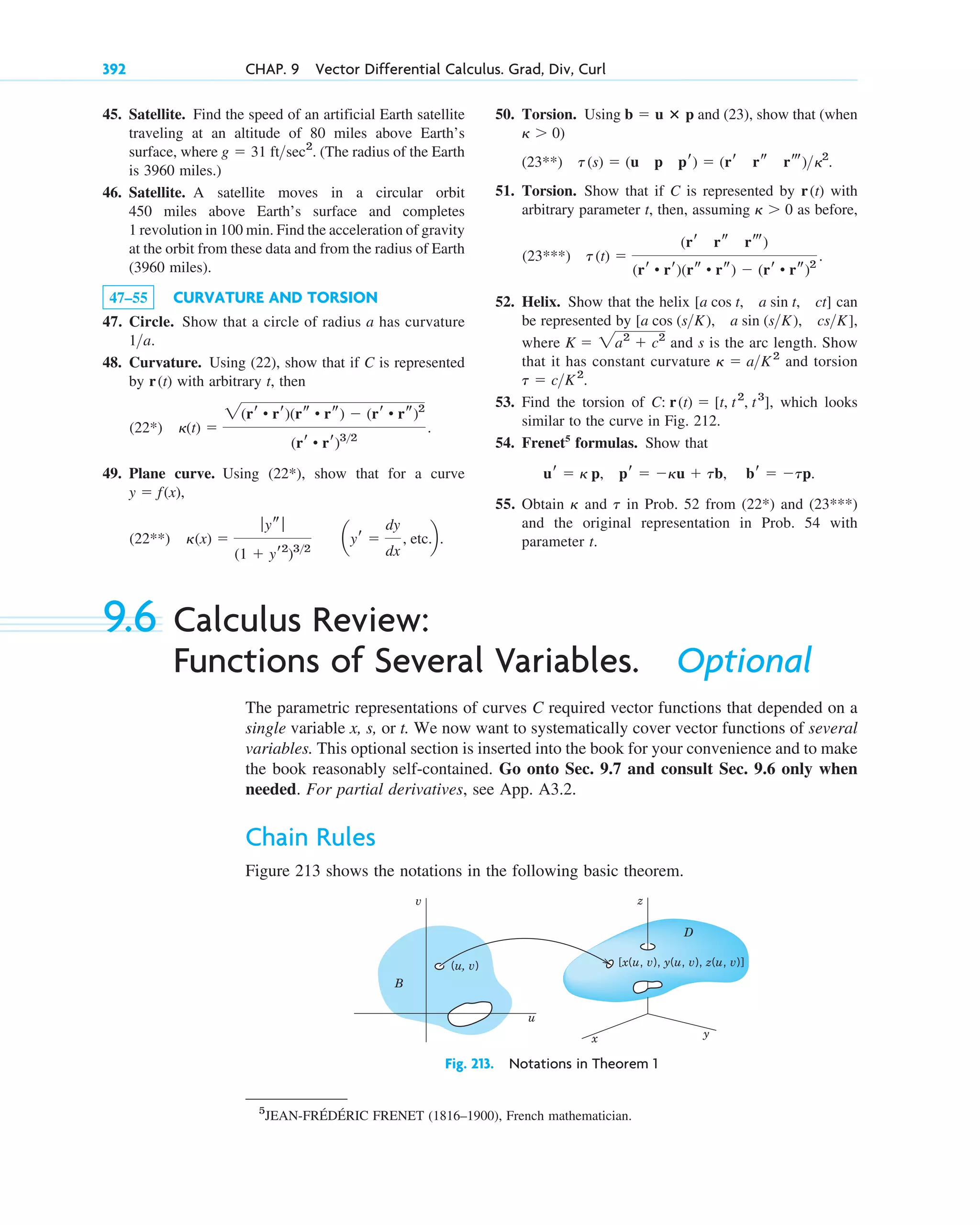 45. Satellite. Find the speed of an artificial Earth satellite
traveling at an altitude of 80 miles above Earth’s
surface, where . (The radius of the Earth
is 3960 miles.)
46. Satellite. A satellite moves in a circular orbit
450 miles above Earth’s surface and completes
1 revolution in 100 min. Find the acceleration of gravity
at the orbit from these data and from the radius of Earth
(3960 miles).
47–55 CURVATURE AND TORSION
47. Circle. Show that a circle of radius a has curvature
.
48. Curvature. Using (22), show that if C is represented
by with arbitrary t, then
49. Plane curve. Using , show that for a curve
,
(x) 
ƒ ys ƒ
(1  yr2
)32
ayr 
dy
dx
, etc.b.
(22**)
y  f(x)
(22*)
(t) 
2(rr • rr)(rs • rs)  (rr • rs)2
(rr • rr)32
.
(22*)
r(t)
1a
g  31 ftsec2
392 CHAP. 9 Vector Differential Calculus. Grad, Div, Curl
50. Torsion. Using and (23), show that (when
(23**)
51. Torsion. Show that if C is represented by with
arbitrary parameter t, then, assuming as before,
52. Helix. Show that the helix can
be represented by ,
where and s is the arc length. Show
that it has constant curvature and torsion
53. Find the torsion of , which looks
similar to the curve in Fig. 212.
54. Frenet5
formulas. Show that
55. Obtain and in Prob. 52 from and
and the original representation in Prob. 54 with
parameter t.
(23***)
(22*)
t
␬
br  tp.
pr  ␬u  tb,
ur  ␬ p,
C: r(t)  [t, t2
, t3
]
t  cK2
.
␬  aK2
K  2a2
 c2
[a cos (sK), a sin (sK), csK]
[a cos t, a sin t, ct]
t(t) 
(rr rs rt)
(rr • rr)(rs • rs)  (rr • rs)2
.
(23***)
␬  0
r(t)
t(s)  (u p pr)  (rr rs rt) 2
.
␬  0)
b  u ⴛ p
5
JEAN-FRÉDÉRIC FRENET (1816–1900), French mathematician.
9.6 Calculus Review:
Functions of Several Variables. Optional
The parametric representations of curves C required vector functions that depended on a
single variable x, s, or t. We now want to systematically cover vector functions of several
variables. This optional section is inserted into the book for your convenience and to make
the book reasonably self-contained. Go onto Sec. 9.7 and consult Sec. 9.6 only when
needed. For partial derivatives, see App. A3.2.
Chain Rules
Figure 213 shows the notations in the following basic theorem.
x y
B
(u, v)
v
u
z
D
[x(u, v), y(u, v), z(u, v)]
Fig. 213. Notations in Theorem 1
c09.qxd 10/30/10 3:25 PM Page 392
 