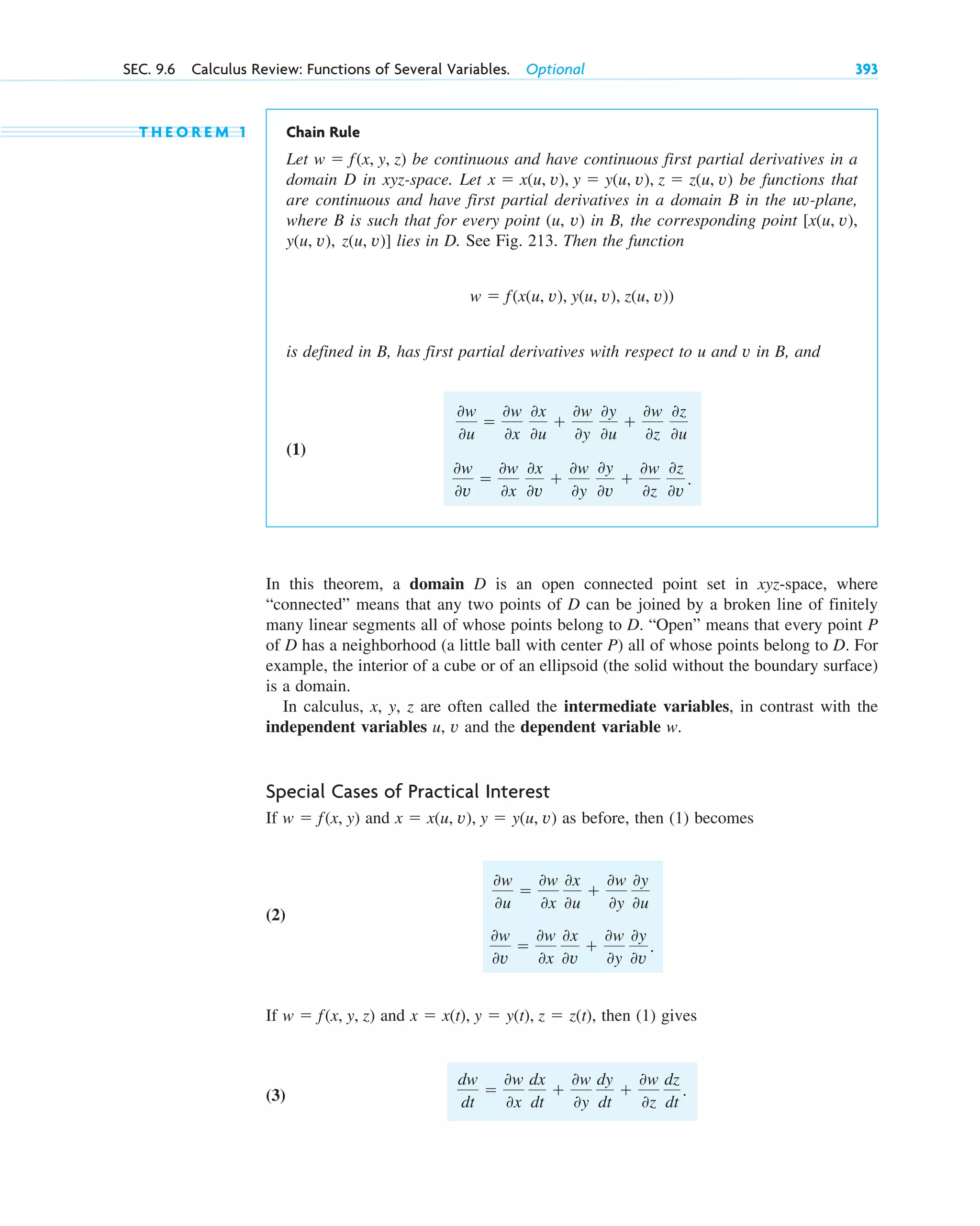 T H E O R E M 1 Chain Rule
Let be continuous and have continuous first partial derivatives in a
domain D in xyz-space. Let be functions that
are continuous and have first partial derivatives in a domain B in the uv-plane,
where B is such that for every point (u, v) in B, the corresponding point
lies in D. See Fig. 213. Then the function
is defined in B, has first partial derivatives with respect to u and v in B, and
(1)
In this theorem, a domain D is an open connected point set in xyz-space, where
“connected” means that any two points of D can be joined by a broken line of finitely
many linear segments all of whose points belong to D. “Open” means that every point P
of D has a neighborhood (a little ball with center P) all of whose points belong to D. For
example, the interior of a cube or of an ellipsoid (the solid without the boundary surface)
is a domain.
In calculus, x, y, z are often called the intermediate variables, in contrast with the
independent variables u, v and the dependent variable w.
Special Cases of Practical Interest
If and as before, then (1) becomes
(2)
If and , then (1) gives
(3)
dw
dt

0w
0x
dx
dt

0w
0y
dy
dt

0w
0z
dz
dt
.
x  x(t), y  y(t), z  z(t)
w  f(x, y, z)
0w
0v

0w
0x
0x
0v

0w
0y
0y
0v
.
0w
0u

0w
0x
0x
0u

0w
0y
0y
0u
x  x(u, v), y  y(u, v)
w  f(x, y)
0w
0v

0w
0x
0x
0v

0w
0y
0y
0v

0w
0z
0z
0v
.
0w
0u

0w
0x
0x
0u

0w
0y
0y
0u

0w
0z
0z
0u
w  f(x(u, v), y(u, v), z(u, v))
z(u, v)]
y(u, v),
[x(u, v),
x  x(u, v), y  y(u, v), z  z(u, v)
w  f(x, y, z)
SEC. 9.6 Calculus Review: Functions of Several Variables. Optional 393
c09.qxd 10/30/10 3:25 PM Page 393
 