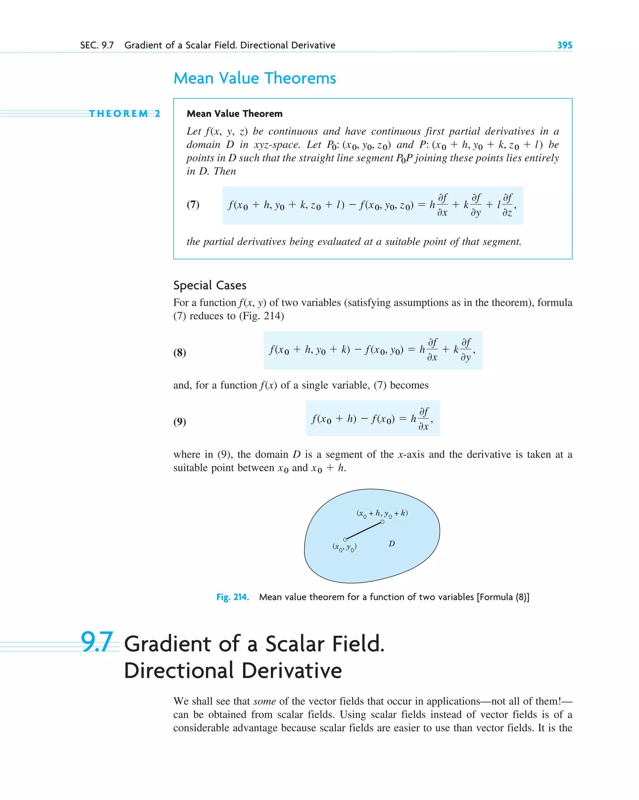 SEC. 9.7 Gradient of a Scalar Field. Directional Derivative 395
Mean Value Theorems
T H E O R E M 2 Mean Value Theorem
Let f(x, y, z) be continuous and have continuous first partial derivatives in a
domain D in xyz-space. Let and be
points in D such that the straight line segment P joining these points lies entirely
in D. Then
(7)
the partial derivatives being evaluated at a suitable point of that segment.
Special Cases
For a function (x, y) of two variables (satisfying assumptions as in the theorem), formula
(7) reduces to (Fig. 214)
(8)
and, for a function (x) of a single variable, (7) becomes
(9)
where in (9), the domain D is a segment of the x-axis and the derivative is taken at a
suitable point between and
Fig. 214. Mean value theorem for a function of two variables [Formula (8)]
9.7 Gradient of a Scalar Field.
Directional Derivative
We shall see that some of the vector fields that occur in applications—not all of them!—
can be obtained from scalar fields. Using scalar fields instead of vector fields is of a
considerable advantage because scalar fields are easier to use than vector fields. It is the
(x0
+ h, y0
+ k)
(x0
, y0
) D
x0  h.
x0
f(x0  h)  f(x0)  h
0f
0x
,
f
f(x0  h, y0  k)  f(x0, y0)  h
0f
0x
 k
0f
0y
,
f
f(x0  h, y0  k, z0  l)  f(x0, y0, z0)  h
0f
0x
 k
0f
0y
 l
0f
0z
,
P0
P: (x0  h, y0  k, z0  l)
P0: (x0, y0, z0)
c09.qxd 10/30/10 3:25 PM Page 395
 