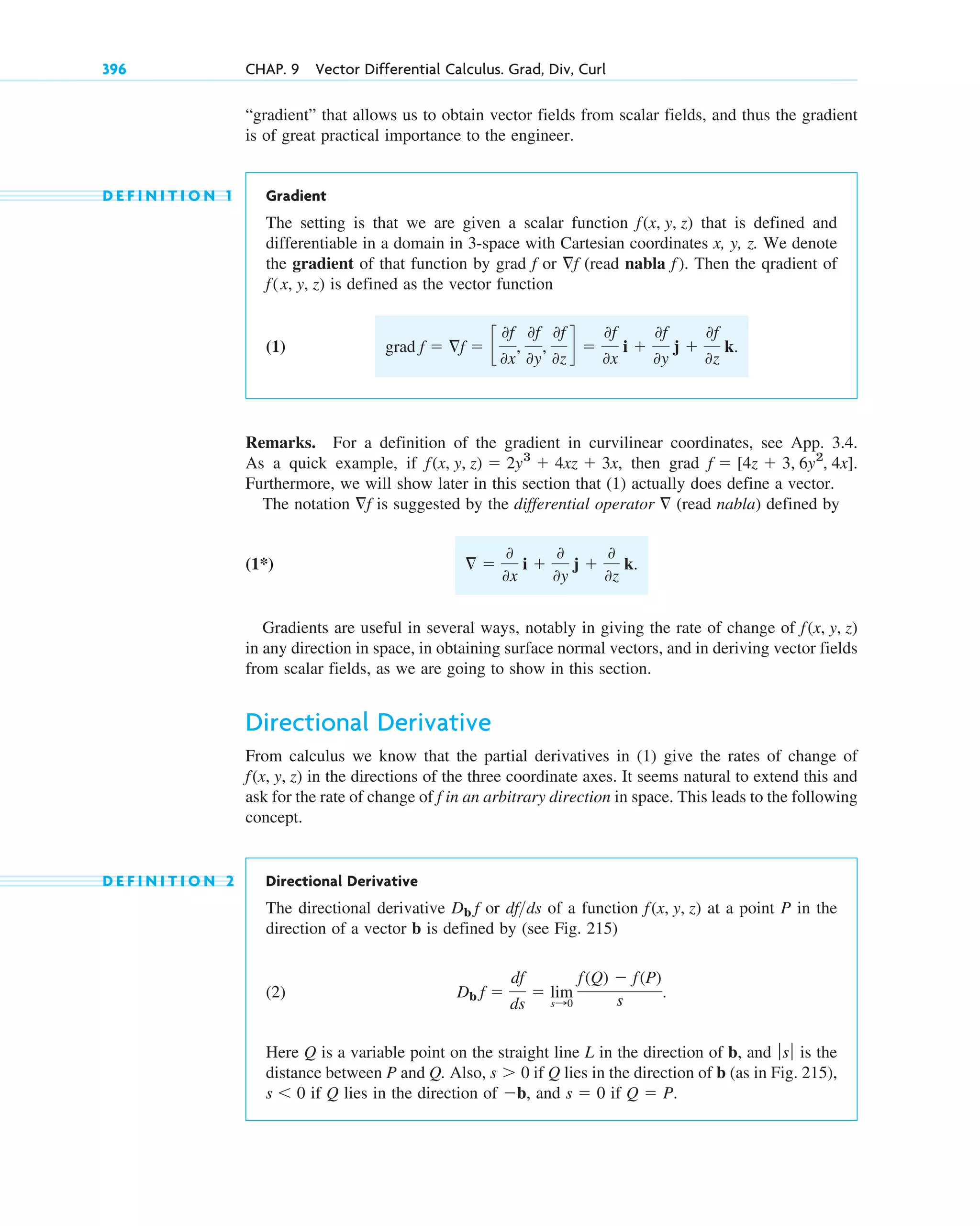“gradient” that allows us to obtain vector fields from scalar fields, and thus the gradient
is of great practical importance to the engineer.
D E F I N I T I O N 1 Gradient
The setting is that we are given a scalar function that is defined and
differentiable in a domain in 3-space with Cartesian coordinates x, y, z. We denote
the gradient of that function by grad or (read nabla ). Then the qradient of
is defined as the vector function
(1)
Remarks. For a definition of the gradient in curvilinear coordinates, see App. 3.4.
As a quick example, if , then grad
Furthermore, we will show later in this section that (1) actually does define a vector.
The notation is suggested by the differential operator (read nabla) defined by
(1*)
Gradients are useful in several ways, notably in giving the rate of change of
in any direction in space, in obtaining surface normal vectors, and in deriving vector fields
from scalar fields, as we are going to show in this section.
Directional Derivative
From calculus we know that the partial derivatives in (1) give the rates of change of
in the directions of the three coordinate axes. It seems natural to extend this and
ask for the rate of change of in an arbitrary direction in space. This leads to the following
concept.
D E F I N I T I O N 2 Directional Derivative
The directional derivative or of a function at a point P in the
direction of a vector b is defined by (see Fig. 215)
(2)
Here Q is a variable point on the straight line L in the direction of b, and is the
distance between P and Q. Also, if Q lies in the direction of b (as in Fig. 215),
if Q lies in the direction of , and if Q  P.
s  0
b
s  0
s  0
ƒsƒ
Db f 
df
ds
 lim
s:0
f(Q)  f(P)
s .
f(x, y, z)
dfds
Db f
f
f(x, y, z)
f(x, y, z)
 
0
0x
i 
0
0y
j 
0
0z
k.

f
f  [4z  3, 6y2
, 4x].
f(x, y, z)  2y3
 4xz  3x
grad f  f  c
0f
0x
,
0f
0y
,
0f
0z
d 
0f
0x
i 
0f
0y
j 
0f
0z
k.
f(x, y, z)
f
f
f
f(x, y, z)
396 CHAP. 9 Vector Differential Calculus. Grad, Div, Curl
c09.qxd 10/30/10 3:25 PM Page 396
 