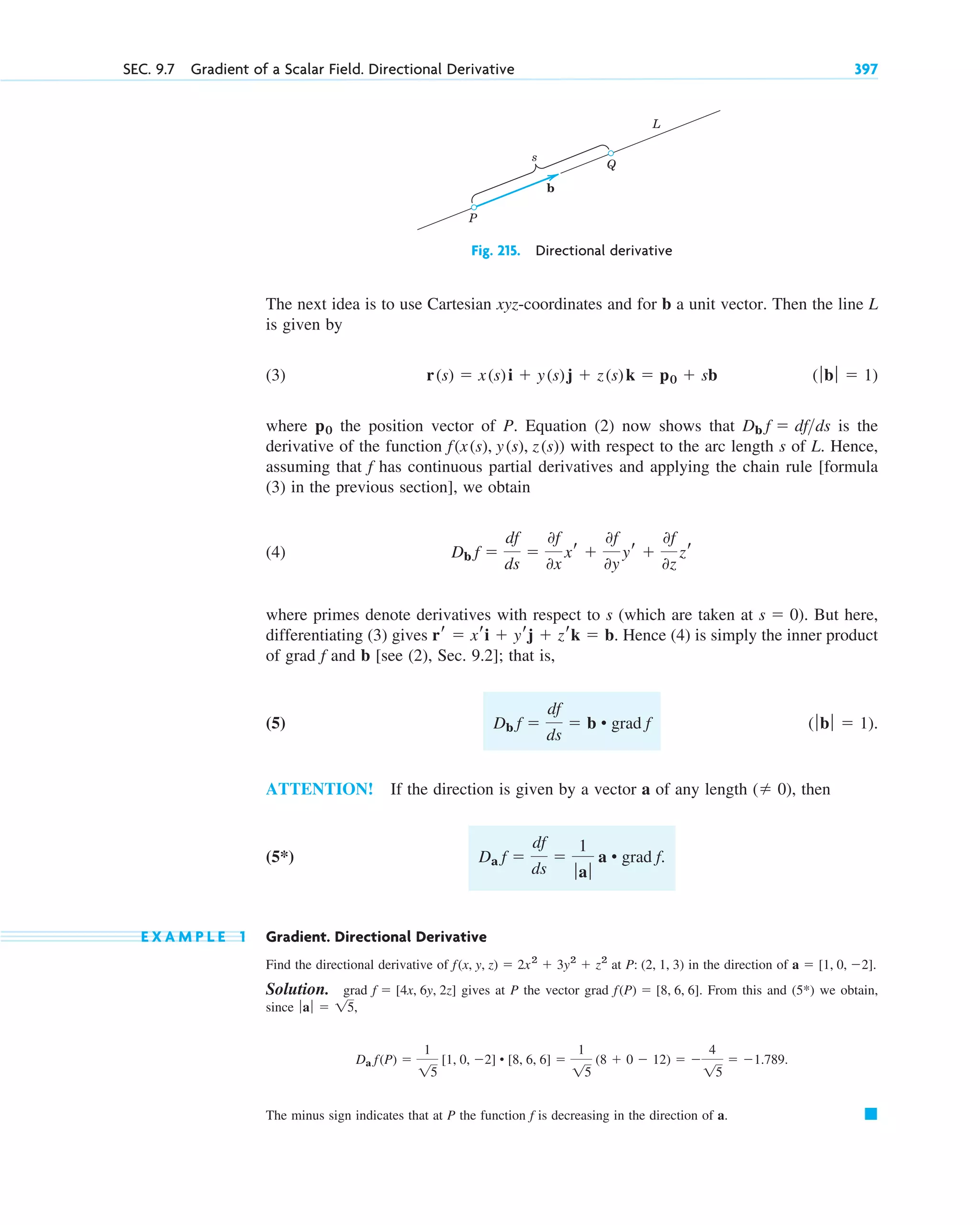 Fig. 215. Directional derivative
The next idea is to use Cartesian xyz-coordinates and for b a unit vector. Then the line L
is given by
(3)
where the position vector of P. Equation (2) now shows that is the
derivative of the function with respect to the arc length s of L. Hence,
assuming that has continuous partial derivatives and applying the chain rule [formula
(3) in the previous section], we obtain
(4)
where primes denote derivatives with respect to s (which are taken at . But here,
differentiating (3) gives . Hence (4) is simply the inner product
of grad and b [see (2), Sec. 9.2]; that is,
(5)
ATTENTION! If the direction is given by a vector a of any length , then
(5*)
E X A M P L E 1 Gradient. Directional Derivative
Find the directional derivative of at in the direction of
Solution. grad gives at P the vector grad . From this and we obtain,
since
The minus sign indicates that at P the function is decreasing in the direction of a. 䊏
f
Da f(P) 
1
15
[1, 0, 2] • [8, 6, 6] 
1
15
(8  0  12)  
4
15
 1.789.
ƒaƒ  15,
(5*)
f(P)  [8, 6, 6]
f  [4x, 6y, 2z]
a  [1, 0, 2].
P: (2, 1, 3)
f(x, y, z)  2x2
 3y2
 z2
Da f 
df
ds

1
ƒaƒ
a • grad f.
( 0)
(ƒbƒ  1).
Db f 
df
ds
 b • grad f
f
rr  xri  yrj  zrk  b
s  0)
Db f 
df
ds

0f
0x
xr 
0f
0y
yr 
0f
0z
zr
f
f(x(s), y(s), z(s))
Db f  dfds
p0
(ƒbƒ  1)
r(s)  x(s)i  y(s)j  z(s)k  p0  sb
s
Q
P
L
b
SEC. 9.7 Gradient of a Scalar Field. Directional Derivative 397
c09.qxd 10/30/10 3:25 PM Page 397
 