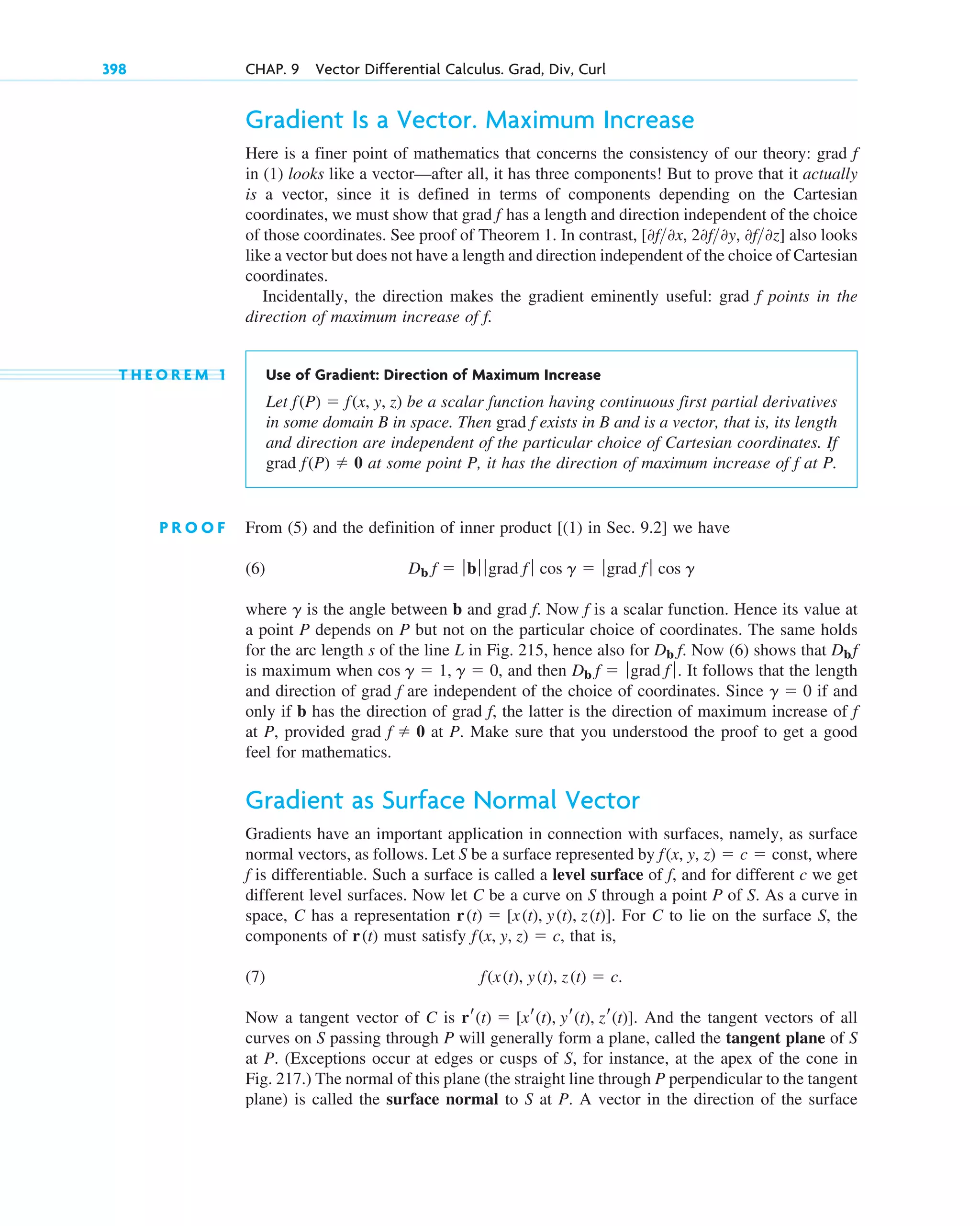 Gradient Is a Vector. Maximum Increase
Here is a finer point of mathematics that concerns the consistency of our theory: grad
in (1) looks like a vector—after all, it has three components! But to prove that it actually
is a vector, since it is defined in terms of components depending on the Cartesian
coordinates, we must show that grad has a length and direction independent of the choice
of those coordinates. See proof of Theorem 1. In contrast, also looks
like a vector but does not have a length and direction independent of the choice of Cartesian
coordinates.
Incidentally, the direction makes the gradient eminently useful: grad points in the
direction of maximum increase of .
T H E O R E M 1 Use of Gradient: Direction of Maximum Increase
Let be a scalar function having continuous first partial derivatives
in some domain B in space. Then grad exists in B and is a vector, that is, its length
and direction are independent of the particular choice of Cartesian coordinates. If
grad at some point P, it has the direction of maximum increase of at P.
P R O O F From (5) and the definition of inner product [(1) in Sec. 9.2] we have
(6)
where is the angle between b and grad . Now is a scalar function. Hence its value at
a point P depends on P but not on the particular choice of coordinates. The same holds
for the arc length s of the line L in Fig. 215, hence also for . Now (6) shows that
is maximum when , and then . It follows that the length
and direction of grad are independent of the choice of coordinates. Since if and
only if b has the direction of grad , the latter is the direction of maximum increase of
at P, provided grad at P. Make sure that you understood the proof to get a good
feel for mathematics.
Gradient as Surface Normal Vector
Gradients have an important application in connection with surfaces, namely, as surface
normal vectors, as follows. Let S be a surface represented by , where
is differentiable. Such a surface is called a level surface of , and for different c we get
different level surfaces. Now let C be a curve on S through a point P of S. As a curve in
space, C has a representation . For C to lie on the surface S, the
components of must satisfy , that is,
(7)
Now a tangent vector of C is . And the tangent vectors of all
curves on S passing through P will generally form a plane, called the tangent plane of S
at P. (Exceptions occur at edges or cusps of S, for instance, at the apex of the cone in
Fig. 217.) The normal of this plane (the straight line through P perpendicular to the tangent
plane) is called the surface normal to S at P. A vector in the direction of the surface
rr(t)  [xr(t), yr(t), zr(t)]
f(x(t), y(t), z(t)  c.
f(x, y, z)  c
r(t)
r(t)  [x(t), y(t), z(t)]
f
f
f(x, y, z)  c  const
f  0
f
f
g  0
f
Db f  ƒgrad f ƒ
cos g  1, g  0
Dbf
Db f
f
f
g
Db f  ƒbƒ ƒ grad f ƒ cos g  ƒgrad f ƒ cos g
f
f(P)  0
f
f(P)  f(x, y, z)
f
f
[0f0x, 20f0y, 0f0z]
f
f
398 CHAP. 9 Vector Differential Calculus. Grad, Div, Curl
c09.qxd 10/30/10 3:25 PM Page 398
 
