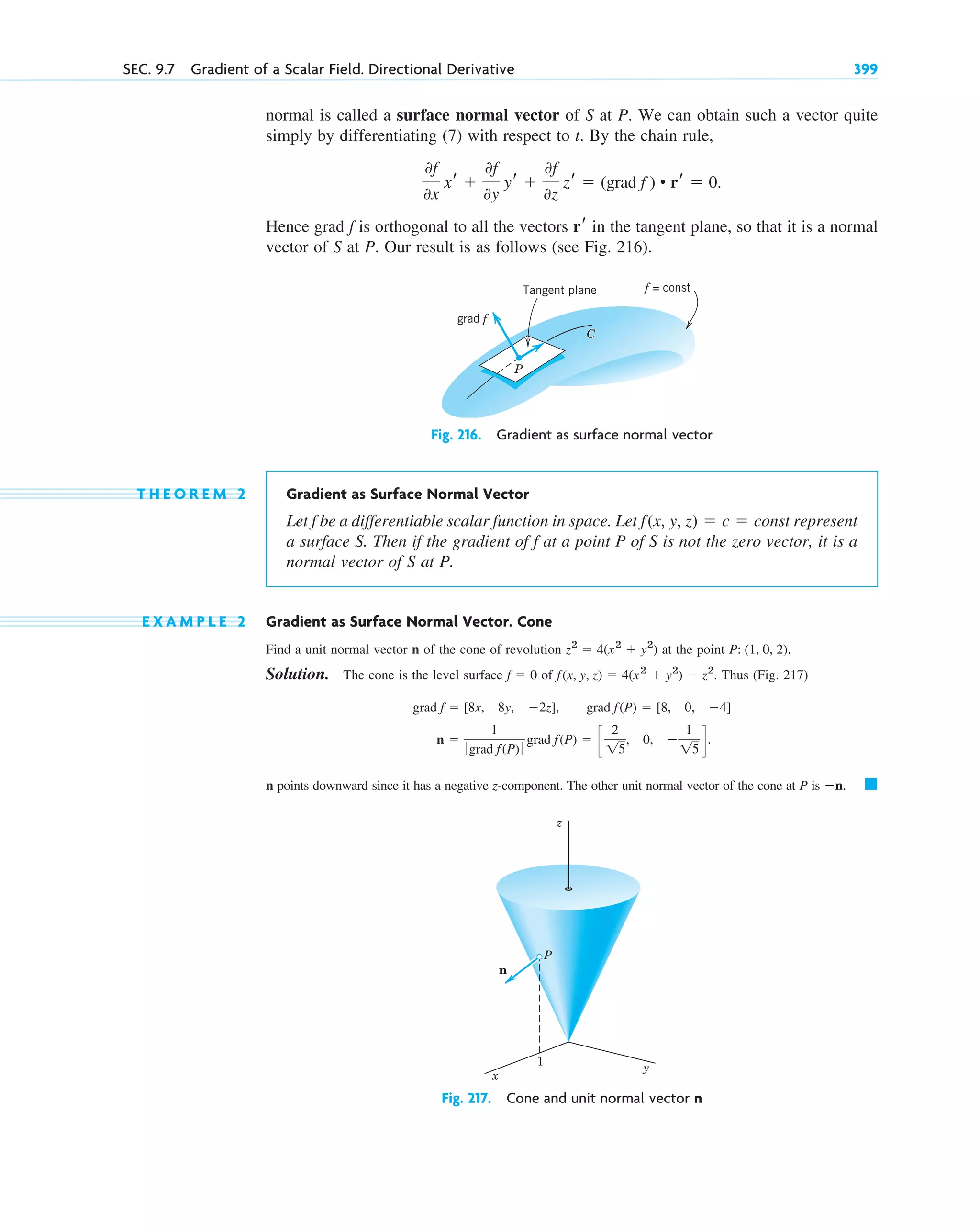 normal is called a surface normal vector of S at P. We can obtain such a vector quite
simply by differentiating (7) with respect to t. By the chain rule,
Hence grad is orthogonal to all the vectors in the tangent plane, so that it is a normal
vector of S at P. Our result is as follows (see Fig. 216).
Fig. 216. Gradient as surface normal vector
T H E O R E M 2 Gradient as Surface Normal Vector
Let be a differentiable scalar function in space. Let represent
a surface S. Then if the gradient of at a point P of S is not the zero vector, it is a
normal vector of S at P.
E X A M P L E 2 Gradient as Surface Normal Vector. Cone
Find a unit normal vector n of the cone of revolution at the point
Solution. The cone is the level surface of Thus (Fig. 217)
n points downward since it has a negative z-component. The other unit normal vector of the cone at P is
Fig. 217. Cone and unit normal vector n
z
x
y
P
n
1
䊏
n.
n 
1
ƒ grad f(P)ƒ
grad f(P)  c
2
15
, 0, 
1
15
d.
grad f  [8x, 8y, 2z], grad f(P)  [8, 0, 4]
f(x, y, z)  4(x2
 y2
)  z2
.
f  0
P: (1, 0, 2).
z2
 4(x2
 y2
)
f
f(x, y, z)  c  const
f
grad f
Tangent plane
P
f = const
C
rr
f
0f
0x
xr 
0f
0y
yr 
0f
0z
zr  (grad f ) • rr  0.
SEC. 9.7 Gradient of a Scalar Field. Directional Derivative 399
c09.qxd 10/30/10 3:25 PM Page 399
 