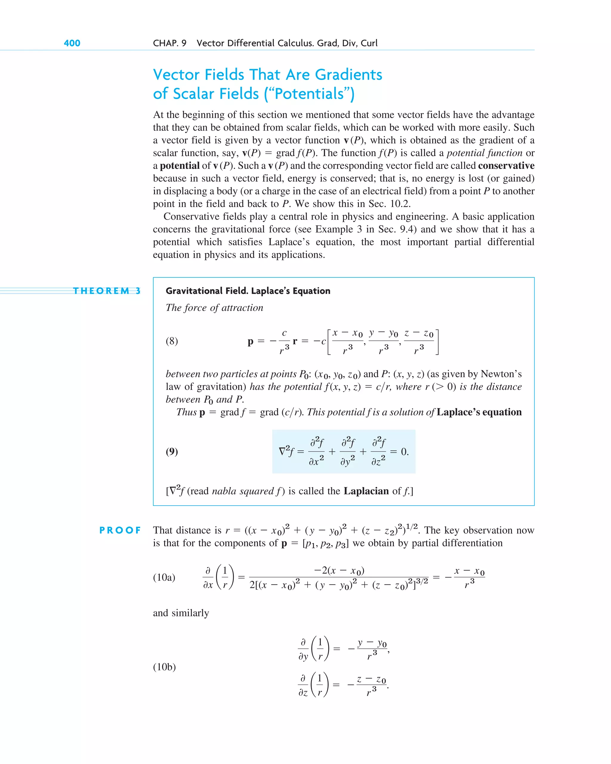 Vector Fields That Are Gradients
of Scalar Fields (“Potentials”)
At the beginning of this section we mentioned that some vector fields have the advantage
that they can be obtained from scalar fields, which can be worked with more easily. Such
a vector field is given by a vector function , which is obtained as the gradient of a
scalar function, say, . The function is called a potential function or
a potential of . Such a and the corresponding vector field are called conservative
because in such a vector field, energy is conserved; that is, no energy is lost (or gained)
in displacing a body (or a charge in the case of an electrical field) from a point P to another
point in the field and back to P. We show this in Sec. 10.2.
Conservative fields play a central role in physics and engineering. A basic application
concerns the gravitational force (see Example 3 in Sec. 9.4) and we show that it has a
potential which satisfies Laplace’s equation, the most important partial differential
equation in physics and its applications.
T H E O R E M 3 Gravitational Field. Laplace’s Equation
The force of attraction
(8)
between two particles at points and (as given by Newton’s
law of gravitation) has the potential , where is the distance
between and P.
Thus . This potential is a solution of Laplace’s equation
(9)
(read nabla squared ) is called the Laplacian of .]
P R O O F That distance is . The key observation now
is that for the components of we obtain by partial differentiation
(10a)
and similarly
(10b)
0
0y
a
1
r
b  
y  y0
r 3 ,
0
0z
a
1
r
b  
z  z0
r3 .
0
0x
a
1
r
b 
2(x  x0)
2[(x  x0)2
 (y  y0)2
 (z  z0)2
]32  
x  x0
r3
p  [p1, p2, p3]
r  ((x  x0)2
 (y  y0)2
 (z  z2)2
)12
f
f
[2
f
2
f 
02
f
0x2

02
f
0y2

02
f
0z2
 0.
f
p  grad f  grad (cr)
P0
r ( 0)
f(x, y, z)  cr
P: (x, y, z)
P0: (x0, y0, z0)
p  
c
r3
r  cc
x  x0
r 3
,
y  y0
r 3
,
z  z0
r3
d
v(P)
v(P)
f(P)
v(P)  grad f(P)
v(P)
400 CHAP. 9 Vector Differential Calculus. Grad, Div, Curl
c09.qxd 10/30/10 3:25 PM Page 400
 