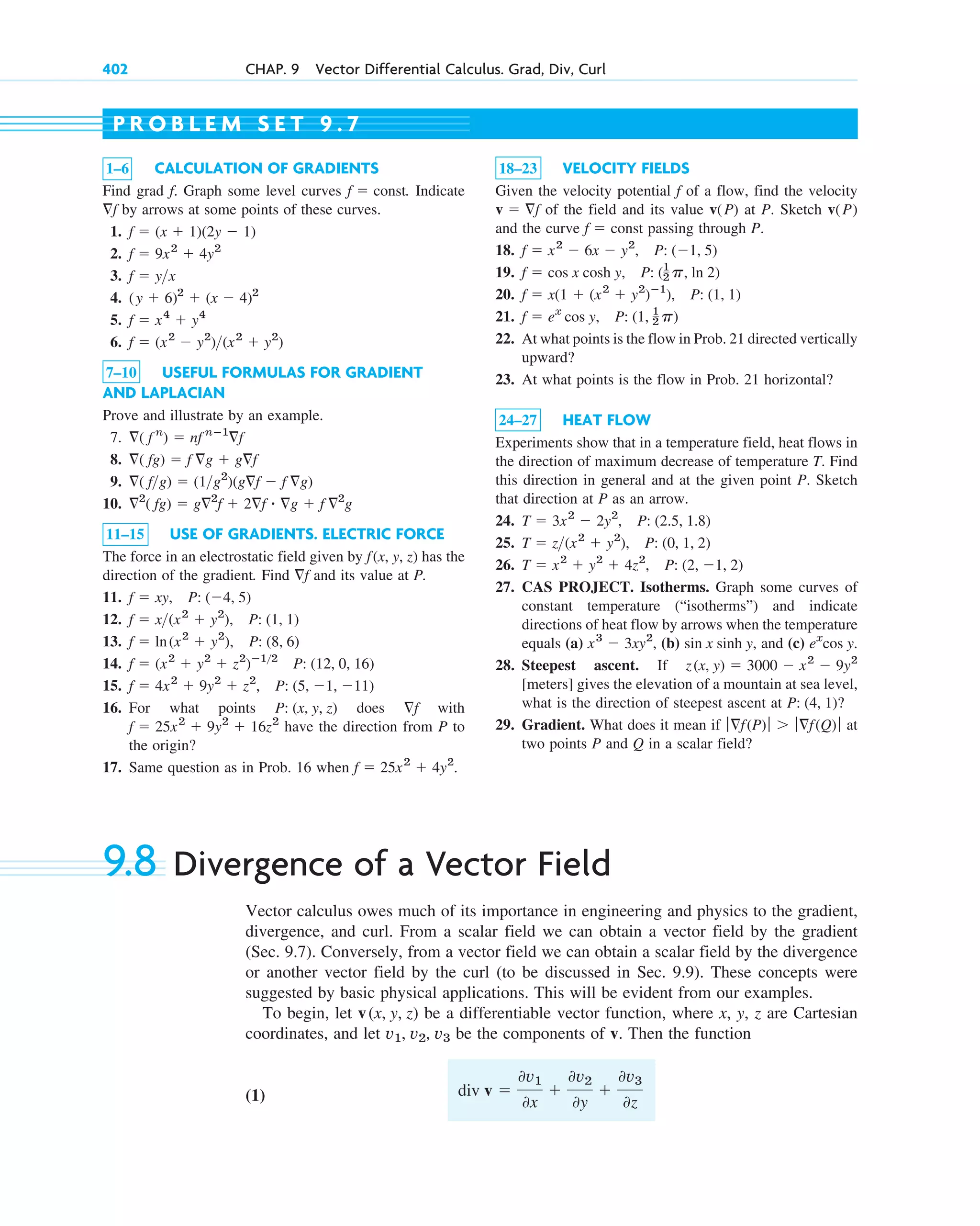 402 CHAP. 9 Vector Differential Calculus. Grad, Div, Curl
1–6 CALCULATION OF GRADIENTS
Find grad . Graph some level curves . Indicate
by arrows at some points of these curves.
1.
2.
3.
4.
5.
6.
7–10 USEFUL FORMULAS FOR GRADIENT
AND LAPLACIAN
Prove and illustrate by an example.
7.
8.
9.
10.
11–15 USE OF GRADIENTS. ELECTRIC FORCE
The force in an electrostatic field given by has the
direction of the gradient. Find and its value at P.
11.
12.
13.
14.
15.
16. For what points does with
have the direction from P to
the origin?
17. Same question as in Prob. 16 when f  25x2
 4y2
.
f  25x2
 9y2
 16z2
f
P: (x, y, z)
f  4x2
 9y2
 z2
, P: (5, 1, 11)
f  (x2
 y2
 z2
)ⴚ12
P: (12, 0, 16)
f  ln(x2
 y2
), P: (8, 6)
f  x(x2
 y2
), P: (1, 1)
f  xy, P: (4, 5)
f
f(x, y, z)
2
( fg)  g2
f  2f ⴢ g  f 2
g
( fg)  (1g2
)(gf  f g)
( fg)  f g  gf
( f n
)  nf nⴚ1
f
f  (x2
 y2
)(x2
 y2
)
f  x4
 y4
(y  6)2
 (x  4)2
f  yx
f  9x2
 4y2
f  (x  1)(2y  1)
f
f  const
f
18–23 VELOCITY FIELDS
Given the velocity potential of a flow, find the velocity
of the field and its value at P. Sketch
and the curve passing through P.
18.
19.
20.
21.
22. At what points is the flow in Prob. 21 directed vertically
upward?
23. At what points is the flow in Prob. 21 horizontal?
24–27 HEAT FLOW
Experiments show that in a temperature field, heat flows in
the direction of maximum decrease of temperature T. Find
this direction in general and at the given point P. Sketch
that direction at P as an arrow.
24.
25.
26.
27. CAS PROJECT. Isotherms. Graph some curves of
constant temperature (“isotherms”) and indicate
directions of heat flow by arrows when the temperature
equals (a) , (b) , and (c)
28. Steepest ascent. If
[meters] gives the elevation of a mountain at sea level,
what is the direction of steepest ascent at ?
29. Gradient. What does it mean if at
two points P and Q in a scalar field?
ƒf(P)ƒ  ƒf(Q)ƒ
P: (4, 1)
z(x, y)  3000  x2
 9y2
ex
cos y.
sin x sinh y
x3
 3xy2
T  x2
 y2
 4z2
, P: (2, 1, 2)
T  z(x2
 y2
), P: (0, 1, 2)
T  3x2
 2y2
, P: (2.5, 1.8)
f  ex
cos y, P: (1, 1
2 p)
f  x(1  (x2
 y2
)ⴚ1
), P: (1, 1)
f  cos x cosh y, P: (1
2 p, ln 2)
f  x2
 6x  y2
, P: (1, 5)
f  const
v(P)
v(P)
v  f
f
P R O B L E M S E T 9 . 7
9.8 Divergence of a Vector Field
Vector calculus owes much of its importance in engineering and physics to the gradient,
divergence, and curl. From a scalar field we can obtain a vector field by the gradient
(Sec. 9.7). Conversely, from a vector field we can obtain a scalar field by the divergence
or another vector field by the curl (to be discussed in Sec. 9.9). These concepts were
suggested by basic physical applications. This will be evident from our examples.
To begin, let be a differentiable vector function, where x, y, z are Cartesian
coordinates, and let be the components of v. Then the function
(1) div v 
0v1
0x

0v2
0y

0v3
0z
v1, v2, v3
v(x, y, z)
c09.qxd 10/30/10 3:25 PM Page 402
 