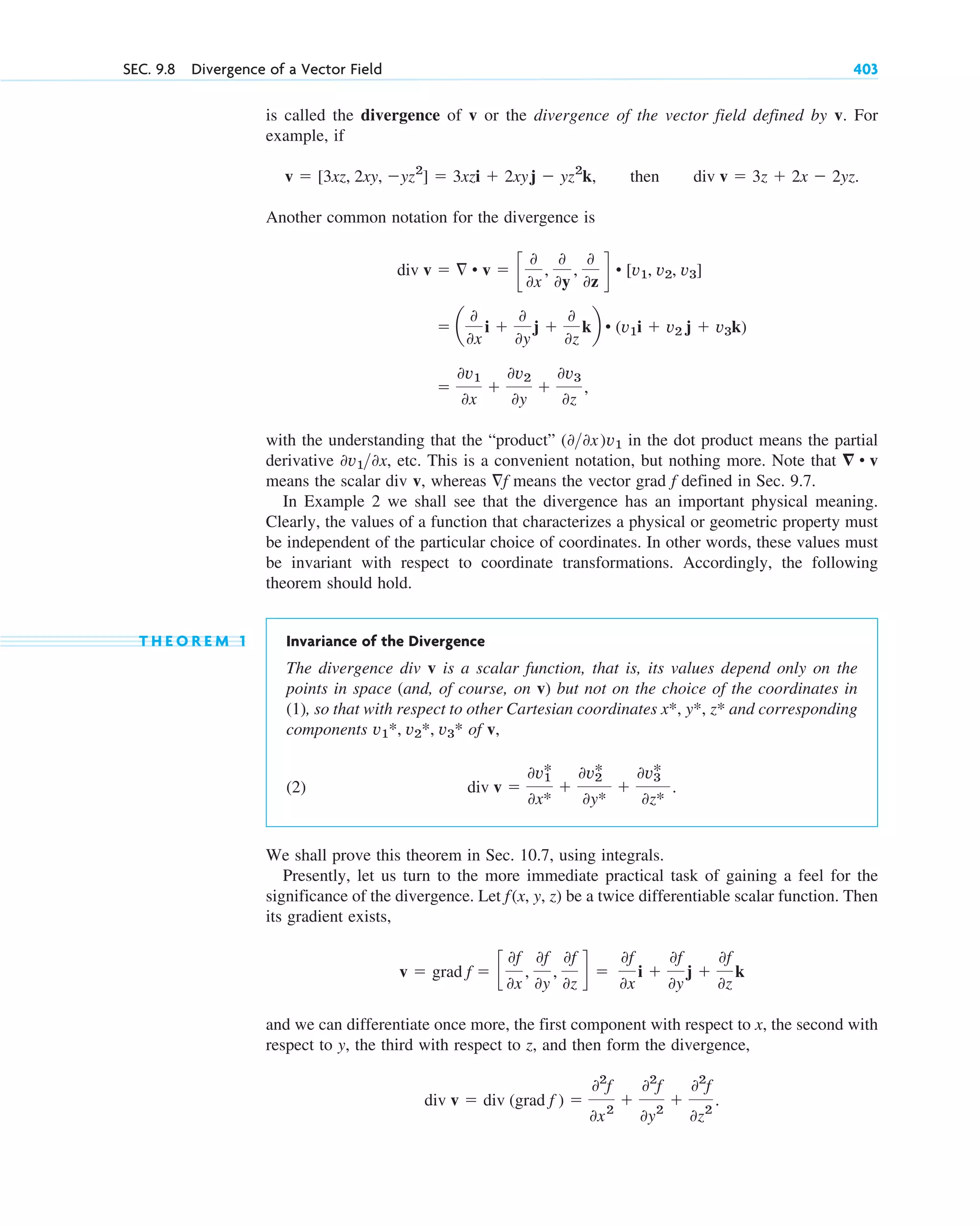 is called the divergence of v or the divergence of the vector field defined by v. For
example, if
then
Another common notation for the divergence is
with the understanding that the “product” in the dot product means the partial
derivative , etc. This is a convenient notation, but nothing more. Note that
means the scalar div v, whereas means the vector grad defined in Sec. 9.7.
In Example 2 we shall see that the divergence has an important physical meaning.
Clearly, the values of a function that characterizes a physical or geometric property must
be independent of the particular choice of coordinates. In other words, these values must
be invariant with respect to coordinate transformations. Accordingly, the following
theorem should hold.
T H E O R E M 1 Invariance of the Divergence
The divergence div v is a scalar function, that is, its values depend only on the
points in space (and, of course, on v) but not on the choice of the coordinates in
(1), so that with respect to other Cartesian coordinates and corresponding
components of v,
(2)
We shall prove this theorem in Sec. 10.7, using integrals.
Presently, let us turn to the more immediate practical task of gaining a feel for the
significance of the divergence. Let be a twice differentiable scalar function. Then
its gradient exists,
and we can differentiate once more, the first component with respect to x, the second with
respect to y, the third with respect to z, and then form the divergence,
div v  div (grad f ) 
02
f
0x2

02
f
0y2

02
f
0z2
.
v  grad f  c
0f
0x
,
0f
0y
,
0f
0z
d 
0f
0x
i 
0f
0y
j 
0f
0z
k
f(x, y, z)
div v 
0v1
*
0x*

0v2
*
0y*

0v3
*
0z*
.
v1*, v2*, v3*
x*, y*, z*
f
f
⵱ • v
0v10x
(00x)˛v1

0v1
0x

0v2
0y

0v3
0z
,
 a
0
0x
i 
0
0y
j 
0
0z
kb • (v1i  v2 j  v3k)
div v   • v  c
0
0x
,
0
0y
,
0
0z
d • [v1, v2, v3]
div v  3z  2x  2yz.
v  [3xz, 2xy, yz2
]  3xzi  2xyj  yz2
k,
SEC. 9.8 Divergence of a Vector Field 403
c09.qxd 10/30/10 3:25 PM Page 403
 