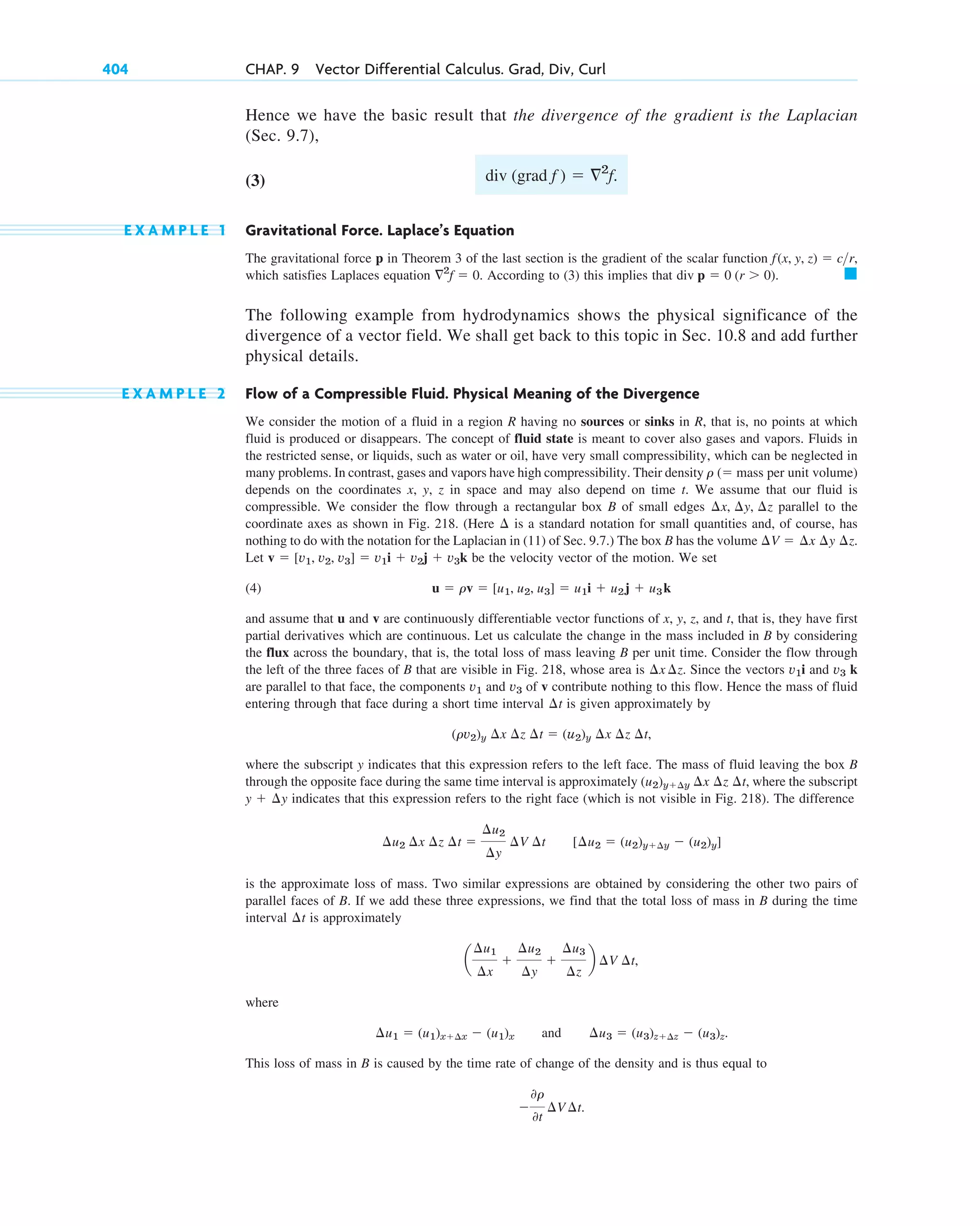 Hence we have the basic result that the divergence of the gradient is the Laplacian
(Sec. 9.7),
(3)
E X A M P L E 1 Gravitational Force. Laplace’s Equation
The gravitational force p in Theorem 3 of the last section is the gradient of the scalar function
which satisfies Laplaces equation . According to (3) this implies that
The following example from hydrodynamics shows the physical significance of the
divergence of a vector field. We shall get back to this topic in Sec. 10.8 and add further
physical details.
E X A M P L E 2 Flow of a Compressible Fluid. Physical Meaning of the Divergence
We consider the motion of a fluid in a region R having no sources or sinks in R, that is, no points at which
fluid is produced or disappears. The concept of fluid state is meant to cover also gases and vapors. Fluids in
the restricted sense, or liquids, such as water or oil, have very small compressibility, which can be neglected in
many problems. In contrast, gases and vapors have high compressibility. Their density
depends on the coordinates x, y, z in space and may also depend on time t. We assume that our fluid is
compressible. We consider the flow through a rectangular box B of small edges parallel to the
coordinate axes as shown in Fig. 218. (Here is a standard notation for small quantities and, of course, has
nothing to do with the notation for the Laplacian in (11) of Sec. 9.7.) The box B has the volume
Let be the velocity vector of the motion. We set
(4)
and assume that u and v are continuously differentiable vector functions of x, y, z, and that is, they have first
partial derivatives which are continuous. Let us calculate the change in the mass included in B by considering
the flux across the boundary, that is, the total loss of mass leaving B per unit time. Consider the flow through
the left of the three faces of B that are visible in Fig. 218, whose area is . Since the vectors i and k
are parallel to that face, the components and of v contribute nothing to this flow. Hence the mass of fluid
entering through that face during a short time interval is given approximately by
,
where the subscript y indicates that this expression refers to the left face. The mass of fluid leaving the box B
through the opposite face during the same time interval is approximately , where the subscript
indicates that this expression refers to the right face (which is not visible in Fig. 218). The difference
is the approximate loss of mass. Two similar expressions are obtained by considering the other two pairs of
parallel faces of B. If we add these three expressions, we find that the total loss of mass in B during the time
interval is approximately
where
and
This loss of mass in B is caused by the time rate of change of the density and is thus equal to

0r
0t
¢V ¢t.
¢u3  (u3)z¢z  (u3)z.
¢u1  (u1)x¢x  (u1)x
a
¢u1
¢x

¢u2
¢y

¢u3
¢z
b ¢V ¢t,
¢t
[¢u2  (u2)y¢y  (u2)y]
¢u2 ¢x ¢z ¢t 
¢u2
¢y
¢V ¢t
y  ¢y
(u2)y¢y ¢x ¢z ¢t
(rv2)y ¢x ¢z ¢t  (u2)y ¢x ¢z ¢t
¢t
v3
v1
v3
v1
¢x ¢z
t,
u  rv  [u1, u2, u3]  u1i  u2j  u3k
v  [v1, v2, v3]  v1i  v2j  v3k
¢V  ¢x ¢y ¢z.
¢
¢x, ¢y, ¢z
r ( mass per unit volume)
䊏
div p  0 (r  0).
2
f  0
f(x, y, z)  cr,
div (grad f )  2
f.
404 CHAP. 9 Vector Differential Calculus. Grad, Div, Curl
c09.qxd 10/30/10 3:25 PM Page 404
 
