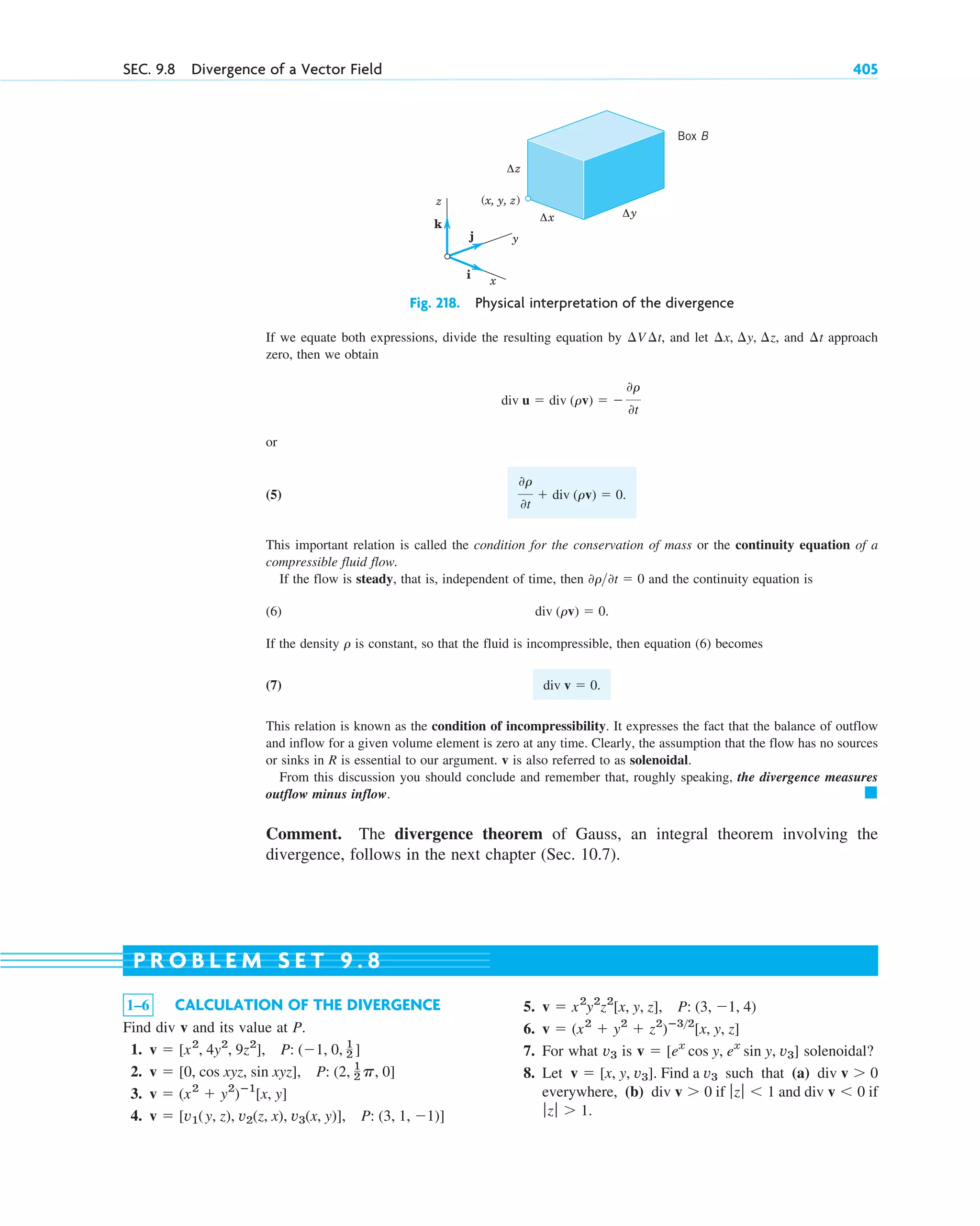 Fig. 218. Physical interpretation of the divergence
If we equate both expressions, divide the resulting equation by , and let , and approach
zero, then we obtain
or
(5)
This important relation is called the condition for the conservation of mass or the continuity equation of a
compressible fluid flow.
If the flow is steady, that is, independent of time, then and the continuity equation is
(6)
If the density is constant, so that the fluid is incompressible, then equation (6) becomes
(7)
This relation is known as the condition of incompressibility. It expresses the fact that the balance of outflow
and inflow for a given volume element is zero at any time. Clearly, the assumption that the flow has no sources
or sinks in R is essential to our argument. v is also referred to as solenoidal.
From this discussion you should conclude and remember that, roughly speaking, the divergence measures
outflow minus inflow.
Comment. The divergence theorem of Gauss, an integral theorem involving the
divergence, follows in the next chapter (Sec. 10.7).
䊏
div v  0.
r
div (rv)  0.
0r0t  0
0r
0t
 div (rv)  0.
div u  div (rv)  
0r
0t
¢t
¢x, ¢y, ¢z
¢V ¢t
z
y
x
(x, y, z)
Δz
Δx Δy
j
k
i
Box B
SEC. 9.8 Divergence of a Vector Field 405
1–6 CALCULATION OF THE DIVERGENCE
Find div v and its value at P.
1.
2.
3.
4. v  [v1(y, z), v2(z, x), v3(x, y)], P: (3, 1, 1)]
v  (x2
 y2
)ⴚ1
[x, y]
v  [0, cos xyz, sin xyz], P: (2, 1
2 p, 0]
v  [x2
, 4y2
, 9z2
], P: (1, 0, 1
2 ]
5.
6.
7. For what is solenoidal?
8. Let such that (a)
everywhere, (b) if and if
.
ƒzƒ  1
div v  0
ƒz ƒ  1
div v  0
div v  0
v  [x, y, v3]. Find a v3
v  [ex
cos y, ex
sin y, v3]
v3
v  (x2
 y2
 z2
)ⴚ32
[x, y, z]
v  x2
y2
z2
[x, y, z], P: (3, 1, 4)
P R O B L E M S E T 9 . 8
c09.qxd 10/30/10 3:25 PM Page 405
 
