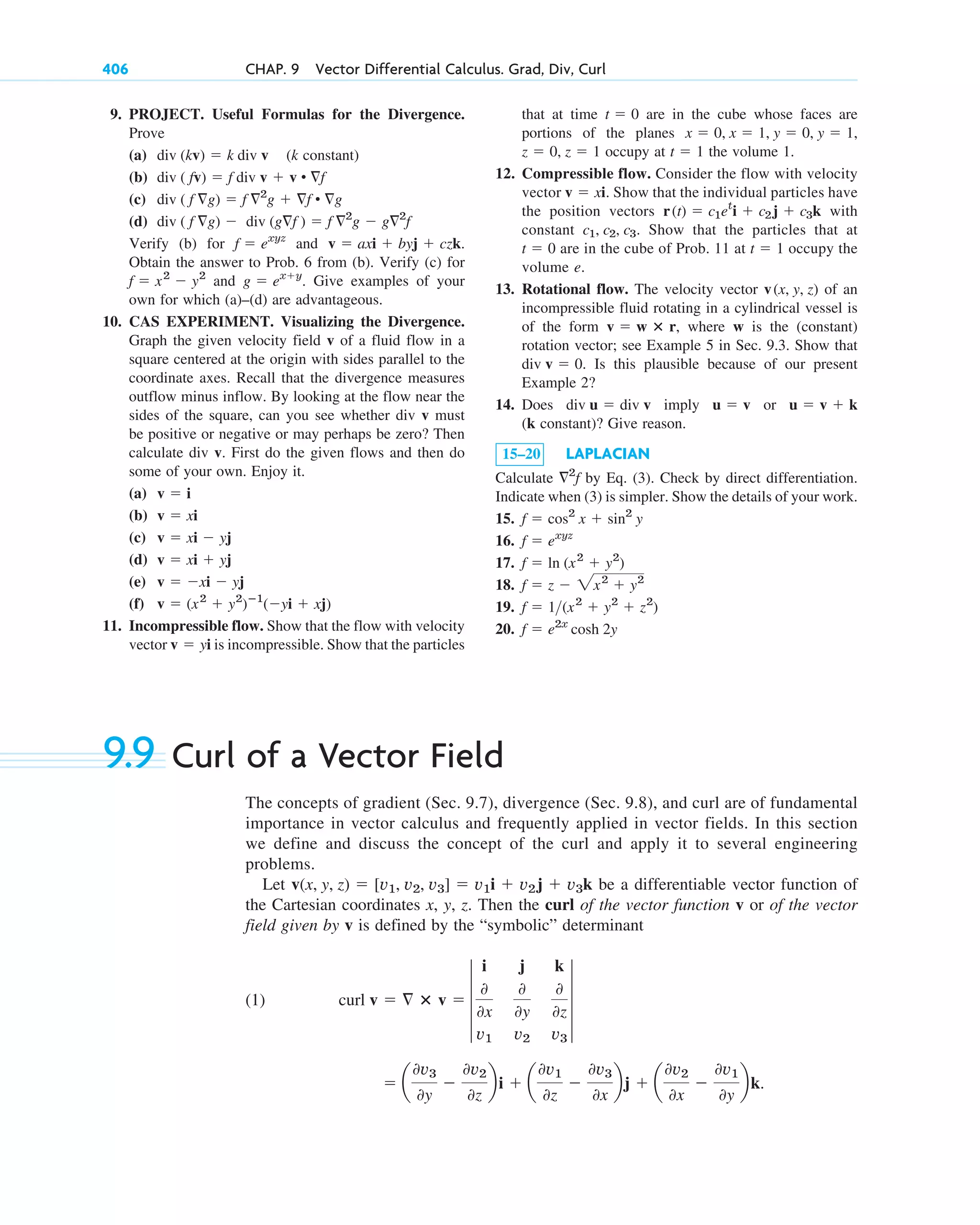 9. PROJECT. Useful Formulas for the Divergence.
Prove
(a) (k constant)
(b)
(c)
(d)
Verify (b) for and
Obtain the answer to Prob. 6 from (b). Verify (c) for
and Give examples of your
own for which (a)–(d) are advantageous.
10. CAS EXPERIMENT. Visualizing the Divergence.
Graph the given velocity field v of a fluid flow in a
square centered at the origin with sides parallel to the
coordinate axes. Recall that the divergence measures
outflow minus inflow. By looking at the flow near the
sides of the square, can you see whether div v must
be positive or negative or may perhaps be zero? Then
calculate div v. First do the given flows and then do
some of your own. Enjoy it.
(a)
(b)
(c)
(d)
(e)
(f)
11. Incompressible flow. Show that the flow with velocity
vector is incompressible. Show that the particles
v  yi
v  (x2
 y2
)ⴚ1
(yi  xj)
v  xi  yj
v  xi  yj
v  xi  yj
v  xi
v  i
g  exy
.
f  x2
 y2
v  axi  byj  czk.
f  exyz
div ( f g)  div (gf )  f 2
g  g2
f
div ( f g)  f 2
g  f • g
div ( fv)  f div v  v • f
div (kv)  k div v
406 CHAP. 9 Vector Differential Calculus. Grad, Div, Curl
that at time are in the cube whose faces are
portions of the planes
occupy at the volume 1.
12. Compressible flow. Consider the flow with velocity
vector . Show that the individual particles have
the position vectors with
constant . Show that the particles that at
are in the cube of Prob. 11 at occupy the
volume e.
13. Rotational flow. The velocity vector of an
incompressible fluid rotating in a cylindrical vessel is
of the form , where w is the (constant)
rotation vector; see Example 5 in Sec. 9.3. Show that
. Is this plausible because of our present
Example 2?
14. Does imply or
(k constant)? Give reason.
15–20 LAPLACIAN
Calculate by Eq. (3). Check by direct differentiation.
Indicate when (3) is simpler. Show the details of your work.
15.
16.
17.
18.
19.
20. f  e2x
cosh 2y
f  1(x2
 y2
 z2
)
f  z  2x2
 y2
f  ln (x2
 y2
)
f  exyz
f  cos2
x  sin2
y
2
f
u  v  k
u  v
div u  div v
div v  0
v  w ⴛ r
v(x, y, z)
t  1
t  0
c1, c2, c3
r(t)  c1et
i  c2j  c3k
v  xi
t  1
z  0, z  1
x  0, x  1, y  0, y  1,
t  0
9.9 Curl of a Vector Field
The concepts of gradient (Sec. 9.7), divergence (Sec. 9.8), and curl are of fundamental
importance in vector calculus and frequently applied in vector fields. In this section
we define and discuss the concept of the curl and apply it to several engineering
problems.
Let be a differentiable vector function of
the Cartesian coordinates x, y, z. Then the curl of the vector function v or of the vector
field given by v is defined by the “symbolic” determinant
(1)
 a
0v3
0y

0v2
0z
bi  a
0v1
0z

0v3
0x
bj  a
0v2
0x

0v1
0y
bk.
curl v   ⴛ v  4
i j k
0
0x
0
0y
0
0z
v1 v2 v3
4
v(x, y, z)  [v1, v2, v3]  v1i  v2j  v3k
c09.qxd 10/30/10 3:25 PM Page 406
 