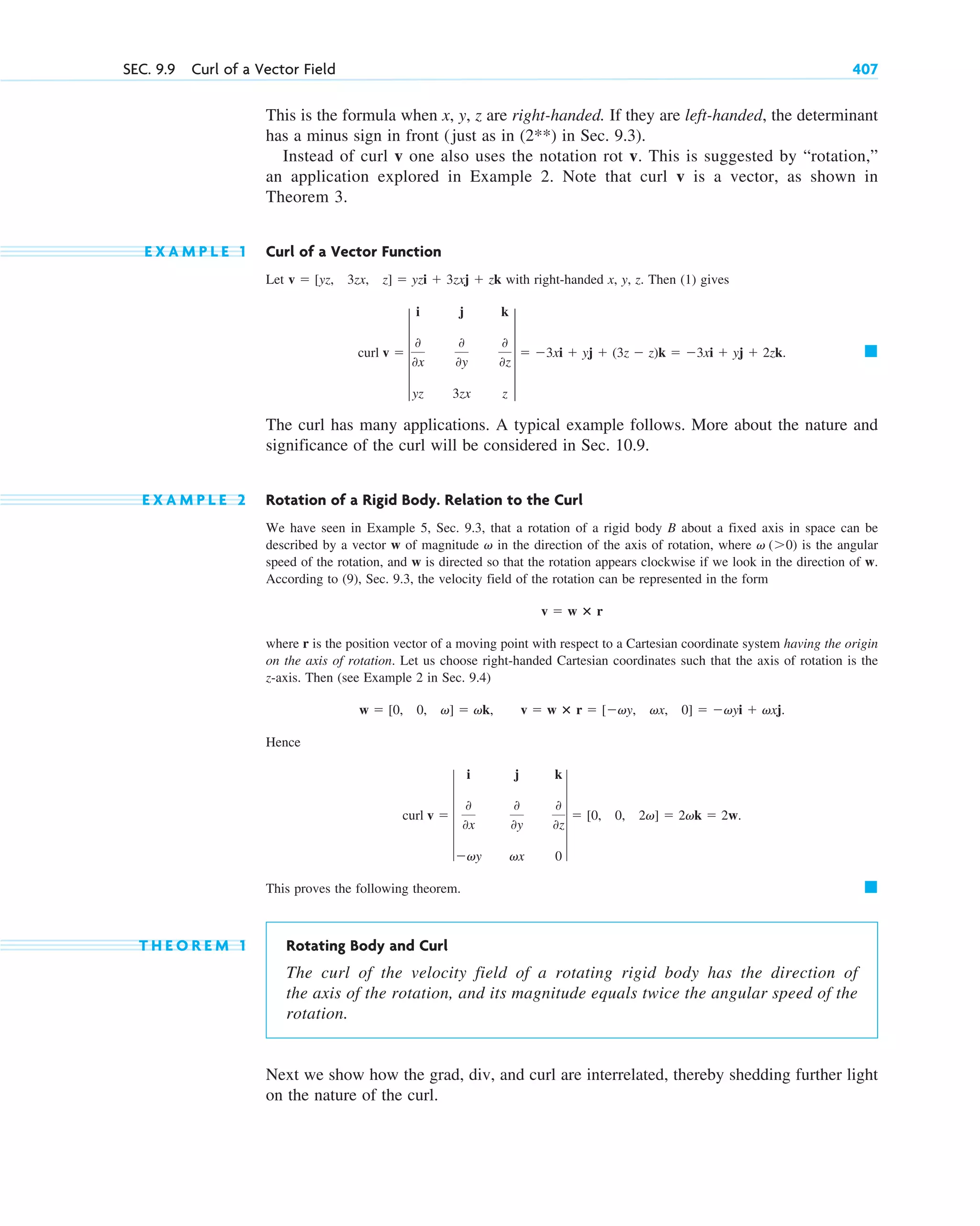 This is the formula when x, y, z are right-handed. If they are left-handed, the determinant
has a minus sign in front (just as in in Sec. 9.3).
Instead of curl v one also uses the notation rot v. This is suggested by “rotation,”
an application explored in Example 2. Note that curl v is a vector, as shown in
Theorem 3.
E X A M P L E 1 Curl of a Vector Function
Let with right-handed x, y, z. Then (1) gives
The curl has many applications. A typical example follows. More about the nature and
significance of the curl will be considered in Sec. 10.9.
E X A M P L E 2 Rotation of a Rigid Body. Relation to the Curl
We have seen in Example 5, Sec. 9.3, that a rotation of a rigid body B about a fixed axis in space can be
described by a vector w of magnitude in the direction of the axis of rotation, where is the angular
speed of the rotation, and w is directed so that the rotation appears clockwise if we look in the direction of w.
According to (9), Sec. 9.3, the velocity field of the rotation can be represented in the form
where r is the position vector of a moving point with respect to a Cartesian coordinate system having the origin
on the axis of rotation. Let us choose right-handed Cartesian coordinates such that the axis of rotation is the
z-axis. Then (see Example 2 in Sec. 9.4)
Hence
This proves the following theorem.
T H E O R E M 1 Rotating Body and Curl
The curl of the velocity field of a rotating rigid body has the direction of
the axis of the rotation, and its magnitude equals twice the angular speed of the
rotation.
Next we show how the grad, div, and curl are interrelated, thereby shedding further light
on the nature of the curl.
䊏
curl v  6
i j k
0
0x
0
0y
0
0z
vy vx 0
6  [0, 0, 2v]  2vk  2w.
w  [0, 0, v]  vk, v  w ⴛ r  [vy, vx, 0]  vyi  vxj.
v  w ⴛ r
v (0)
v
䊏
curl v  5
i j k
0
0x
0
0y
0
0z
yz 3zx z
5  3xi  yj  (3z  z)k  3xi  yj  2zk.
v  [yz, 3zx, z]  yzi  3zxj  zk
(2**)
SEC. 9.9 Curl of a Vector Field 407
c09.qxd 10/30/10 3:25 PM Page 407
 