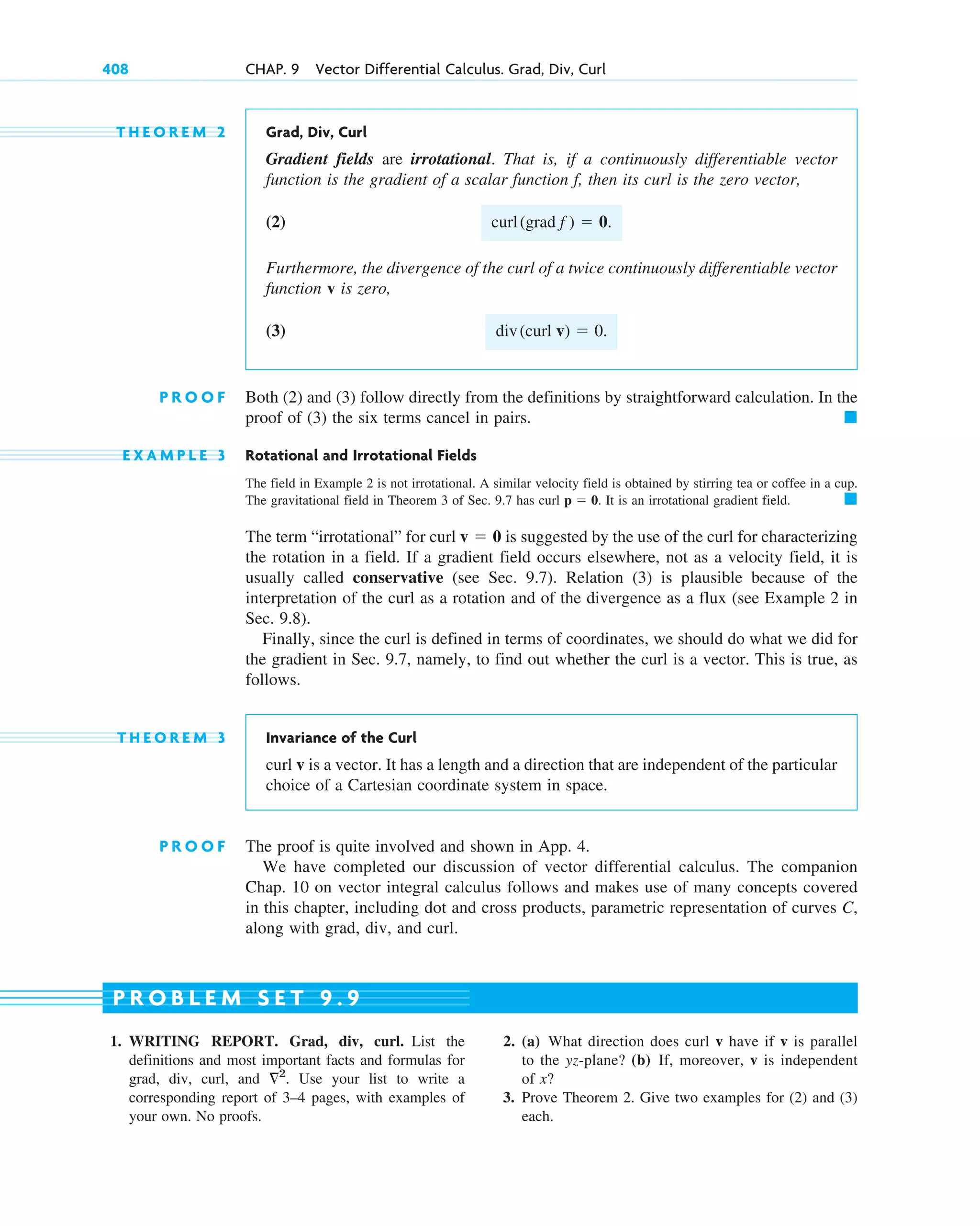 T H E O R E M 2 Grad, Div, Curl
Gradient fields are irrotational. That is, if a continuously differentiable vector
function is the gradient of a scalar function , then its curl is the zero vector,
(2)
Furthermore, the divergence of the curl of a twice continuously differentiable vector
function v is zero,
(3)
P R O O F Both (2) and (3) follow directly from the definitions by straightforward calculation. In the
proof of (3) the six terms cancel in pairs.
E X A M P L E 3 Rotational and Irrotational Fields
The field in Example 2 is not irrotational. A similar velocity field is obtained by stirring tea or coffee in a cup.
The gravitational field in Theorem 3 of Sec. 9.7 has curl . It is an irrotational gradient field.
The term “irrotational” for curl is suggested by the use of the curl for characterizing
the rotation in a field. If a gradient field occurs elsewhere, not as a velocity field, it is
usually called conservative (see Sec. 9.7). Relation (3) is plausible because of the
interpretation of the curl as a rotation and of the divergence as a flux (see Example 2 in
Sec. 9.8).
Finally, since the curl is defined in terms of coordinates, we should do what we did for
the gradient in Sec. 9.7, namely, to find out whether the curl is a vector. This is true, as
follows.
T H E O R E M 3 Invariance of the Curl
curl v is a vector. It has a length and a direction that are independent of the particular
choice of a Cartesian coordinate system in space.
P R O O F The proof is quite involved and shown in App. 4.
We have completed our discussion of vector differential calculus. The companion
Chap. 10 on vector integral calculus follows and makes use of many concepts covered
in this chapter, including dot and cross products, parametric representation of curves C,
along with grad, div, and curl.
v  0
䊏
p  0
䊏
div(curl v)  0.
curl(grad f )  0.
f
408 CHAP. 9 Vector Differential Calculus. Grad, Div, Curl
1. WRITING REPORT. Grad, div, curl. List the
definitions and most important facts and formulas for
grad, div, curl, and Use your list to write a
corresponding report of 3–4 pages, with examples of
your own. No proofs.
2
.
2. (a) What direction does curl v have if v is parallel
to the yz-plane? (b) If, moreover, v is independent
of x?
3. Prove Theorem 2. Give two examples for (2) and (3)
each.
P R O B L E M S E T 9 . 9
c09.qxd 10/30/10 3:25 PM Page 408
 