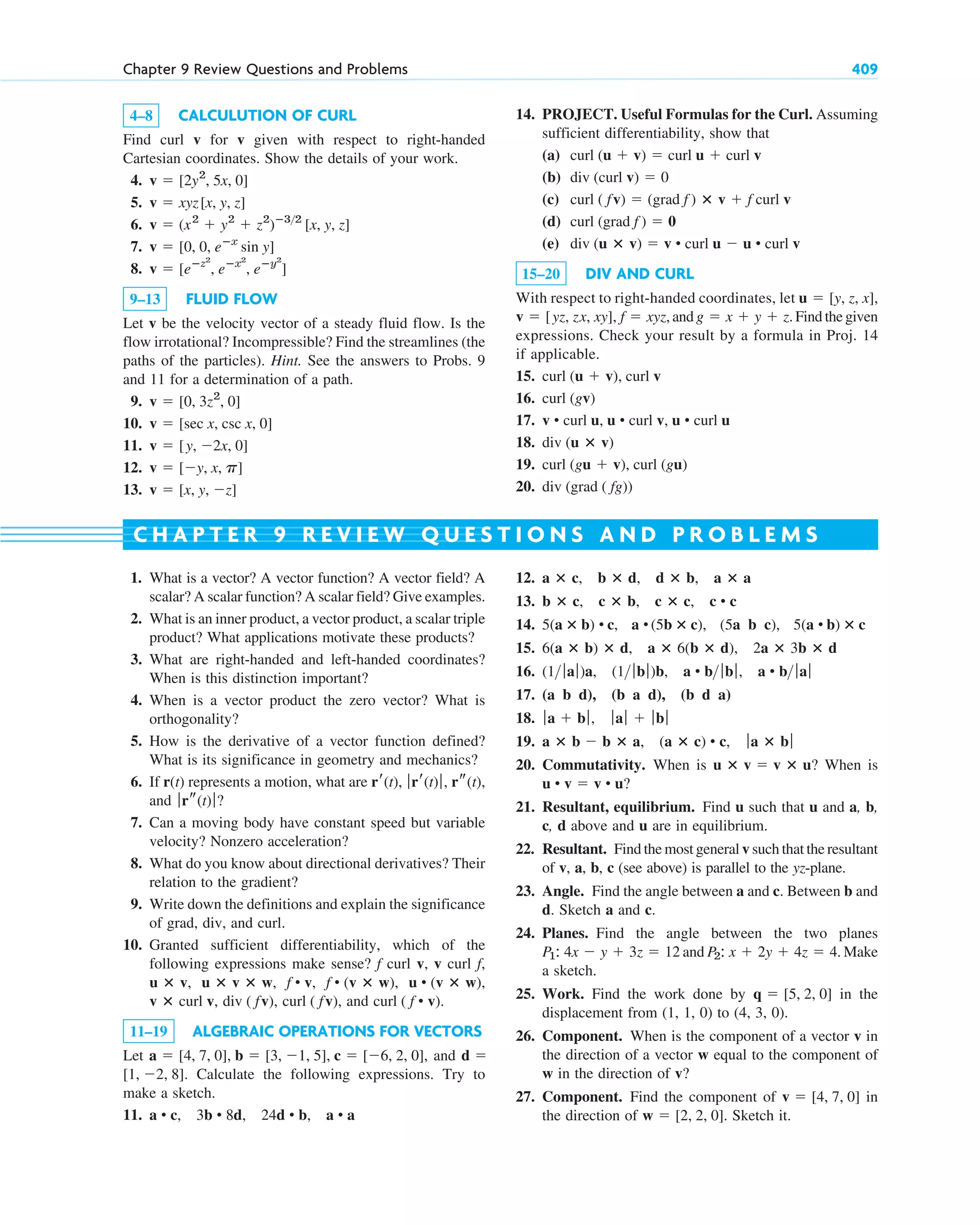 4–8 CALCULUTION OF CURL
Find curl v for v given with respect to right-handed
Cartesian coordinates. Show the details of your work.
4.
5.
6.
7.
8.
9–13 FLUID FLOW
Let v be the velocity vector of a steady fluid flow. Is the
flow irrotational? Incompressible? Find the streamlines (the
paths of the particles). Hint. See the answers to Probs. 9
and 11 for a determination of a path.
9.
10.
11.
12.
13. v  [x, y, z]
v  [y, x, p]
v  [y, 2x, 0]
v  [sec x, csc x, 0]
v  [0, 3z2
, 0]
v  [eⴚz2
, eⴚx2
, eⴚy2
]
v  [0, 0, eⴚx
sin y]
v  (x2
 y2
 z2
)ⴚ32
[x, y, z]
v  xyz[x, y, z]
v  [2y2
, 5x, 0]
Chapter 9 Review Questions and Problems 409
1. What is a vector? A vector function? A vector field? A
scalar? A scalar function? A scalar field? Give examples.
2. What is an inner product, a vector product, a scalar triple
product? What applications motivate these products?
3. What are right-handed and left-handed coordinates?
When is this distinction important?
4. When is a vector product the zero vector? What is
orthogonality?
5. How is the derivative of a vector function defined?
What is its significance in geometry and mechanics?
6. If r(t) represents a motion, what are
and ?
7. Can a moving body have constant speed but variable
velocity? Nonzero acceleration?
8. What do you know about directional derivatives? Their
relation to the gradient?
9. Write down the definitions and explain the significance
of grad, div, and curl.
10. Granted sufficient differentiability, which of the
following expressions make sense? f curl v, v curl f,
and
11–19 ALGEBRAIC OPERATIONS FOR VECTORS
Let and
Calculate the following expressions. Try to
make a sketch.
11. a • c, 3b • 8d, 24d • b, a • a
[1, 2, 8].
d 
a  [4, 7, 0], b  [3, 1, 5], c  [6, 2, 0],
curl ( f • v).
curl ( fv),
div ( fv),
v ⴛ curl v,
u • (v ⴛ w),
f • (v ⴛ w),
f • v,
u ⴛ v ⴛ w,
u ⴛ v,
ƒrs(t)ƒ
rr(t), ƒrr(t)ƒ, rs(t),
12.
13.
14.
15.
16.
17.
18.
19.
20. Commutativity. When is ? When is
?
21. Resultant, equilibrium. Find u such that u and a, b,
c, d above and u are in equilibrium.
22. Resultant. Find the most general v such that the resultant
of v, a, b, c (see above) is parallel to the yz-plane.
23. Angle. Find the angle between a and c. Between b and
d. Sketch a and c.
24. Planes. Find the angle between the two planes
and . Make
a sketch.
25. Work. Find the work done by in the
displacement from (1, 1, 0) to (4, 3, 0).
26. Component. When is the component of a vector v in
the direction of a vector w equal to the component of
w in the direction of v?
27. Component. Find the component of in
the direction of . Sketch it.
w  [2, 2, 0]
v  [4, 7, 0]
q  [5, 2, 0]
P2: x  2y  4z  4
P1: 4x  y  3z  12
u • v  v • u
u ⴛ v  v ⴛ u
a ⴛ b  b ⴛ a, (a ⴛ c) • c, ƒa ⴛ bƒ
ƒa  bƒ, ƒaƒ  ƒbƒ
(a b d), (b a d), (b d a)
(1 ƒaƒ)a, (1 ƒbƒ)b, a • b ƒbƒ, a • b ƒaƒ
6(a ⴛ b) ⴛ d, a ⴛ 6(b ⴛ d), 2a ⴛ 3b ⴛ d
5(a ⴛ b) • c, a • (5b ⴛ c), (5a b c), 5(a • b) ⴛ c
b ⴛ c, c ⴛ b, c ⴛ c, c • c
a ⴛ c, b ⴛ d, d ⴛ b, a ⴛ a
C H A P T E R 9 R E V I E W Q U E S T I O N S A N D P R O B L E M S
14. PROJECT. Useful Formulas for the Curl. Assuming
sufficient differentiability, show that
(a)
(b)
(c)
(d)
(e)
15–20 DIV AND CURL
With respect to right-handed coordinates, let
and Find the given
expressions. Check your result by a formula in Proj. 14
if applicable.
15.
16.
17.
18.
19.
20. div (grad ( fg))
curl (gu  v), curl (gu)
div (u ⴛ v)
v • curl u, u • curl v, u • curl u
curl (gv)
curl (u  v), curl v
g  x  y  z.
v  [yz, zx, xy], f  xyz,
u  [y, z, x],
div (u ⴛ v)  v • curl u  u • curl v
curl (grad f )  0
curl ( fv)  (grad f ) ⴛ v  f curl v
div (curl v)  0
curl (u  v)  curl u  curl v
c09.qxd 10/30/10 3:25 PM Page 409
 