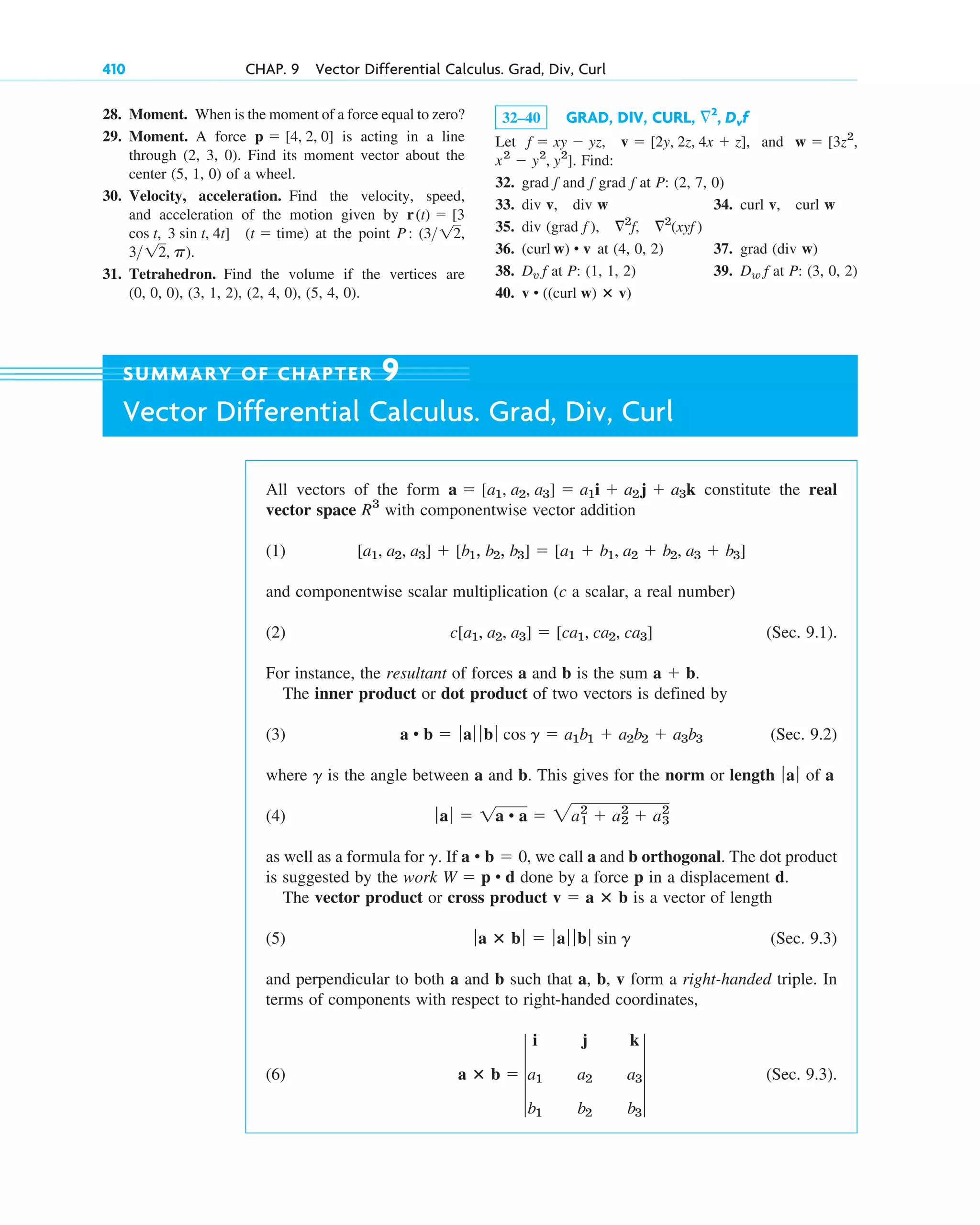 28. Moment. When is the moment of a force equal to zero?
29. Moment. A force is acting in a line
through (2, 3, 0). Find its moment vector about the
center (5, 1, 0) of a wheel.
30. Velocity, acceleration. Find the velocity, speed,
and acceleration of the motion given by
at the point
31. Tetrahedron. Find the volume if the vertices are
(0, 0, 0), (3, 1, 2), (2, 4, 0), (5, 4, 0).
312, p).
P: (312,
3 sin t, 4t] (t  time)
cos t,
r(t)  [3
p  [4, 2, 0]
410 CHAP. 9 Vector Differential Calculus. Grad, Div, Curl
32–40 GRAD, DIV, CURL,
Let , and
. Find:
32. grad f and f grad f at P: (2, 7, 0)
33. div v, div w 34. curl v, curl w
35. div (grad f ),
36. (curl at (4, 0, 2) 37. grad (div w)
38. at P: (1, 1, 2) 39. at P: (3, 0, 2)
40. v • ((curl w) ⴛ v)
Dw f
Dv f
w) • v
2
f, 2
(xyf )
x2
 y2
, y2
]
w  [3z2
,
f  xy  yz, v  [2y, 2z, 4x  z]
2
, Dvf
All vectors of the form constitute the real
vector space with componentwise vector addition
(1)
and componentwise scalar multiplication (c a scalar, a real number)
(2) (Sec. 9.1).
For instance, the resultant of forces a and b is the sum .
The inner product or dot product of two vectors is defined by
(3) (Sec. 9.2)
where is the angle between a and b. This gives for the norm or length of a
(4)
as well as a formula for . If , we call a and b orthogonal. The dot product
is suggested by the work done by a force p in a displacement d.
The vector product or cross product is a vector of length
(5) (Sec. 9.3)
and perpendicular to both a and b such that a, b, v form a right-handed triple. In
terms of components with respect to right-handed coordinates,
(6) (Sec. 9.3).
a ⴛ b  4
i j k
a1 a2 a3
b1 b2 b3
4
ƒa ⴛ bƒ  ƒa ƒ ƒb ƒ sin g
v  a ⴛ b
W  p • d
a • b  0
g
ƒaƒ  1a • a  2a1
2
 a2
2
 a3
2
ƒaƒ
g
a • b  ƒaƒ ƒ bƒ cos g  a1b1  a2b2  a3b3
a  b
c[a1, a2, a3]  [ca1, ca2, ca3]
[a1, a2, a3]  [b1, b2, b3]  [a1  b1, a2  b2, a3  b3]
R3
a  [a1, a2, a3]  a1i  a2j  a3k
SUMMARY OF CHAPTER 9
Vector Differential Calculus. Grad, Div, Curl
c09.qxd 10/30/10 3:25 PM Page 410
 