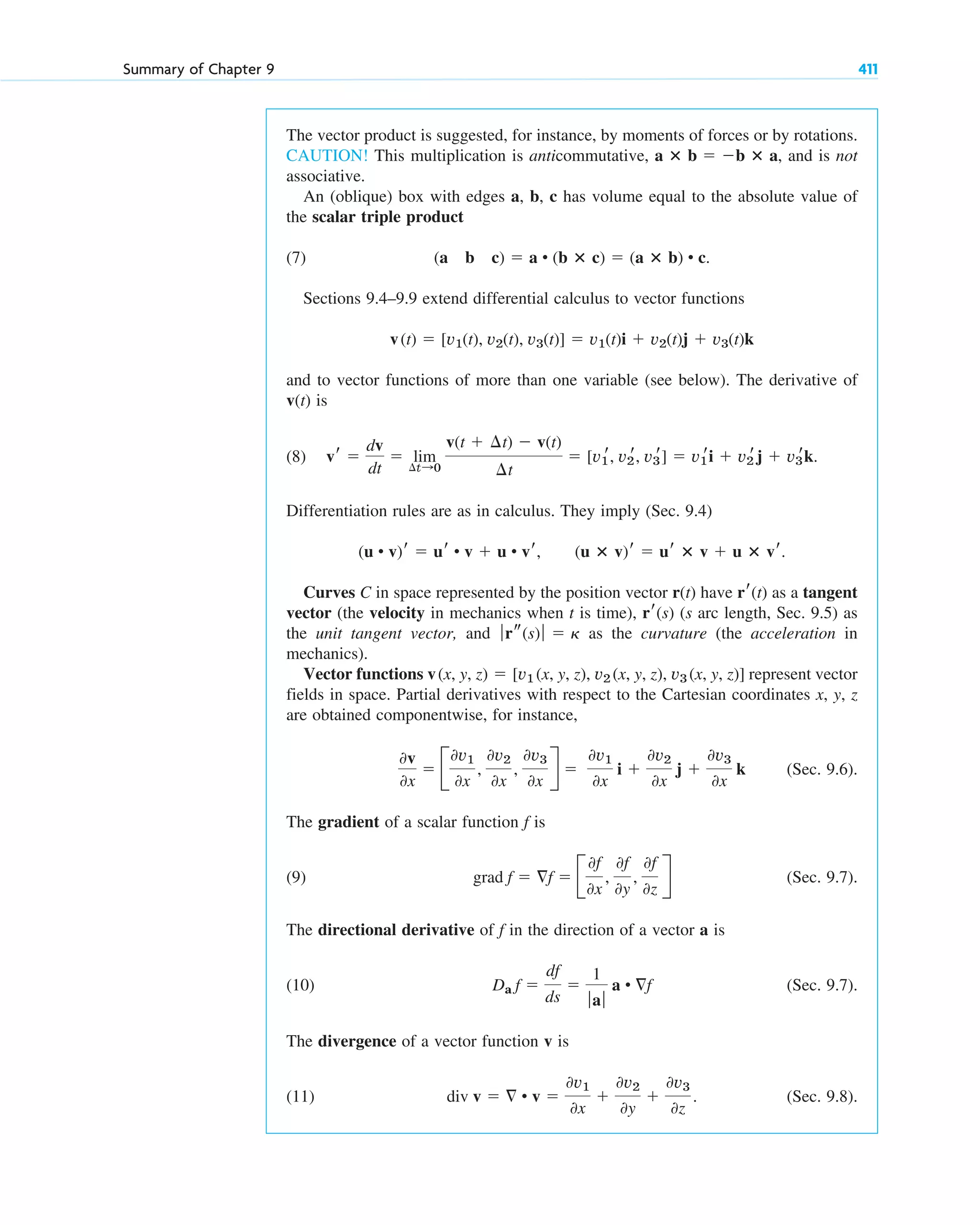Summary of Chapter 9 411
The vector product is suggested, for instance, by moments of forces or by rotations.
CAUTION! This multiplication is anticommutative, , and is not
associative.
An (oblique) box with edges a, b, c has volume equal to the absolute value of
the scalar triple product
(7)
Sections 9.4–9.9 extend differential calculus to vector functions
and to vector functions of more than one variable (see below). The derivative of
is
(8)
Differentiation rules are as in calculus. They imply (Sec. 9.4)
,
Curves C in space represented by the position vector r(t) have as a tangent
vector (the velocity in mechanics when t is time), (s arc length, Sec. 9.5) as
the unit tangent vector, and as the curvature (the acceleration in
mechanics).
Vector functions represent vector
fields in space. Partial derivatives with respect to the Cartesian coordinates x, y, z
are obtained componentwise, for instance,
(Sec. 9.6).
The gradient of a scalar function is
(9) (Sec. 9.7).
The directional derivative of in the direction of a vector a is
(10) (Sec. 9.7).
The divergence of a vector function v is
(11) . (Sec. 9.8).
div v   • v 
0v1
0x

0v2
0y

0v3
0z
Da f 
df
ds

1
ƒaƒ
a • f
f
grad f  f  B
0f
0x
,
0f
0y
,
0f
0z
R
f
0v
0x
 B
0v1
0x
,
0v2
0x
,
0v3
0x
R 
0v1
0x
i 
0v2
0x
j 
0v3
0x
k
v(x, y, z)  [v1 (x, y, z), v2 (x, y, z), v3 (x, y, z)]
ƒrs(s) ƒ  ␬
rr(s)
rr(t)
(u ⴛ v)r  ur ⴛ v  u ⴛ vr.
(u • v)r  ur • v  u • vr
vr 
dv
dt
 lim
¢t:0
v(t  ¢t)  v(t)
¢t
 [v1
r, v2
r, v3
r]  v1
ri  v2
rj  v3
rk.
v(t)
v(t)  [v1(t), v2(t), v3(t)]  v1(t)i  v2(t)j  v3(t)k
(a b c)  a • (b ⴛ c)  (a ⴛ b) • c.
a ⴛ b  b ⴛ a
c09.qxd 10/30/10 3:25 PM Page 411
 