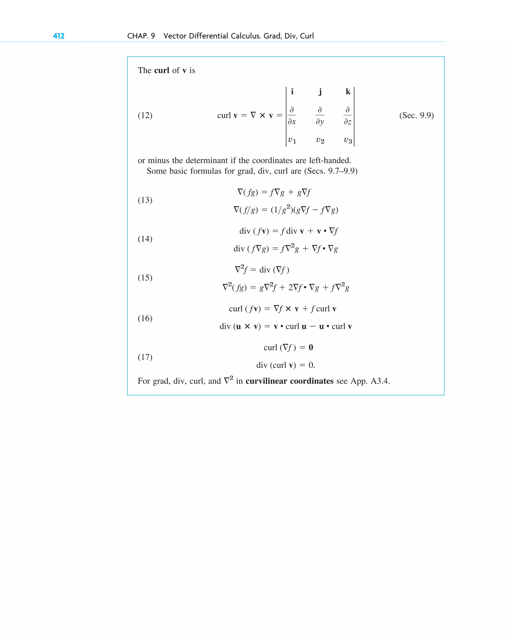 412 CHAP. 9 Vector Differential Calculus. Grad, Div, Curl
The curl of v is
(12) (Sec. 9.9)
or minus the determinant if the coordinates are left-handed.
Some basic formulas for grad, div, curl are (Secs. 9.7–9.9)
(13)
(14)
(15)
(16)
(17)
For grad, div, curl, and in curvilinear coordinates see App. A3.4.
2
div (curl v)  0.
curl (f )  0
div (u ⴛ v)  v • curl u  u • curl v
curl ( fv)  f ⴛ v  f curl v
2
( fg)  g2
f  2f • g  f2
g
2
f  div (f )
div ( fg)  f2
g  f • g
div ( fv)  f div v  v • f
( fg)  (1g2
)(gf  fg)
( fg)  fg  gf
curl v   ⴛ v  5
i j k
0
0x
0
0y
0
0z
v1 v2 v3
5
c09.qxd 10/30/10 3:25 PM Page 412
 