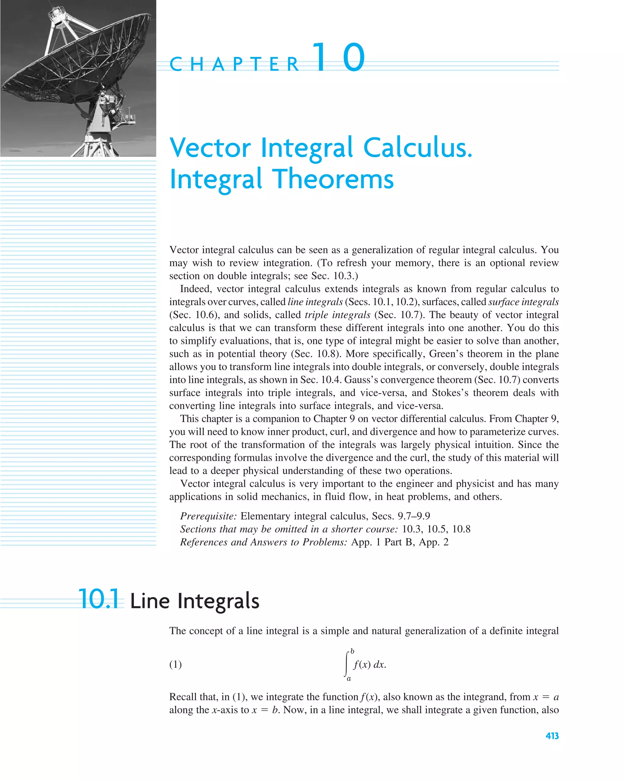 413
C H A P T E R 1 0
Vector Integral Calculus.
Integral Theorems
Vector integral calculus can be seen as a generalization of regular integral calculus. You
may wish to review integration. (To refresh your memory, there is an optional review
section on double integrals; see Sec. 10.3.)
Indeed, vector integral calculus extends integrals as known from regular calculus to
integrals over curves, called line integrals (Secs. 10.1, 10.2), surfaces, called surface integrals
(Sec. 10.6), and solids, called triple integrals (Sec. 10.7). The beauty of vector integral
calculus is that we can transform these different integrals into one another. You do this
to simplify evaluations, that is, one type of integral might be easier to solve than another,
such as in potential theory (Sec. 10.8). More specifically, Green’s theorem in the plane
allows you to transform line integrals into double integrals, or conversely, double integrals
into line integrals, as shown in Sec. 10.4. Gauss’s convergence theorem (Sec. 10.7) converts
surface integrals into triple integrals, and vice-versa, and Stokes’s theorem deals with
converting line integrals into surface integrals, and vice-versa.
This chapter is a companion to Chapter 9 on vector differential calculus. From Chapter 9,
you will need to know inner product, curl, and divergence and how to parameterize curves.
The root of the transformation of the integrals was largely physical intuition. Since the
corresponding formulas involve the divergence and the curl, the study of this material will
lead to a deeper physical understanding of these two operations.
Vector integral calculus is very important to the engineer and physicist and has many
applications in solid mechanics, in fluid flow, in heat problems, and others.
Prerequisite: Elementary integral calculus, Secs. 9.7–9.9
Sections that may be omitted in a shorter course: 10.3, 10.5, 10.8
References and Answers to Problems: App. 1 Part B, App. 2
10.1 Line Integrals
The concept of a line integral is a simple and natural generalization of a definite integral
(1)
Recall that, in (1), we integrate the function also known as the integrand, from
along the x-axis to . Now, in a line integral, we shall integrate a given function, also
x ⫽ b
x ⫽ a
f(x),
冮
b
a
f(x) dx.
c10-a.qxd 10/30/10 12:18 PM Page 413
 