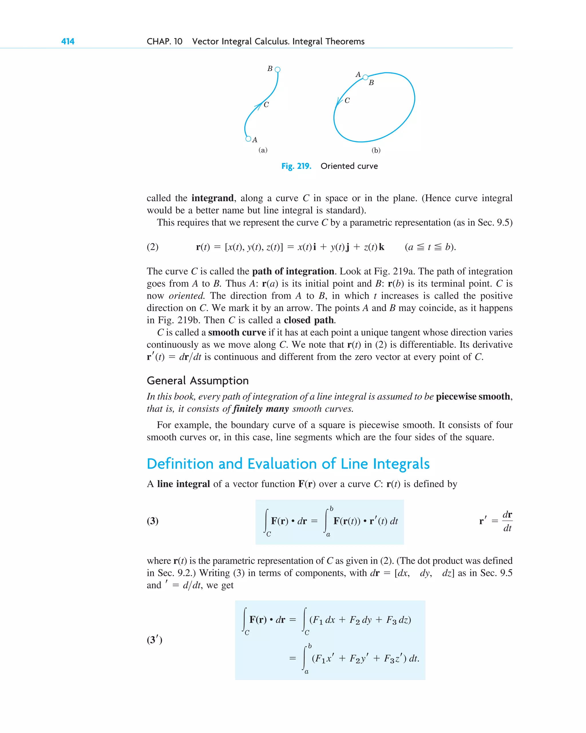called the integrand, along a curve C in space or in the plane. (Hence curve integral
would be a better name but line integral is standard).
This requires that we represent the curve C by a parametric representation (as in Sec. 9.5)
(2)
The curve C is called the path of integration. Look at Fig. 219a. The path of integration
goes from A to B. Thus A: is its initial point and B: is its terminal point. C is
now oriented. The direction from A to B, in which t increases is called the positive
direction on C. We mark it by an arrow. The points A and B may coincide, as it happens
in Fig. 219b. Then C is called a closed path.
r(b)
r(a)
(a ⬉ t ⬉ b).
r(t) ⫽ [x(t), y(t), z(t)] ⫽ x(t)i ⫹ y(t)j ⫹ z(t)k
414 CHAP. 10 Vector Integral Calculus. Integral Theorems
C
C
B
B
A
A
(a) (b)
Fig. 219. Oriented curve
C is called a smooth curve if it has at each point a unique tangent whose direction varies
continuously as we move along C. We note that r(t) in (2) is differentiable. Its derivative
is continuous and different from the zero vector at every point of C.
General Assumption
In this book, every path of integration of a line integral is assumed to be piecewise smooth,
that is, it consists of finitely many smooth curves.
For example, the boundary curve of a square is piecewise smooth. It consists of four
smooth curves or, in this case, line segments which are the four sides of the square.
Definition and Evaluation of Line Integrals
A line integral of a vector function over a curve C: is defined by
(3)
where r(t) is the parametric representation of C as given in (2). (The dot product was defined
in Sec. 9.2.) Writing (3) in terms of components, with as in Sec. 9.5
and we get
⫽ 冮
b
a
(F1xr ⫹ F2yr ⫹ F3zr) dt.
冮C
F(r) • dr ⫽ 冮C
(F1 dx ⫹ F2 dy ⫹ F3 dz)
(3r)
r ⫽ ddt,
dr ⫽ [dx, dy, dz]
rr ⫽
dr
dt
冮C
F(r) • dr ⫽ 冮
b
a
F(r(t)) • rr(t) dt
r(t)
F(r)
rr(t) ⫽ drdt
c10-a.qxd 10/30/10 12:18 PM Page 414
 