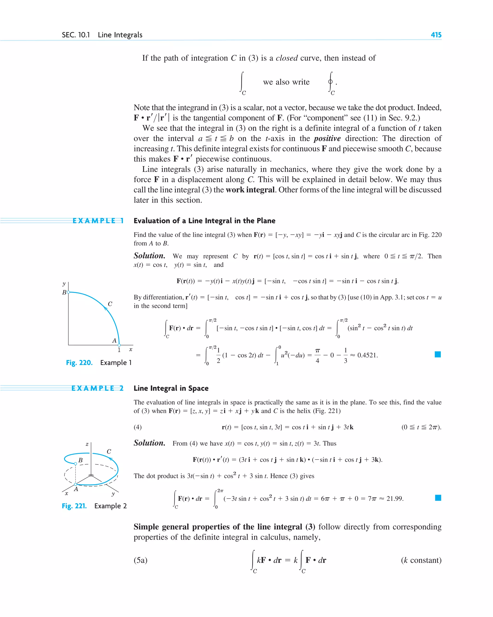 If the path of integration C in (3) is a closed curve, then instead of
we also write
Note that the integrand in (3) is a scalar, not a vector, because we take the dot product. Indeed,
is the tangential component of F. (For “component” see (11) in Sec. 9.2.)
We see that the integral in (3) on the right is a definite integral of a function of t taken
over the interval on the t-axis in the positive direction: The direction of
increasing t. This definite integral exists for continuous F and piecewise smooth C, because
this makes piecewise continuous.
Line integrals (3) arise naturally in mechanics, where they give the work done by a
force F in a displacement along C. This will be explained in detail below. We may thus
call the line integral (3) the work integral. Other forms of the line integral will be discussed
later in this section.
E X A M P L E 1 Evaluation of a Line Integral in the Plane
Find the value of the line integral (3) when and C is the circular arc in Fig. 220
from A to B.
Solution. We may represent C by where Then
and
By differentiation, so that by (3) [use (10) in App. 3.1; set
in the second term]
E X A M P L E 2 Line Integral in Space
The evaluation of line integrals in space is practically the same as it is in the plane. To see this, find the value
of (3) when and C is the helix (Fig. 221)
(4) .
Solution. From (4) we have Thus
The dot product is Hence (3) gives
Simple general properties of the line integral (3) follow directly from corresponding
properties of the definite integral in calculus, namely,
(5a) (k constant)
冮C
kF • dr ⫽ k冮C
F • dr
䊏
冮C
F(r) • dr ⫽ 冮
2p
0
(⫺3t sin t ⫹ cos2
t ⫹ 3 sin t) dt ⫽ 6p ⫹ p ⫹ 0 ⫽ 7p ⬇ 21.99.
3t(⫺sin t) ⫹ cos2
t ⫹ 3 sin t.
F(r(t)) • rr(t) ⫽ (3t i ⫹ cos t j ⫹ sin t k) • (⫺sin t i ⫹ cos t j ⫹ 3k).
x(t) ⫽ cos t, y(t) ⫽ sin t, z(t) ⫽ 3t.
(0 ⬉ t ⬉ 2p)
r(t) ⫽ [cos t, sin t, 3t] ⫽ cos t i ⫹ sin t j ⫹ 3tk
F(r) ⫽ [z, x, y] ⫽ zi ⫹ xj ⫹ yk
䊏
⫽ 冮
p2
0
1
2
(1 ⫺ cos 2t) dt ⫺ 冮
0
1
u2
(⫺du) ⫽
p
4
⫺ 0 ⫺
1
3
⬇ 0.4521.
冮C
F(r) • dr ⫽ 冮
p2
0
[⫺sin t, ⫺cos t sin t] • [⫺sin t, cos t] dt ⫽ 冮
p2
0
(sin2
t ⫺ cos2
t sin t) dt
cos t ⫽ u
rr(t) ⫽ [⫺sin t, cos t] ⫽ ⫺sin t i ⫹ cos t j,
F(r(t)) ⫽ ⫺y(t)i ⫺ x(t)y(t)j ⫽ [⫺sin t, ⫺cos t sin t] ⫽ ⫺sin t i ⫺ cos t sin t j.
x(t) ⫽ cos t, y(t) ⫽ sin t,
0 ⬉ t ⬉ p2.
r(t) ⫽ [cos t, sin t] ⫽ cos t i ⫹ sin t j,
F(r) ⫽ [⫺y, ⫺xy] ⫽ ⫺yi ⫺ xyj
F • rr
a ⬉ t ⬉ b
F • rr ƒrr ƒ
冯C
.
冮C
SEC. 10.1 Line Integrals 415
1
B
y
x
C
A
Fig. 220. Example 1
z
x y
C
B
A
Fig. 221. Example 2
c10-a.qxd 10/30/10 3:32 PM Page 415
 