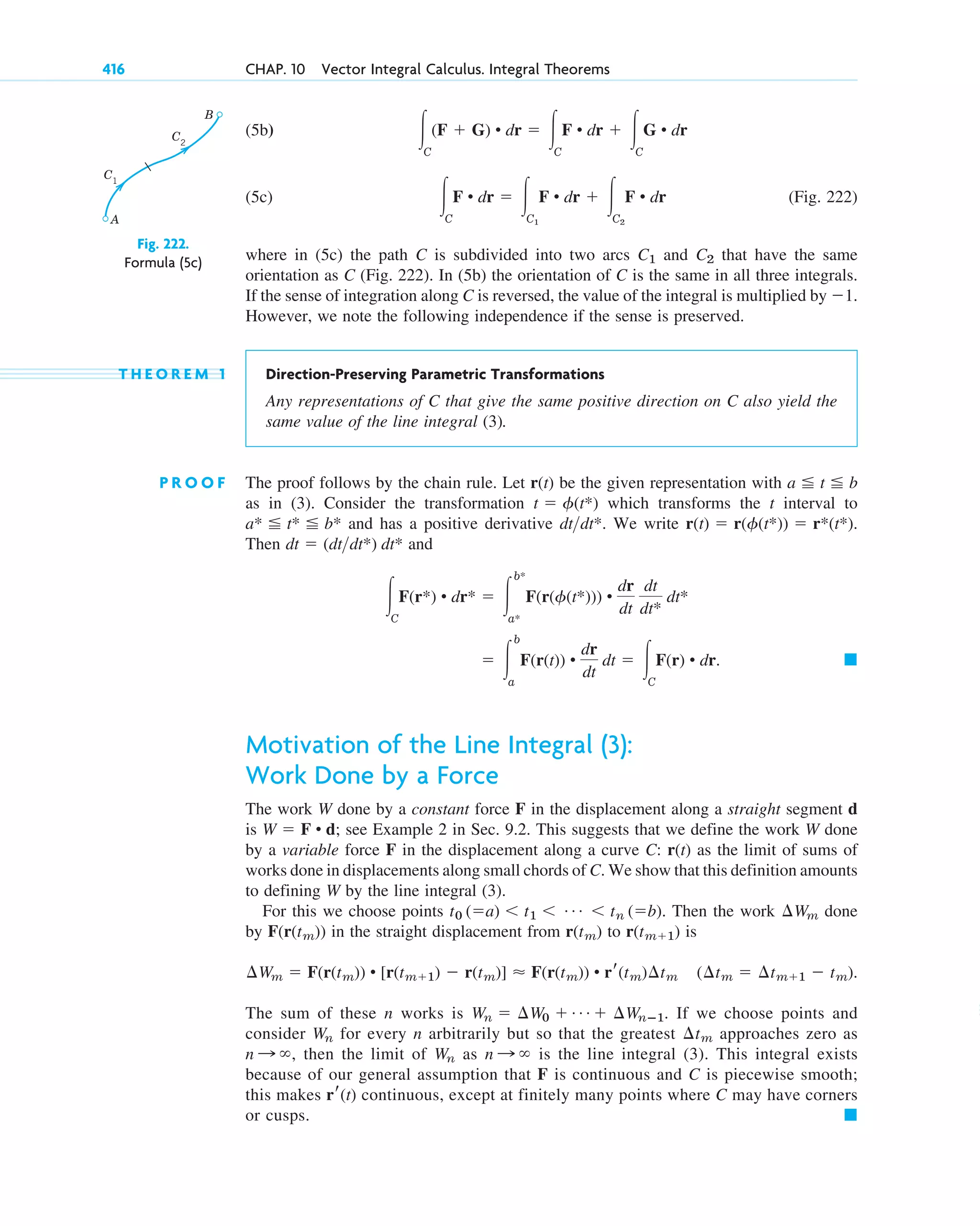 (5b)
(5c) (Fig. 222)
where in (5c) the path C is subdivided into two arcs and that have the same
orientation as C (Fig. 222). In (5b) the orientation of C is the same in all three integrals.
If the sense of integration along C is reversed, the value of the integral is multiplied by ⫺1.
However, we note the following independence if the sense is preserved.
T H E O R E M 1 Direction-Preserving Parametric Transformations
Any representations of C that give the same positive direction on C also yield the
same value of the line integral (3).
P R O O F The proof follows by the chain rule. Let r(t) be the given representation with
as in (3). Consider the transformation which transforms the t interval to
and has a positive derivative We write
Then and
Motivation of the Line Integral (3):
Work Done by a Force
The work W done by a constant force F in the displacement along a straight segment d
is ; see Example 2 in Sec. 9.2. This suggests that we define the work W done
by a variable force F in the displacement along a curve C: as the limit of sums of
works done in displacements along small chords of C. We show that this definition amounts
to defining W by the line integral (3).
For this we choose points Then the work done
by in the straight displacement from to is
The sum of these n works is If we choose points and
consider for every n arbitrarily but so that the greatest approaches zero as
then the limit of as is the line integral (3). This integral exists
because of our general assumption that F is continuous and C is piecewise smooth;
this makes continuous, except at finitely many points where C may have corners
or cusps. 䊏
rr(t)
n : ⬁
Wn
n : ⬁,
¢tm
Wn
Wn ⫽ ¢W0 ⫹ Á ⫹ ¢Wnⴚ1.
(¢tm ⫽ ¢tm⫹1 ⫺ tm).
¢Wm ⫽ F(r(tm)) • [r(tm⫹1) ⫺ r(tm)] ⬇ F(r(tm)) • rr(tm)¢tm
r(tm⫹1)
r(tm)
F(r(tm))
¢Wm
t0 (⫽a) ⬍ t1 ⬍ Á ⬍ tn (⫽b).
r(t)
W ⫽ F • d
䊏
⫽ 冮
b
a
F(r(t)) •
dr
dt
dt ⫽ 冮C
F(r) • dr.
冮C
F(r*) • dr* ⫽ 冮
b*
a*
F(r(␾(t*))) •
dr
dt
dt
dt*
dt*
dt ⫽ (dtdt*) dt*
r(t) ⫽ r(␾(t*)) ⫽ r*(t*).
dtdt*.
a* ⬉ t* ⬉ b*
t ⫽ ␾(t*)
a ⬉ t ⬉ b
C2
C1
冮C
F • dr ⫽ 冮C1
F • dr ⫹ 冮C2
F • dr
冮C
(F ⫹ G) • dr ⫽ 冮C
F • dr ⫹ 冮C
G • dr
416 CHAP. 10 Vector Integral Calculus. Integral Theorems
A
B
C1
C2
Fig. 222.
Formula (5c)
c10-a.qxd 10/30/10 12:18 PM Page 416
 