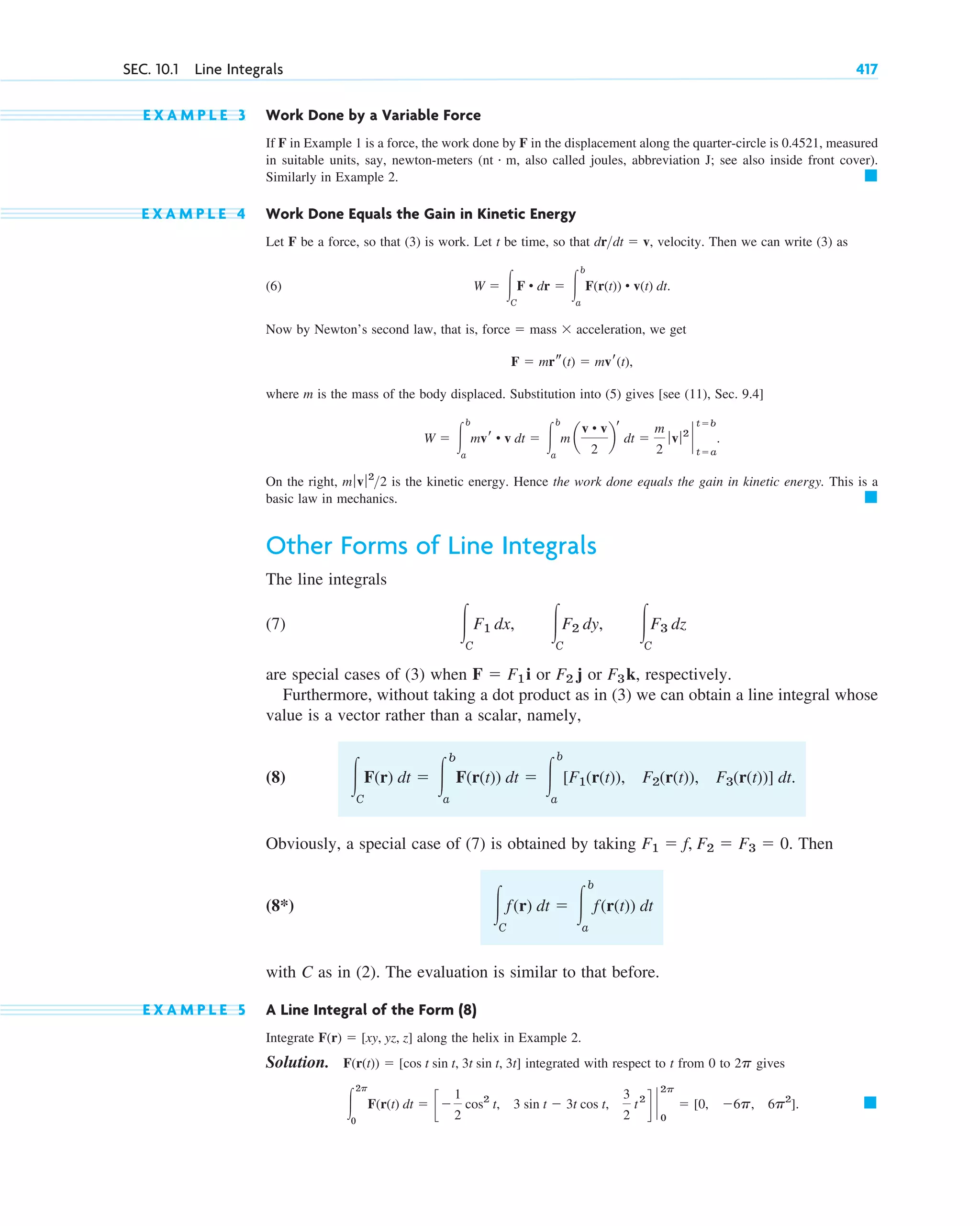 E X A M P L E 3 Work Done by a Variable Force
If F in Example 1 is a force, the work done by F in the displacement along the quarter-circle is 0.4521, measured
in suitable units, say, newton-meters (nt m, also called joules, abbreviation J; see also inside front cover).
Similarly in Example 2.
E X A M P L E 4 Work Done Equals the Gain in Kinetic Energy
Let F be a force, so that (3) is work. Let t be time, so that , velocity. Then we can write (3) as
(6)
Now by Newton’s second law, that is, , we get
where m is the mass of the body displaced. Substitution into (5) gives [see (11), Sec. 9.4]
On the right, is the kinetic energy. Hence the work done equals the gain in kinetic energy. This is a
basic law in mechanics.
Other Forms of Line Integrals
The line integrals
(7)
are special cases of (3) when or or , respectively.
Furthermore, without taking a dot product as in (3) we can obtain a line integral whose
value is a vector rather than a scalar, namely,
(8)
Obviously, a special case of (7) is obtained by taking Then
(8*)
with C as in (2). The evaluation is similar to that before.
E X A M P L E 5 A Line Integral of the Form (8)
Integrate along the helix in Example 2.
Solution. integrated with respect to t from 0 to gives
䊏
冮
2p
0
F(r(t) dt ⫽ c⫺
1
2
cos2
t, 3 sin t ⫺ 3t cos t,
3
2
t2
d `
2p
0
⫽ [0, ⫺6p, 6p2
].
2p
F(r(t)) ⫽ [cos t sin t, 3t sin t, 3t]
F(r) ⫽ [xy, yz, z]
冮C
f(r) dt ⫽ 冮
b
a
f(r(t)) dt
F1 ⫽ f, F2 ⫽ F3 ⫽ 0.
冮C
F(r) dt ⫽ 冮
b
a
F(r(t)) dt ⫽ 冮
b
a
[F1(r(t)), F2(r(t)), F3(r(t))] dt.
F3k
F2 j
F ⫽ F1i
冮C
F1 dx, 冮C
F2 dy, 冮C
F3 dz
䊏
mƒvƒ2
2
W ⫽ 冮
b
a
mvr • v dt ⫽ 冮
b
a
m a
v • v
2
b
r
dt ⫽
m
2
ƒ vƒ2
`
t⫽b
t⫽a
.
F ⫽ mrs(t) ⫽ mvr(t),
force ⫽ mass ⫻ acceleration
W ⫽ 冮C
F • dr ⫽ 冮
b
a
F(r(t)) • v(t) dt.
drdt ⫽ v
䊏
#
SEC. 10.1 Line Integrals 417
c10-a.qxd 10/30/10 12:18 PM Page 417
 
