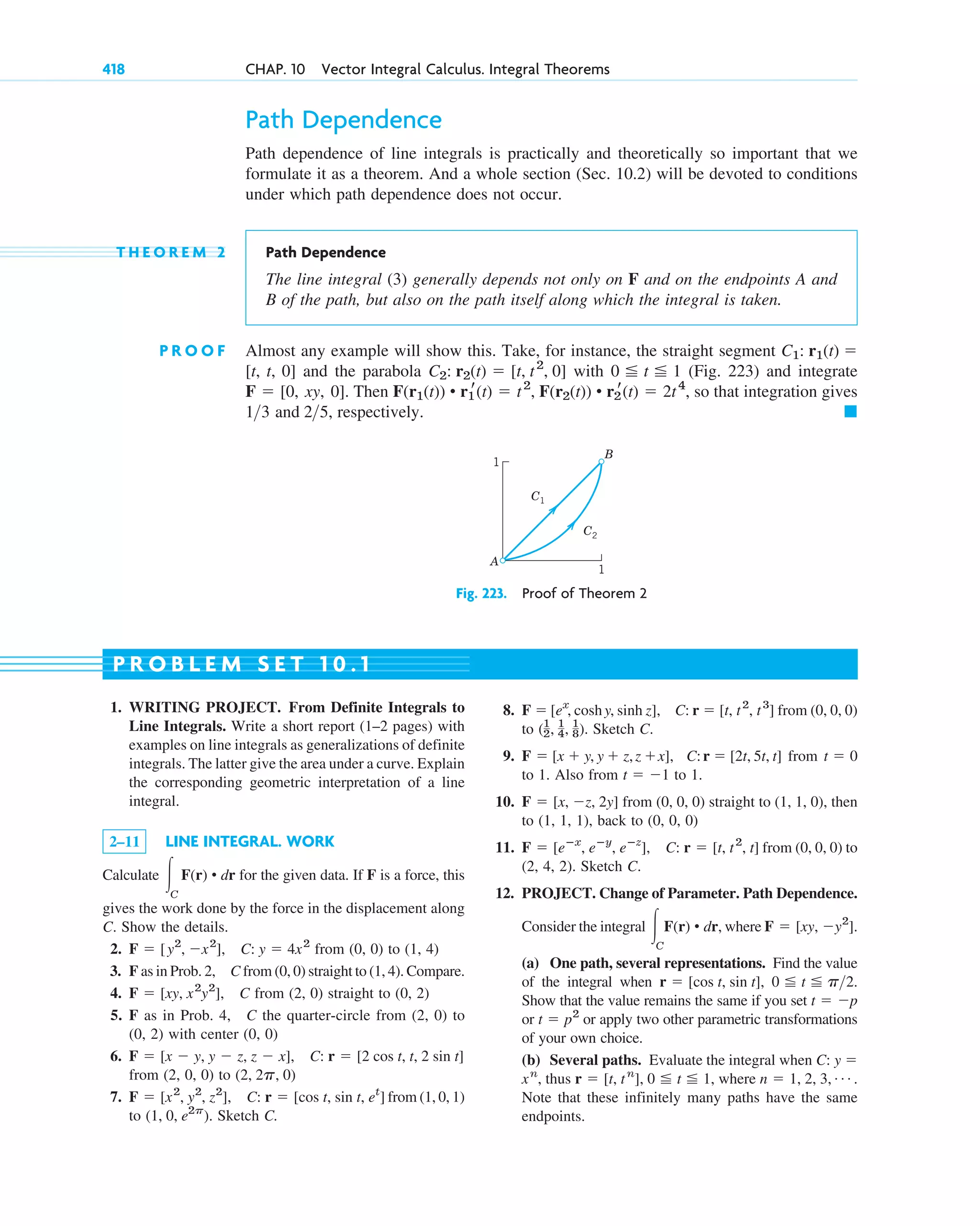 Path Dependence
Path dependence of line integrals is practically and theoretically so important that we
formulate it as a theorem. And a whole section (Sec. 10.2) will be devoted to conditions
under which path dependence does not occur.
T H E O R E M 2 Path Dependence
The line integral (3) generally depends not only on F and on the endpoints A and
B of the path, but also on the path itself along which the integral is taken.
P R O O F Almost any example will show this. Take, for instance, the straight segment
and the parabola with (Fig. 223) and integrate
. Then so that integration gives
and respectively. 䊏
25,
13
F(r1(t)) • r1
r(t) ⫽ t2
, F(r2(t)) • r2
r(t) ⫽ 2t4
,
F ⫽ [0, xy, 0]
0 ⬉ t ⬉ 1
C2: r2(t) ⫽ [t, t2
, 0]
[t, t, 0]
C1: r1(t) ⫽
418 CHAP. 10 Vector Integral Calculus. Integral Theorems
1. WRITING PROJECT. From Definite Integrals to
Line Integrals. Write a short report (1–2 pages) with
examples on line integrals as generalizations of definite
integrals. The latter give the area under a curve. Explain
the corresponding geometric interpretation of a line
integral.
2–11 LINE INTEGRAL. WORK
Calculate for the given data. If F is a force, this
gives the work done by the force in the displacement along
C. Show the details.
2. from (0, 0) to (1, 4)
3. F as in Prob. 2, C from (0, 0) straight to (1, 4). Compare.
4. from (2, 0) straight to (0, 2)
5. F as in Prob. 4, C the quarter-circle from (2, 0) to
(0, 2) with center (0, 0)
6.
from (2, 0, 0) to
7. from (1, 0, 1)
to Sketch C.
(1, 0, e2p
).
F ⫽ [x2
, y2
, z2
], C: r ⫽ [cos t, sin t, et
]
(2, 2p, 0)
F ⫽ [x ⫺ y, y ⫺ z, z ⫺ x], C: r ⫽ [2 cos t, t, 2 sin t]
F ⫽ [xy, x2
y2
], C
F ⫽ [y2
, ⫺x2
], C: y ⫽ 4x2
冮C
F(r) • dr
8. from (0, 0, 0)
to Sketch C.
9. from
to 1. Also from to 1.
10. from (0, 0, 0) straight to (1, 1, 0), then
to (1, 1, 1), back to (0, 0, 0)
11. from (0, 0, 0) to
(2, 4, 2). Sketch C.
12. PROJECT. Change of Parameter. Path Dependence.
Consider the integral where
(a) One path, several representations. Find the value
of the integral when
Show that the value remains the same if you set
or or apply two other parametric transformations
of your own choice.
(b) Several paths. Evaluate the integral when
thus where
Note that these infinitely many paths have the same
endpoints.
n ⫽ 1, 2, 3, Á .
r ⫽ [t, tn
], 0 ⬉ t ⬉ 1,
xn
,
C: y ⫽
t ⫽ p2
t ⫽ ⫺p
0 ⬉ t ⬉ p2.
r ⫽ [cos t, sin t],
F ⫽ [xy, ⫺y2
].
冮C
F(r) • dr,
F ⫽ [eⴚx
, eⴚy
, eⴚz
], C: r ⫽ [t, t2
, t]
F ⫽ [x, ⫺z, 2y]
t ⫽ ⫺1
t ⫽ 0
F ⫽ [x ⫹ y, y ⫹ z,z ⫹x], C:r ⫽ [2t, 5t, t]
(1
2, 1
4, 1
8).
F ⫽ [ex
, coshy, sinh z], C: r ⫽ [t, t2
, t3
]
P R O B L E M S E T 1 0 . 1
A
B
C1
C2
1
1
Fig. 223. Proof of Theorem 2
c10-a.qxd 10/30/10 12:18 PM Page 418
 