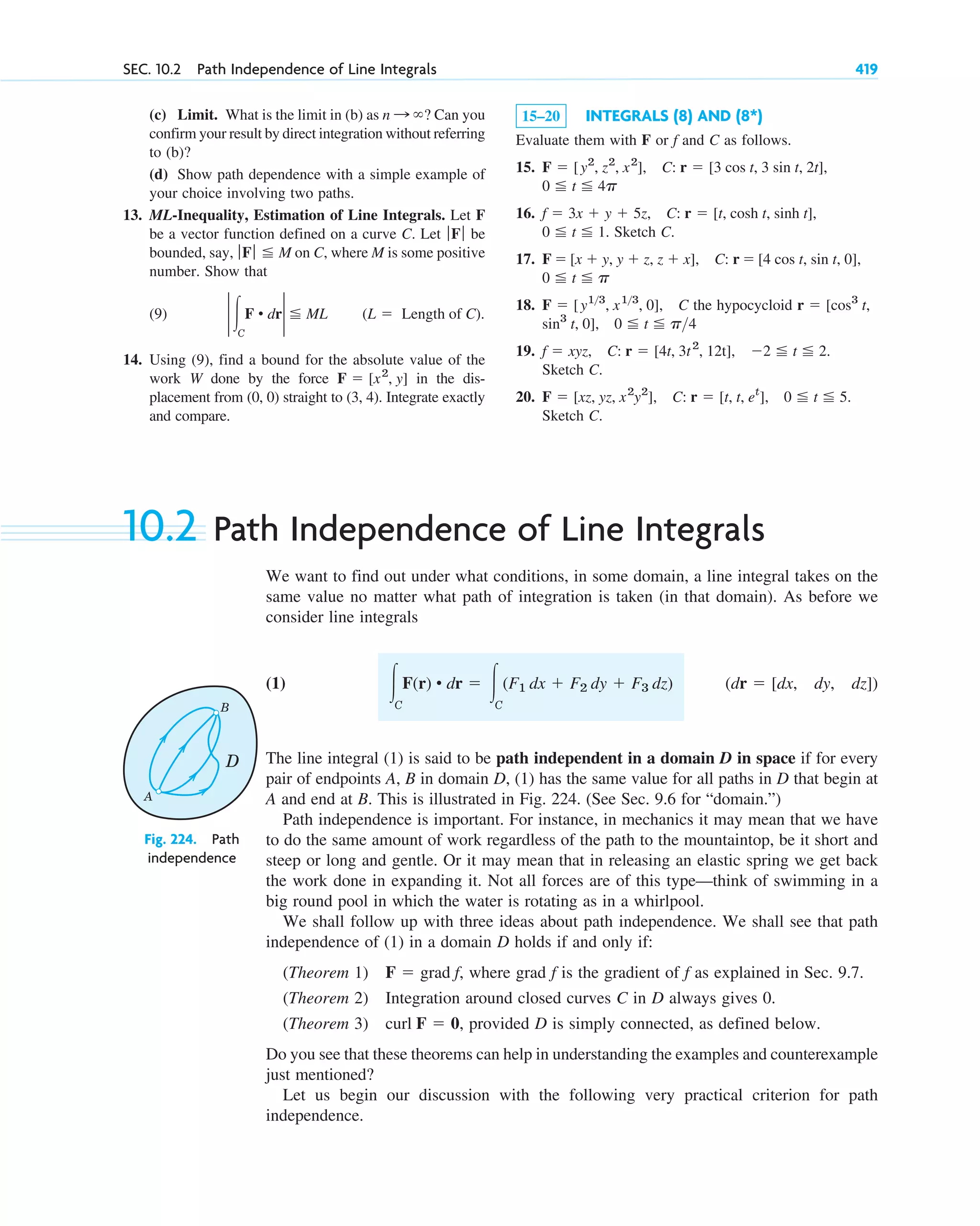 SEC. 10.2 Path Independence of Line Integrals 419
(c) Limit. What is the limit in (b) as ? Can you
confirm your result by direct integration without referring
to (b)?
(d) Show path dependence with a simple example of
your choice involving two paths.
13. ML-Inequality, Estimation of Line Integrals. Let F
be a vector function defined on a curve C. Let be
bounded, say, on C, where M is some positive
number. Show that
(9)
14. Using (9), find a bound for the absolute value of the
work W done by the force in the dis-
placement from (0, 0) straight to (3, 4). Integrate exactly
and compare.
F ⫽ [x2
, y]
(L ⫽ Length of C).
2 冮C
F • dr2 ⬉ ML
ƒ Fƒ ⬉ M
ƒFƒ
n : ⬁ 15–20 INTEGRALS (8) AND (8*)
Evaluate them with F or f and C as follows.
15.
16.
. Sketch C.
17.
18. the hypocycloid
19.
Sketch C.
20.
Sketch C.
F ⫽ [xz, yz, x2
y2
], C: r ⫽ [t, t, et
], 0 ⬉ t ⬉ 5.
f ⫽ xyz, C: r ⫽ [4t, 3t2
, 12t], ⫺2 ⬉ t ⬉ 2.
sin3
t, 0], 0 ⬉ t ⬉ p4
r ⫽ [cos3
t,
F ⫽ [y13
, x13
, 0], C
0 ⬉ t ⬉ p
C: r ⫽ [4 cos t, sin t, 0],
F ⫽ [x ⫹ y, y ⫹ z, z ⫹ x],
0 ⬉ t ⬉ 1
C: r ⫽ [t, cosh t, sinh t],
f ⫽ 3x ⫹ y ⫹ 5z,
0 ⬉ t ⬉ 4p
C: r ⫽ [3 cos t, 3 sin t, 2t],
F ⫽ [y2
, z2
, x2
],
10.2 Path Independence of Line Integrals
We want to find out under what conditions, in some domain, a line integral takes on the
same value no matter what path of integration is taken (in that domain). As before we
consider line integrals
(1)
The line integral (1) is said to be path independent in a domain D in space if for every
pair of endpoints A, B in domain D, (1) has the same value for all paths in D that begin at
A and end at B. This is illustrated in Fig. 224. (See Sec. 9.6 for “domain.”)
Path independence is important. For instance, in mechanics it may mean that we have
to do the same amount of work regardless of the path to the mountaintop, be it short and
steep or long and gentle. Or it may mean that in releasing an elastic spring we get back
the work done in expanding it. Not all forces are of this type—think of swimming in a
big round pool in which the water is rotating as in a whirlpool.
We shall follow up with three ideas about path independence. We shall see that path
independence of (1) in a domain D holds if and only if:
(Theorem 1) where grad f is the gradient of f as explained in Sec. 9.7.
(Theorem 2) Integration around closed curves C in D always gives 0.
(Theorem 3) , provided D is simply connected, as defined below.
Do you see that these theorems can help in understanding the examples and counterexample
just mentioned?
Let us begin our discussion with the following very practical criterion for path
independence.
curl F ⫽ 0
F ⫽ grad f,
(dr ⫽ [dx, dy, dz])
冮C
F(r) • dr ⫽ 冮C
(F1 dx ⫹ F2 dy ⫹ F3 dz)
B
A
D
Fig. 224. Path
independence
c10-a.qxd 10/30/10 12:18 PM Page 419
 
