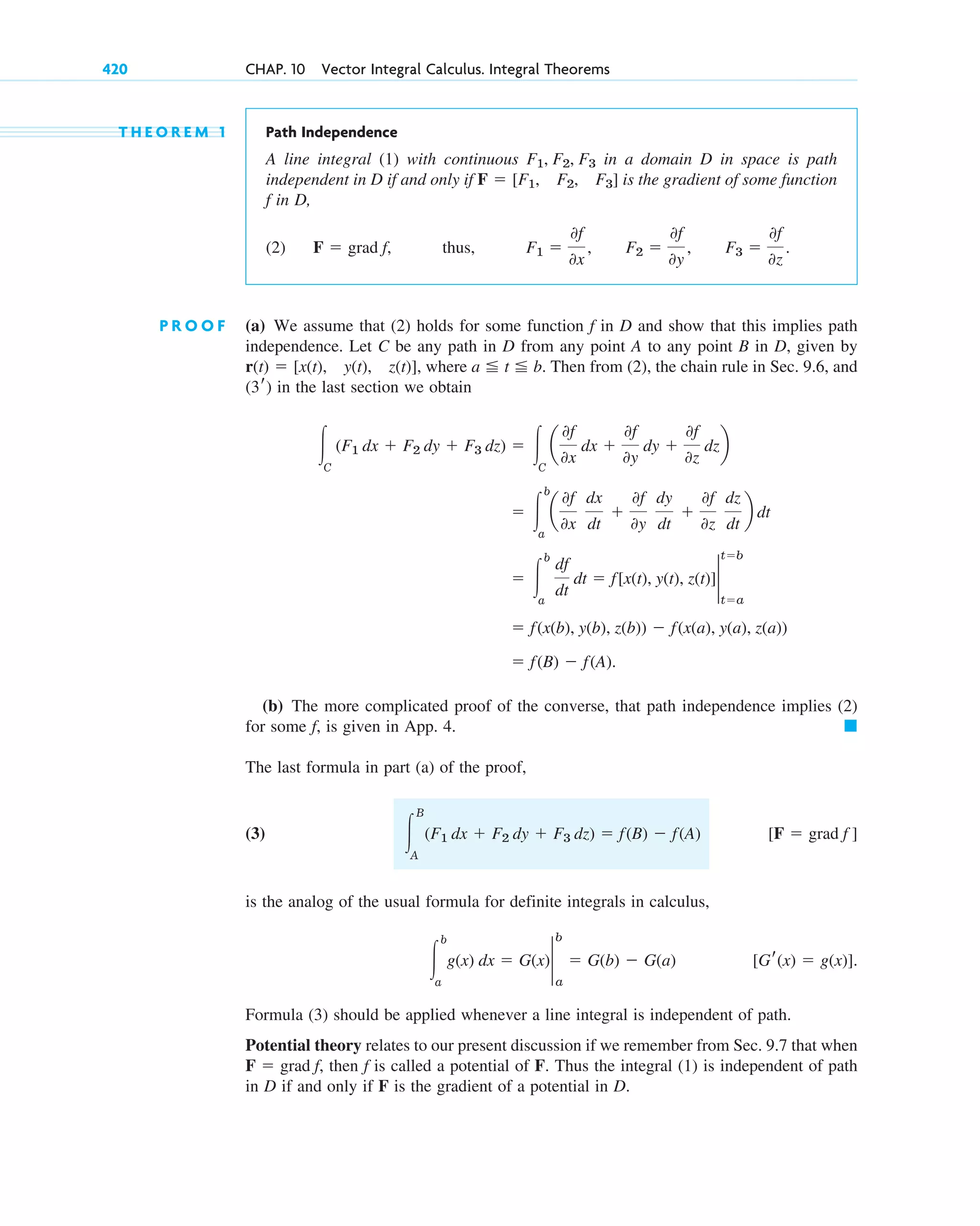420 CHAP. 10 Vector Integral Calculus. Integral Theorems
T H E O R E M 1 Path Independence
A line integral (1) with continuous in a domain D in space is path
independent in D if and only if is the gradient of some function
f in D,
(2) thus,
P R O O F (a) We assume that (2) holds for some function f in D and show that this implies path
independence. Let C be any path in D from any point A to any point B in D, given by
, where . Then from (2), the chain rule in Sec. 9.6, and
in the last section we obtain
(b) The more complicated proof of the converse, that path independence implies (2)
for some f, is given in App. 4.
The last formula in part (a) of the proof,
(3)
is the analog of the usual formula for definite integrals in calculus,
Formula (3) should be applied whenever a line integral is independent of path.
Potential theory relates to our present discussion if we remember from Sec. 9.7 that when
then f is called a potential of F. Thus the integral (1) is independent of path
in D if and only if F is the gradient of a potential in D.
F ⫽ grad f,
[Gr(x) ⫽ g(x)].
冮
b
a
g(x) dx ⫽ G(x)2
a
b
⫽ G(b) ⫺ G(a)
[F ⫽ grad f ]
冮
B
A
(F1 dx ⫹ F2 dy ⫹ F3 dz) ⫽ f(B) ⫺ f(A)
䊏
⫽ f(B) ⫺ f(A).
⫽ f(x(b), y(b), z(b)) ⫺ f(x(a), y(a), z(a))
⫽ 冮
b
a
df
dt
dt ⫽ f[x(t), y(t), z(t)]2
t⫽a
t⫽b
⫽ 冮
b
a
a
0f
0x
dx
dt
⫹
0f
0y
dy
dt
⫹
0f
0z
dz
dt
b dt
冮C
(F1 dx ⫹ F2 dy ⫹ F3 dz) ⫽ 冮C
a
0f
0x
dx ⫹
0f
0y
dy ⫹
0f
0z
dzb
(3r)
a ⬉ t ⬉ b
r(t) ⫽ [x(t), y(t), z(t)]
F1 ⫽
0f
0x
, F2 ⫽
0f
0y
, F3 ⫽
0f
0z
.
F ⫽ grad f,
F ⫽ [F1, F2, F3]
F1, F2, F3
c10-a.qxd 10/30/10 12:18 PM Page 420
 